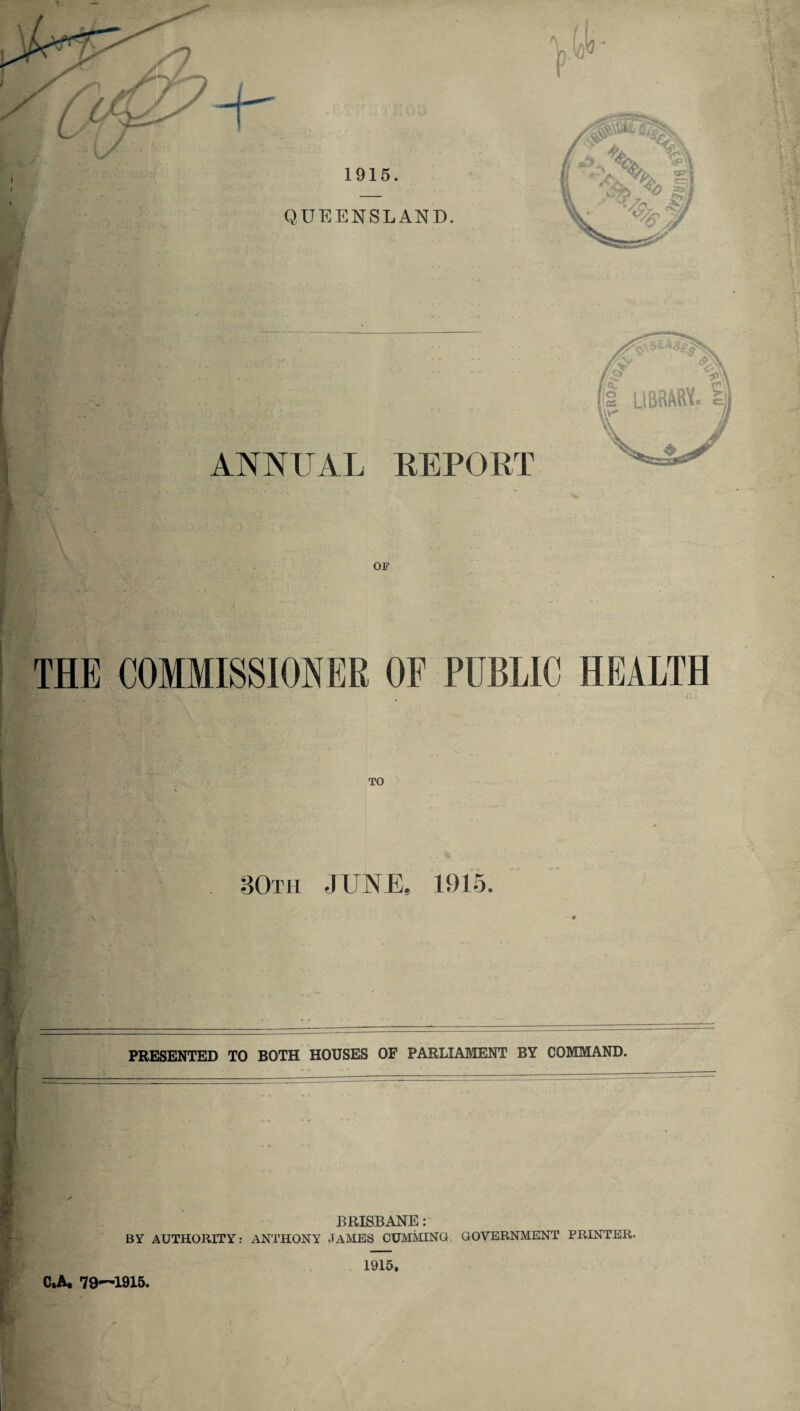 1915. QUEENSLAND, ANNUAL REPORT w3 OF THE COMMISSIONER OF PUBLIC HEALTH TO 80th JUNE, 1915. PRESENTED TO BOTH HOUSES OF PARLIAMENT BY COMMAND. BRISBANE: BY AUTHORITY: ANTHONY JAMES CUMMING, GOVERNMENT PRINTER. C.A. 79-^1915. 1915,