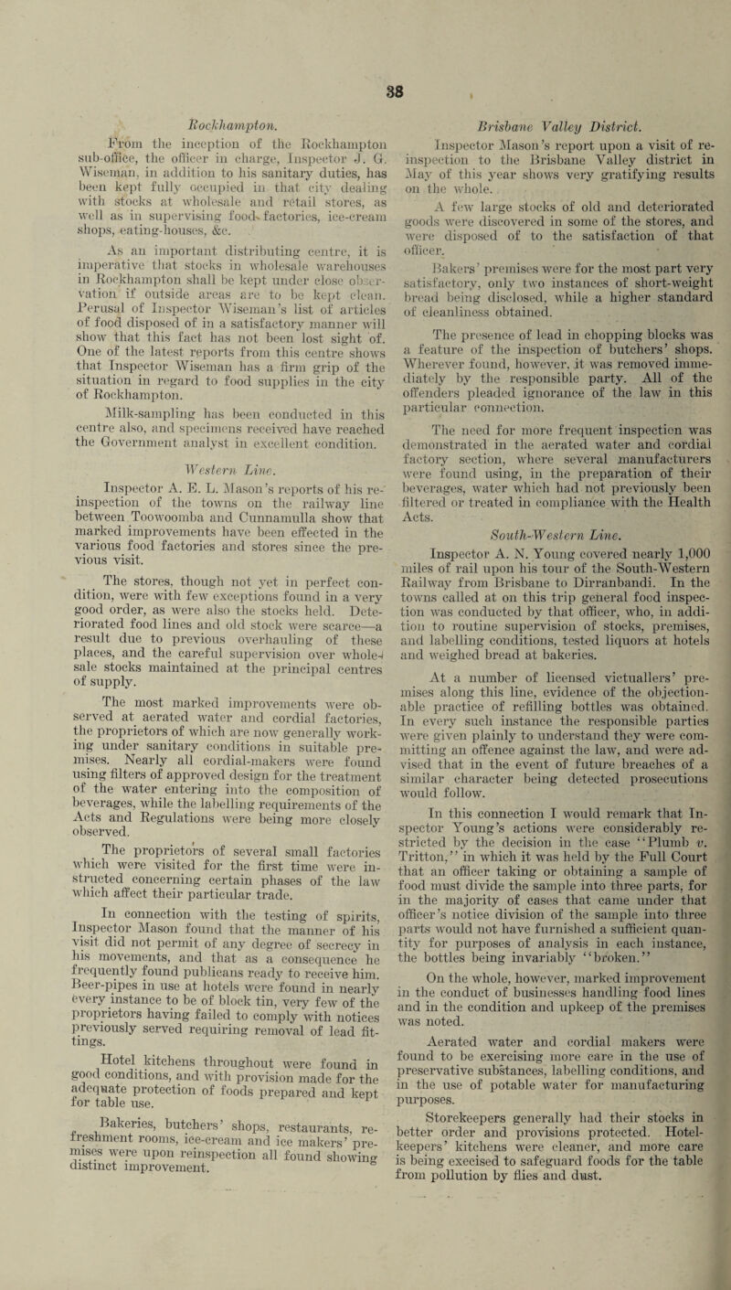 38 Rockhampton. From the inception of the Rockhampton sub-office, the officer in charge, Inspector J. G. Wiseman, in addition to his sanitary duties, has been kept fully occupied in that city dealing with stocks at wholesale and retail stores, as well as in supervising food- factories, ice-cream shops, eating-houses, &c. As an important distributing centre, it is imperative that stocks in wholesale warehouses in Rockhampton shall be kept under close obser¬ vation if outside areas are to be kept clean. Perusal of Inspector Wiseman’s list of articles of food disposed of in a satisfactory manner will show that this fact has not been lost sight of. One of the latest reports from this centre shows that Inspector Wiseman has a firm grip of the situation in regard to food supplies in the city of Rockhampton. Milk-sampling has been conducted in this centre also, and specimens received have reached the Government analyst in excellent condition. Western Line. Inspector A. E. L. Mason’s reports of his re- inspection of the towns on the railway line between Toowoomba and Cunnamulla show that marked improvements have been effected in the various food factories and stores since the pre¬ vious visit. The stores, though not yet in perfect con¬ dition, were with few exceptions found in a very good order, as were also the stocks held. Dete¬ riorated food lines and old stock were scarce—a result due to previous overhauling of these places, and the careful supervision over whole-J sale stocks maintained at the principal centres of supply. The most marked improvements were ob¬ served at aerated water and cordial factories, the proprietors of which are now generally work¬ ing under sanitary conditions in suitable pre¬ mises. Nearly all cordial-makers were found using filters of approved design for the treatment of the water entering into the composition of beverages, while the labelling requirements of the Acts and Regulations were being more closely observed. The proprietors of several small factories which were visited for the first time were in¬ structed concerning certain phases of the law which affect their particular trade. In connection with the testing of spirits, Inspector Mason found that the manner of his visit did not permit of any degree of secrecy in his movements, and that as a consequence he frequently found publicans ready to receive him. Deer-pipes in use at hotels were found in nearly every instance to be of block tin, very few of the proprietors having failed to comply with notices previously served requiring removal of lead fit¬ tings. Hotel kitchens throughout were found in good conditions, and with provision made for the adequate protection of foods prepared and kept for table use. Bakeries, butchers’ shops, restaurants, re¬ freshment rooms, ice-cream and ice makers’ pre- nuses were upon reinspection all found showing distinct improvement. Brisbane Valley District. Inspector Mason’s report upon a visit of re¬ inspection to the Brisbane Valley district in May of this year shows very gratifying results on the whole. . A few large stocks of old and deteriorated goods were discovered in some of the stores, and were disposed of to the satisfaction of that officer. Bakers’ premises were for the most part very satisfactory, only two instances of short-weight bread being disclosed, while a higher standard of cleanliness obtained. The presence of lead in chopping blocks was a feature of the inspection of butchers’ shops. Wherever found, however, it was removed imme¬ diately by the responsible party. All of the offenders pleaded ignorance of the law in this particular connection. The need for more frequent inspection was demonstrated in the aerated water and cordial factory section, where several manufacturers were found using, in the preparation of their beverages, water which had not previously been filtered or treated in compliance with the Health Acts. South-Western Line. Inspector A. N. Young covered nearly 1,000 miles of rail upon his tour of the South-Western Railway from Brisbane to Dirranbandi. In the towns called at on this trip general food inspec¬ tion was conducted by that officer, who, in addi¬ tion to routine supervision of stocks, premises, and labelling conditions, tested liquors at hotels and weighed bread at bakeries. At a number of licensed victuallers’ pre¬ mises along this line, evidence of the objection¬ able practice of refilling bottles was obtained. In every such instance the responsible parties were given plainly to understand they were com¬ mitting an offence against the law, and were ad¬ vised that in the event of future breaches of a similar character being detected prosecutions would follow. In this connection I would remark that In¬ spector Young’s actions were considerably re¬ stricted by the decision in the ease “Plumb v. Tritton,” in which it was held by the Full Court that an officer taking or obtaining a sample of food must divide the sample into three parts, for in the majority of cases that came under that officer’s notice division of the sample into three parts would not have furnished a sufficient quan¬ tity for purposes of analysis in each instance, the bottles being invariably “broken.” On the whole, however, marked improvement in the conduct of businesses handling food lines and in the condition and upkeep of the premises was noted. Aerated water and cordial makers were found to be exercising more care in the use of preservative substances, labelling conditions, and in the use of potable water for manufacturing purposes. Storekeepers generally had their stocks in better order and provisions protected. Hotel- keepers’ kitchens were cleaner, and more care is being execised to safeguard foods for the table from pollution by flies and dust.