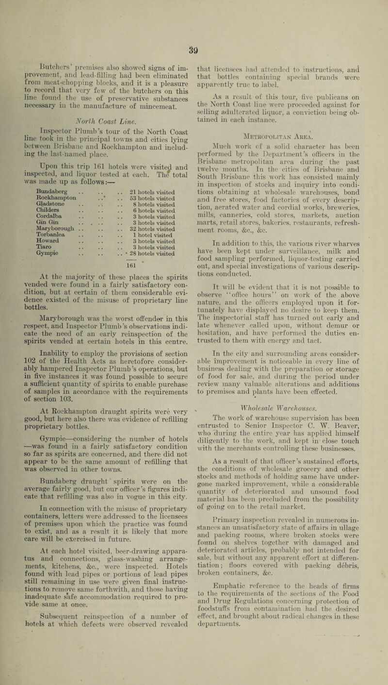 Butchers’ premises also showed signs of im¬ provement, and lead-filling had been eliminated from meat-;chopping blocks, and it is a pleasure to record that very few of the butchers on this line found the use of preservative substances necessary in the manufacture of mincemeat. North Coast Line. Inspector Plumb’s tour of the North Coast line took in the principal towns and cities lying between Brisbane and Rockhampton and includ¬ ing the last-jnamed place. Upon this trip 161 hotels were visited and inspected, and liquor tested at each. The total was made up as follows:— Bundaberg Rockhampton Gladstone Childers Cordalba Gin Gin Maryborough Torbanlea Howard Tiaro Gympie 21 hotels visited 53 hotels visited 8 hotels visited 6 hotels visited 3 hotels visited 3 hotels visited 32 hotels visited 1 hotel visited 3 hotels visited 3 hotels visited * 28 hotels visited 161 * At the majority of these places the spirits vended were found in a fairly satisfactory con¬ dition, but at certain of them considerable evi¬ dence existed of the misuse of proprietary line bottles. Maryborough was the worst offender in this respect, and Inspector Plumb’s observations indi¬ cate the need of an early reinspection of the spirits vended at certain hotels in this centre. that licensees had attended to instructions, and that bottles containing special brands were apparently true to label. As a result of this tour, five publicans on the North Coast line were proceeded against for selling adulterated liquor, a conviction being ob¬ tained in each instance. * Metropolitan Area. Much work of a solid character has been performed by the Department’s officers in the Brisbane metropolitan area during the past twelve months. In the cities of Brisbane and South Brisbane this work has consisted mainly in inspection of stocks and inquiry into condi¬ tions obtaining at wholesale warehouses, bond and free stores, food factories of every descrip¬ tion, aerated water and cordial works, breweries, mills, canneries, cold stores, markets, auction marts, retail stores, bakeries, restaurants, refresh¬ ment rooms, &e., &c. In addition to this, the various river wharves have been kept under surveillance, milk and food sampling performed, liquor-testing carried out, and special investigations of various descrip¬ tions conducted. It will be evident that it is not possible to observe “office hours” on work of the above nature, and the officers employed upon it for¬ tunately have displayed no desire to keep them. The inspectorial staff has turned out early and late whenever called upon, without demur or hesitation, and have performed the duties en¬ trusted to them with energy and tact. Inability to employ the provisions of section 102 of the Health Acts as heretofore consider¬ ably hampered Inspector Plumb’s operations, but in five instances it was found possible to secure a sufficient quantity of spirits to enable purchase of samples in accordance with the requirements of section 103. At Rockhampton draught spirits were very good, but here also there was evidence of refilling proprietary bottles. Gympie—considering the number of hotels —was found in a fairly satisfactory condition so far as spirits are concerned, and there did not appear to be the same amount of refilling that was observed in other towns. Bundaberg draught spirits were on the average fairly good, but our officer’s figures indi¬ cate that refilling was also in vogue in this city. In connection with the misuse of proprietary containers, letters were addressed to the licensees of premises upon which the practice was fomid to exist, and as a result it is likely that more care will be exercised in future. At each hotel visited, beer-drawing appara¬ tus and connections, glass-washing arrange¬ ments, kitchens, &c.., Wrere inspected. Hotels found with lead pipes or portions of lead pipes still remaining in use were given final instruc¬ tions to remove same forthwith, and those having inadequate s*afe accommodation required to pro¬ vide same at once. Subsequent reinspection of a number of hotels at which defects were observed revealed In the city and surrounding areas consider¬ able improvement is noticeable in every line of business dealing with the preparation or storage of food for sale, and during the period under review many valuable alterations and additions to premises and plants have been effected. Wholesale Warehouses. The work of warehouse supervision has been entrusted to Senior Inspector C. W. Beaver, who during the entire year has applied himself diligently to the work, and kept in close touch with the merchants controlling these businesses. As a result of that officer’s sustained efforts, the conditions of wholesale grocery and other stocks and methods of holding same have under¬ gone marked improvement, while a considerable quantity of deteriorated and unsound food material has been precluded from the possibility of going on to the retail market. Primary inspection revealed in numerous in¬ stances an unsatisfactory state of affairs in ullage and packing rooms, where broken stocks were found on shelves together with damaged and deteriorated articles, probably not intended for sale, but without any apparent effort at differen¬ tiation ; floors covered with packing debris, broken containers, &c. Emphatic reference to the heads of firms to the requirements of the sections of the Pood and Drug Regulations concerning protection of foodstuffs from contamination had the desired effect, and brought about radical changes in these departments.