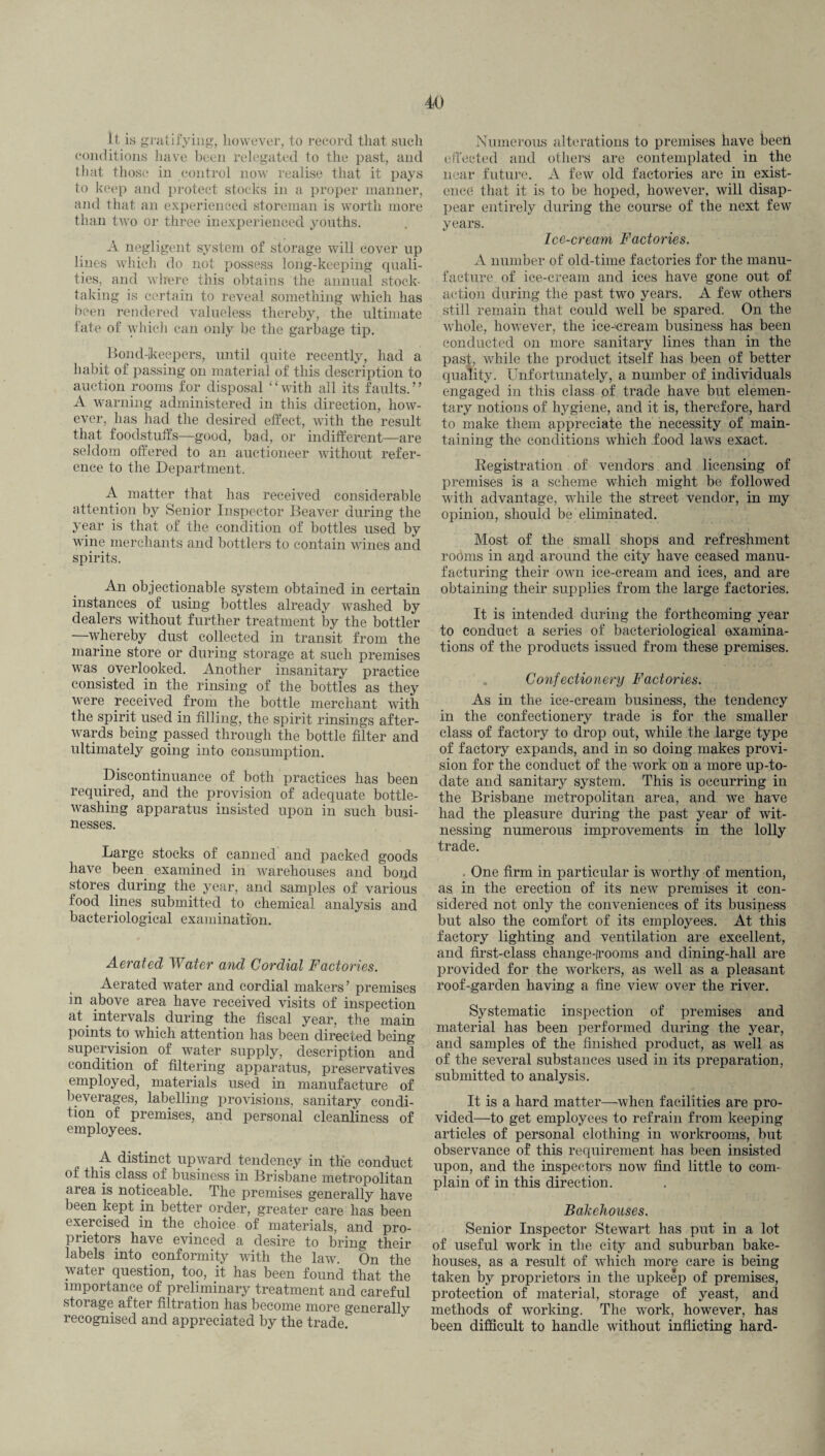 it is gratifying, however, to record that such conditions have been relegated to the past, and that those in control now realise that it pays to keep and protect stocks in a proper manner, and that an experienced storeman is worth more than two or three inexperienced youths. A negligent system of storage will cover up lines which do not possess long-keeping quali¬ ties, and where this obtains the annual stock¬ taking is certain to reveal something which has been rendered valueless thereby, the ultimate fate of which can only be the garbage tip. Bond-keepers, until quite recently, had a habit of passing on material of this description to auction rooms for disposal “with all its faults.” A warning administered in this direction, how¬ ever, has had the desired effect, wTith the result that foodstuffs—good, bad, or indifferent—are seldom offered to an auctioneer without refer¬ ence to the Department. A matter that has received considerable attention by Senior Inspector Beaver during the year is that of the condition of bottles used by wdne merchants and bottlers to contain wines and spirits. An objectionable system obtained in certain instances. of using bottles already washed by dealers without further treatment by the bottler whereby dust collected in transit from the marine store or during storage at such premises was overlooked. Another insanitary practice consisted in the rinsing of the bottles as they vrere received from the bottle merchant with the spirit used in filling, the spirit rinsings after¬ wards being passed through the bottle filter and ultimately going into consumption. Discontinuance of both practices has been required, and the provision of adequate bottle¬ washing apparatus insisted upon in such busi¬ nesses. Large stocks of canned and packed goods have been examined in warehouses and bond stores during the year, and samples of various food lines submitted to chemical analysis and bacteriological examination. Aerated Water and Cordial Factories. Aerated water and cordial makers’ premises in above area have received visits of inspection at intervals during the fiscal year, the main points to which attention has been directed being supervision of water supply, description and condition of filtering apparatus, preservatives employed, materials used in manufacture of beverages, labelling provisions, sanitary condi¬ tion of premises, and personal cleanliness of employees. A distinct upward tendency in the conduct of this class of business in Brisbane metropolitan area is noticeable. The premises generally have been kept in better order, greater care has been exercised in the choice of materials, and pro¬ prietors have evinced a desire to bring their labels into conformity with the law. On the water question, too, it has been found that the importance of preliminary treatment and careful storage after filtration has become more generally recognised and appreciated by the trade. Numerous alterations to premises have beeh effected and others are contemplated in the near future. A few old factories are in exist¬ ence that it is to be hoped, however, will disap¬ pear entirely during the course of the next few years. Ice-cream Factories. A number of old-time factories for the manu¬ facture of ice-cream and ices have gone out of action during the past two years. A few others still remain that could well be spared. On the whole, however, the ice-'cream business has been conducted on more sanitary lines than in the past, while the product itself has been of better quality. Unfortunately, a number of individuals engaged in this class of trade have but elemen¬ tary notions of hygiene, and it is, therefore, hard to make them appreciate the necessity of main¬ taining the conditions which food laws exact. Registration of vendors and licensing of premises is a scheme which might be followed with advantage, while the street vendor, in my opinion, should be eliminated. Most of the small shops and refreshment rooms in apd around the city have ceased manu¬ facturing their own ice-cream and ices, and are obtaining their supplies from the large factories. It is intended during the forthcoming year to conduct a series of bacteriological examina¬ tions of the products issued from these premises. Confectionery Factories. As in the ice-cream business, the tendency in the confectionery trade is for the smaller class of factory to drop out, while the large type of factory expands, and in so doing makes provi¬ sion for the conduct of the work on a more up-to- date and sanitary system. This is occurring in the Brisbane metropolitan area, and we have had the pleasure during the past year of wit¬ nessing numerous improvements in the lolly trade. . One firm in particular is worthy of mention, as in the erection of its new premises it con¬ sidered not only the conveniences of its business but also the comfort of its employees. At this factory lighting and ventilation are excellent, and first-class change-Jrooms and dining-hall are provided for the workers, as well as a pleasant roof-garden having a fine view over the river. Systematic inspection of premises and material has been performed during the year, and samples of the finished product, as well as of the several substances used in its preparation, submitted to analysis. It is a hard matter—when facilities are pro¬ vided—to get employees to refrain from keeping articles of personal clothing in workrooms, but observance of this requirement has been insisted upon, and the inspectors now find little to com¬ plain of in this direction. Bakehouses. Senior Inspector Stewart has put in a lot of useful work in the city and suburban bake¬ houses, as a result of which more care is being taken by proprietors in the upkeep of premises, protection of material, storage of yeast, and methods of working. The work, however, has been difficult to handle without inflicting hard-
