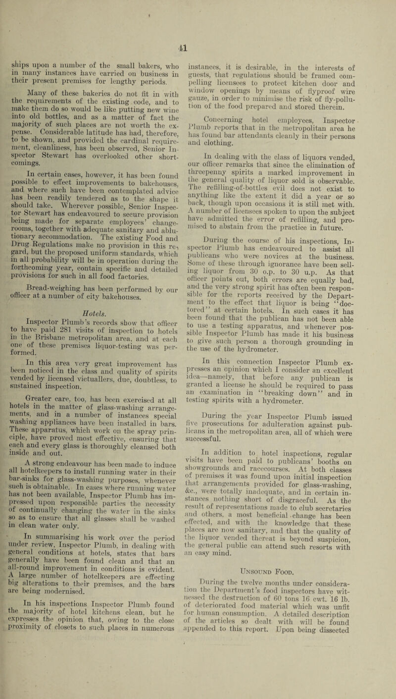 9 41 ships upon a number of the small bakers, who in many instances have carried on business in their present premises for lengthy periods. Many of these bakeries do not fit in with the requirements of the existing code, and to make them do so would be like putting new wine into old bottles, and as a matter of fact the majority of such places are not worth the ex¬ pense. Considerable latitude has had, therefore, to be shown, and provided the cardinal require¬ ment, cleanliness, has been observed, Senior In¬ spector Stewart has overlooked other short¬ comings. In certain cases, however, it has been found possible to effect improvements to bakehouses, and where such have been contemplated advice has been readily tendered as to the shape it should take. Wherever possible, Senior Inspec¬ tor Stewart has endeavoured to secure provision being made for separate employees’ change- rooms, together with adequate sanitary and ablu¬ tionary accommodation. The existing Food and Drug Regulations make no provision in this re-, gard, but the proposed uniform standards, which m all probability will be in operation during the forthcoming year, contain specific and detailed provisions for such in all food factories. Bread-weighing has been performed by our officer at a number of city bakehouses. Hotels. Inspector Plumb’s records show that officer to have paid 281 visits of inspection to hotels in the Brisbane metropolitan area, and at each one of these premises liquor-testing was per¬ formed. In this area very great improvement has been noticed in the class and quality of spirits vended by licensed victuallers, due, doubtless, to sustained inspection. Greater care, too, has been exercised at all hotels in the matter of glass-washing arrange¬ ments, and in a number of instances special washing appliances have been installed in bars. These apparatus, which work on the spray prin¬ ciple, have proved most effective, ensuring that each and every glass is thoroughly cleansed both inside and out. A strong endeavour has been made to induce all hotelkeepers to install running water in their bar-sinks for glass-washing purposes, whenever such is obtainable. In cases where running water has not been available, Inspector Plumb has im¬ pressed. upon responsible parties the necessity of continually changing the water in the sinks so as to ensure that all glasses shall be washed in clean water only. In summarising his work over the period under review. Inspector Plumb, in dealing with general conditions at hotels, states that bars generally have been found clean and that an all-round improvement in conditions is evident. A large number of hotelkeepers are effecting big alterations to their premises, and the bars are being modernised. In his inspections Inspector Plumb found the majority of hotel kitchens clean, but he expresses the opinion that, owing to the close proximity of closets to such places in numerous instances, it is desirable, in the interests of guests, that regulations should be framed com¬ pelling licensees to protect kitchen door and window openings by means of flyproof wire gauze, in order to minimise the risk of fly-pollu¬ tion of the food prepared and stored therein. Concerning hotel employees, Inspector Plumb reports that in the metropolitan area he has found bar attendants cleanly in their persons and clothing. In dealing with the class of liquors vended, our officer remarks that since the elimination of threepenny spirits a marked improvement in the general quality of liquor sold is observable. The refilling-of-bottles evil does not exist to anything like the extent it did a year or so back, though upon occasions it is still met with. A number of licensees spoken to upon the subject have admitted the error of refilling, and pro¬ mised to abstain from the practice in future. During the course of his inspections, In¬ spector Plumb has endeavoured to assist all publicans who were novices at the business. Some of these through ignorance have been sell¬ ing liquor from 30 o.p. to 30 u.p. As that officer points out, both errors are equally bad, and the very strong spirit has often been respon¬ sible for the reports received by the Depart¬ ment to the effect that liquor is being “doc¬ tored” at certain hotels. In such cases it has been found that the publican has not been able to use a testing apparatus, and whenever pos¬ sible. Inspector Plumb has made it his business to give such person a thorough grounding in the use of the hydrometer. In this connection Inspector Plumb ex¬ presses an opinion which I consider an excellent idea—namely, that before any publican is granted a license he should be required to pass an examination in “breaking down” and in testing spirits with a hydrometer. During the year Inspector Plumb issued five prosecutions for adulteration against pub¬ licans in the metropolitan area, all of which were successful. In addition to hotel inspections, regular visits have been paid to publicans’ booths on showgrounds and racecourses. At both classes of premises it was found upon initial inspection iliat arrangements provided for glass-washing, &c., were totally inadequate, and in certain in¬ stances nothing short of disgraceful. As the result of representations made to club secretaries and others, a most beneficial - change has been effected, and with the knowledge that these places are now sanitary, and that the quality of the liquor vended thereat is beyond suspicion, the general public can attend such resorts with an easy mind. Unsound Food. During the twelve months under considera¬ tion the Department’s food inspectors have wit¬ nessed the destruction of 60 tons 16 cwt. 16 lb. of deteriorated food material which was unfit for human consumption. A detailed description of the articles so dealt with will be found appended to this report. Upon being dissected