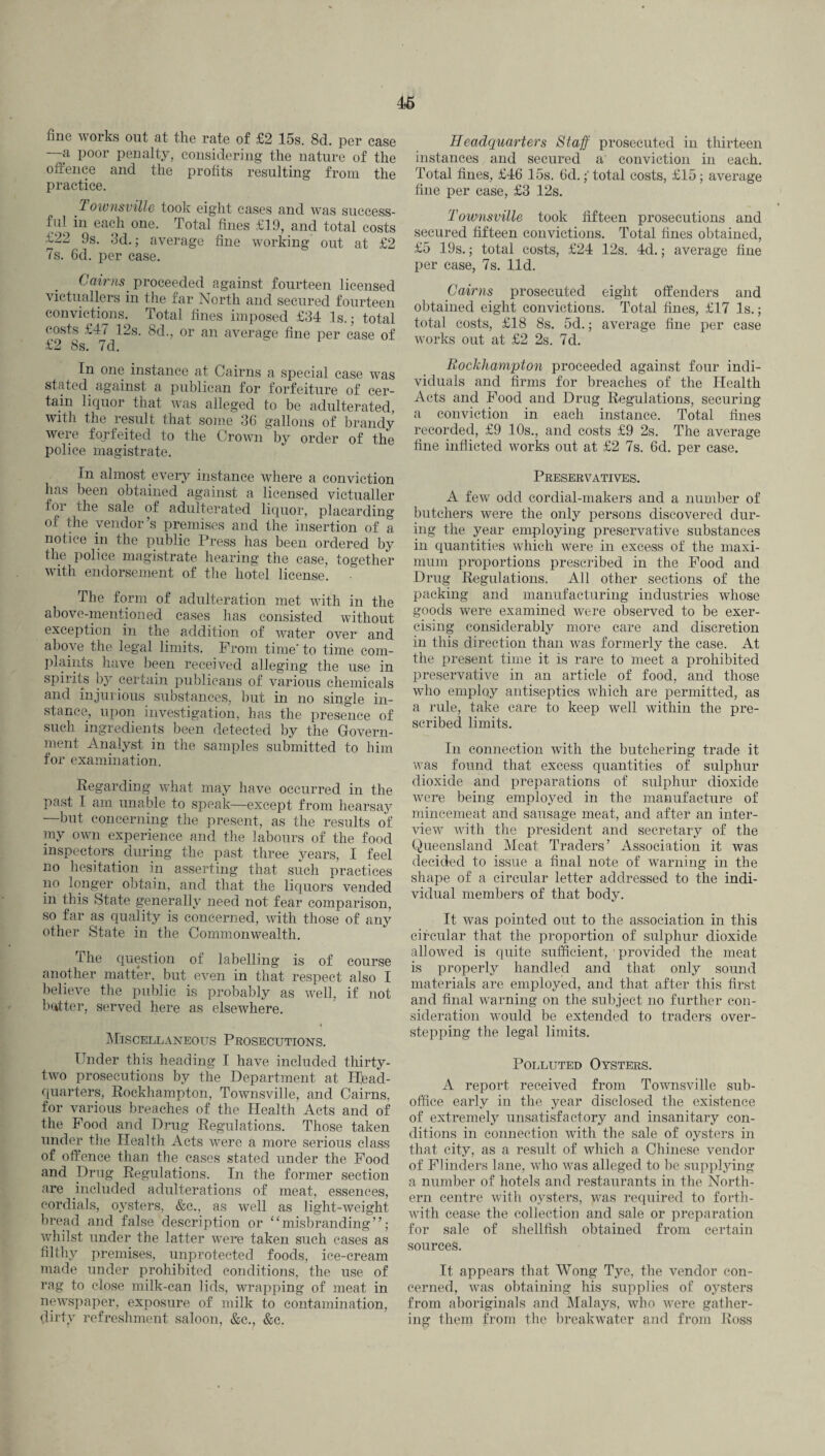 46 fine works out at the rate of £2 15s. 8d. per case a poor penalty, considering the nature of the offence and the profits resulting from the practice. Townsville took eight cases and was success¬ ful in each one. Total fines £19, and total costs £22 9s. 3d.; average fine working out at £2 7s. 6d. per case. Cairns proceeded against fourteen licensed victuallers in the far North and secured fourteen convictions. Total fines imposed £34 Is.; total costs £47 12s. 8d., or an average fine per case of £2 8s. 7d. In one instance at Cairns a special case was stated, against a publican for forfeiture of cer¬ tain liquor that was alleged to he adulterated, with the result that some 36 gallons of brandy were forfeited to the Crown by order of the police magistrate. In almost every instance where a conviction has been obtained against a licensed victualler for the sale of adulterated liquor, placarding of the vendor’s premises and the insertion of a notice in the public Press has been ordered by the police magistrate hearing the case, together with endorsement of the hotel license. The form of adulteration met with in the above-mentioned cases has consisted without exception in the addition of water over and above the legal limits. From time' to time com¬ plaints have been received alleging the use in spirits by certain publicans of various chemicals and injurious substances, but in no single in¬ stance, upon investigation, has the presence of such ingredients been detected by the Govern¬ ment Analyst in the samples submitted to him for examination. Regarding what may have occurred in the past I am unable to speak—except from hearsay —but concerning the present, as the results of my own experience and the labours of the food inspectors during the past three years, I feel no hesitation in asserting that such practices no longer obtain, and that the liquors vended in this State generally need not fear comparison, so far as quality is concerned, with those of any other State in the Commonwealth. The question of labelling is of course another matter, but even in that respect also I believe the public is probably as well, if not butter, served here as elsewhere. Miscellaneous Prosecutions. Tinder this heading I have included thirty- two prosecutions by the Department at Head¬ quarters, Rockhampton, Townsville, and Cairns, for various breaches of the Health Acts and of the Food and Drug Regulations. Those taken under the Health Acts were a more serious class of offence than the cases stated under the Food and Drug Regulations. In the former section are included adulterations of meat, essences, cordials, oysters, &c., as well as light-weight bread and false description or “misbranding”; whilst under the latter were taken such cases as filthy premises, unprotected foods, ice-cream made under prohibited conditions, the use of rag to close milk-can lids, wrapping of meat in newspaper, exposure of milk to contamination, dirtv refreshment saloon, &c., &e. Headquarters Staff prosecuted in thirteen instances and secured a conviction in each. Total fines, £46 15s. 6d.;' total costs, £15; average fine per case, £3 12s. Townsville took fifteen prosecutions and secured fifteen convictions. Total fines obtained, £5 19s.; total costs, £24 12s. 4d.; average fine per case, 7s. lid. Cairns prosecuted eight offenders and obtained eight convictions. Total fines, £17 Is.; total costs, £18 8s. 5d.; average fine per case works out at £2 2s. 7d. Rockhampton proceeded against four indi¬ viduals and firms for breaches of the Health Acts and Food and Drug Regulations, securing a conviction in each instance. Total fines recorded, £9 10s., and costs £9 2s. The average fine inflicted works out at £2 7s. 6d. per case. Preservatives. A few odd cordial-makers and a number of butchers were the only persons discovered dur¬ ing the year employing preservative substances in quantities which were in excess of the maxi¬ mum proportions prescribed in the Food and Drug Regulations. All other sections of the packing and manufacturing industries whose goods were examined were observed to be exer¬ cising considerably more care and discretion in this direction than was formerly the case. At the present time it is rare to meet a prohibited preservative in an article of food, and those who employ antiseptics which are permitted, as a rule, take care to keep well within the pre¬ scribed limits. In connection with the butchering trade it was found that excess quantities of sulphur dioxide and preparations of sulphur dioxide were being employed in the manufacture of mincemeat and sausage meat, and after an inter¬ view with the president and secretary of the Queensland Meat Traders’ Association it was decided to issue a final note of warning in the shape of a circular letter addressed to the indi¬ vidual members of that body. It was pointed out to the association in this circular that the proportion of sulphur dioxide allowed is quite sufficient, provided the meat is properly handled and that only somid materials are employed, and that after this first and final warning on the subject no further con¬ sideration would be extended to traders over¬ stepping the legal limits. Polluted Oysters. A report received from Townsville sub¬ office early in the year disclosed the existence of extremely unsatisfactory and insanitary con¬ ditions in connection with the sale of oysters in that city, as a result of which a Chinese vendor of Flinders lane, who was alleged to be supplying a number of hotels and restaurants in the North¬ ern centre with oysters, was required to forth¬ with cease the collection and sale or preparation for sale of shellfish obtained from certain sources. It appears that Wong Tye, the vendor con¬ cerned, was obtaining his supplies of oysters from aboriginals and Malays, who were gather¬ ing them from the breakwater and from Ross