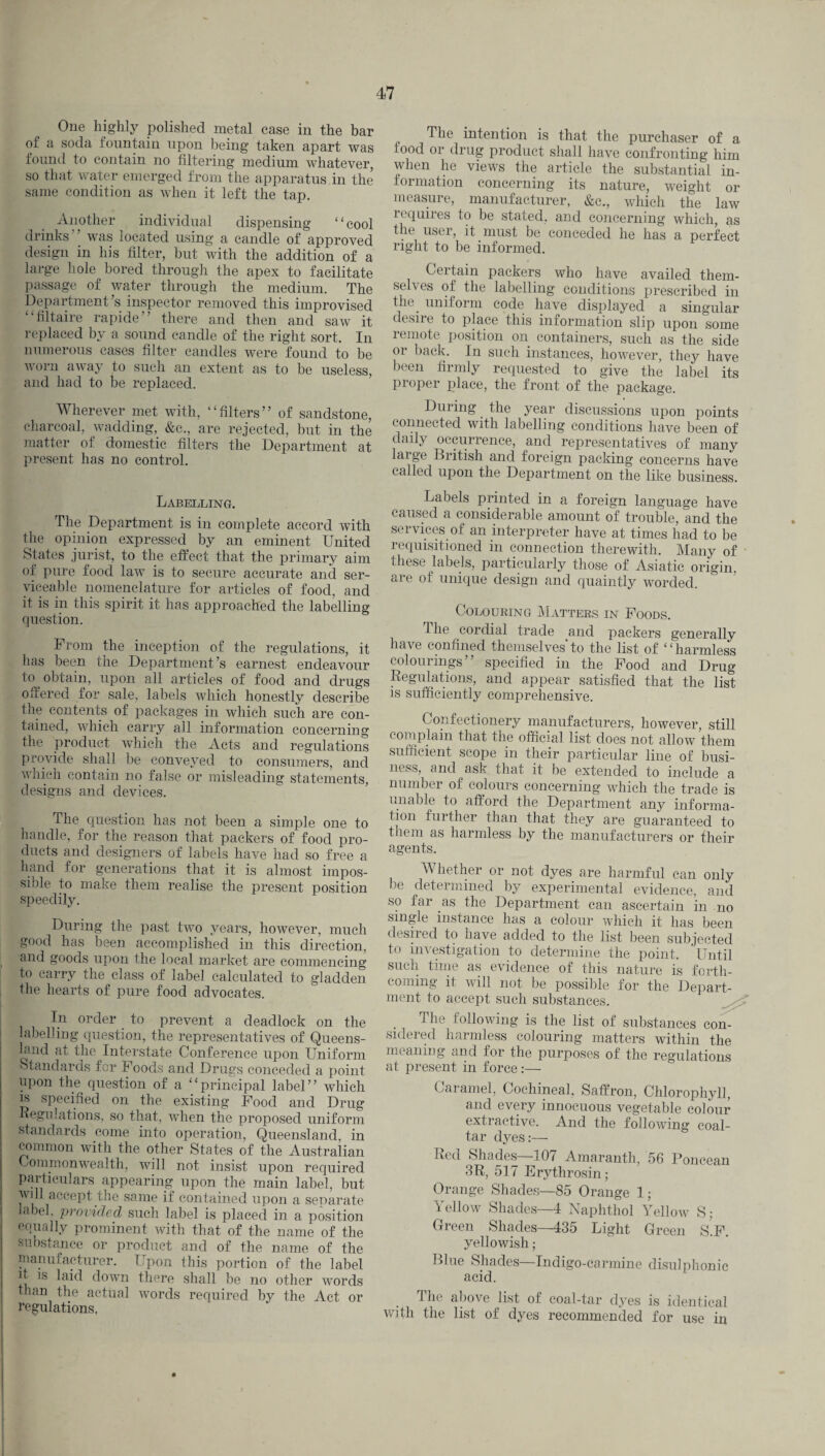 One highly polished metal case in the bar of a soda fountain upon being taken apart was found to contain no filtering medium whatever, so that water emerged from the apparatus in the same condition as when it left the tap. Another individual dispensing “cool drinks was located using a candle of approved design in his filter, hut with the addition of a large hole bored through the apex to facilitate passage of water through the medium. The Department’s inspector removed this improvised “filtaire rapide” there and then and saw it replaced by a sound candle of the right sort. In numerous cases filter candles were found to be worn away to such an extent as to be useless, and had to be replaced. Wherever met with, “filters” of sandstone, charcoal, wadding, &c., are rejected, but in the matter of domestic filters the Department at present has no control. Labelling. The Department is in complete accord with the opinion expressed by an eminent United States jurist, to the effect that the primary aim of pure food law is to secure accurate and ser¬ viceable nomenclature for articles of food, and it is in this spirit it has approached the labelling question. From the inception of the regulations, it has been the Department’s earnest endeavour to obtain, upon all articles of food and drugs offered for sale, labels which honestly describe the contents of packages in which such are con¬ tained, which carry all information concerning the product which the Acts and regulations provide shall be conveyed to consumers, and which contain no false or misleading statements, designs and devices. The question has not been a simple one to handle, for the reason that packers of food pro¬ ducts and designers of labels have had so free a hand for generations that it is almost impos¬ sible to make them realise the present position speedily. During the past two years, however, much good has been accomplished in this direction, , and goods upon the local market are commencing to carry the class of label calculated to gladden the hearts of pure food advocates. In order to prevent a deadlock on the labelling question, the representatives of Queens¬ land at the Interstate Conference upon Uniform Standards for Foods and Drugs conceded a point upon the question of a “principal label” which is specified on the existing Food and Drug -Regulations, so that, when the proposed uniform standards come into operation, Queensland, in common with the other States of the Australian Commonwealth, will not insist upon required particulars appearing upon the main label, but will accept the same if contained upon a separate label, provided such label is placed in a position equally prominent with that of the name of the substance or product and of the name of the manufacturer. Upon this portion of the label h is laid down there shall be no other words than the actual words required by the Act or regulations, The intention is that the purchaser of a food or drug product shall have confronting him when he views the article the substantial in¬ formation concerning its nature, weight or measure, manufacturer, &c., which the law requires to be stated, and concerning which, as the user, it must be conceded he has a perfect right to be informed. Certain packers who have availed them¬ selves of the labelling conditions prescribed in the. uniform code have displayed a singular desire to place this information slip upon some remote position on containers, such as the side or back. In such instances, however, they have been firmly requested to give the label its proper place, the front of the package. During the year discussions upon points connected with labelling conditions have been of daily occurrence, and representatives of many lai ge British and foreign packing concerns have called upon the Department on the like business. Labels printed in a foreign language have caused a considerable amount of trouble, and the services of an interpreter have at times had to be requisitioned in connection therewith. Many of these labels, particularly those of Asiatic origin, are of unique design and quaintly worded. Colouring Matters in Foods. The cordial trade and packers generally have confined themselves'to the list of “harmless colourings” specified in the Food and Drug Regulations, and appear satisfied that the list is sufficiently comprehensive. Confectionery manufacturers, however, still complain that the official list does not allow them sufficient scope in their particular line of busi¬ ness, and ask that it be extended to include a number of colours concerning which the trade is unable to afford the Department any informa¬ tion further than that they are guaranteed to them as harmless by the manufacturers or their agents. Whether or not dyes are harmful can only be determined by experimental evidence, and so far as the Department can ascertain in no single instance has a colour which it has been desired to have added to the list been subjected to investigation to determine the point. Until such time as evidence of this nature is forth¬ coming it will not be possible for the Depart¬ ment to accept such substances. 1 he following is the list of substances con¬ sidered harmless colouring matters within the meaning and for the purposes of the regulations at present in force:— Caramel, Cochineal, Saffron, Chlorophyll, and every innocuous vegetable colour extractive. And the following coal- tar dyes:— Red Shades—107 Amaranth, 56 Ponceau 3R, 517 Erytlirosin; Orange Shades—85 Orange 1; Yellow Shades—4 Naphthol Yellow S; Green Shades—435 Light Green S.F. yellowish; Blue Shades—Indigo-carmine disulphonic acid. The above list of coal-tar dyes is identical with the list of dyes recommended for use in