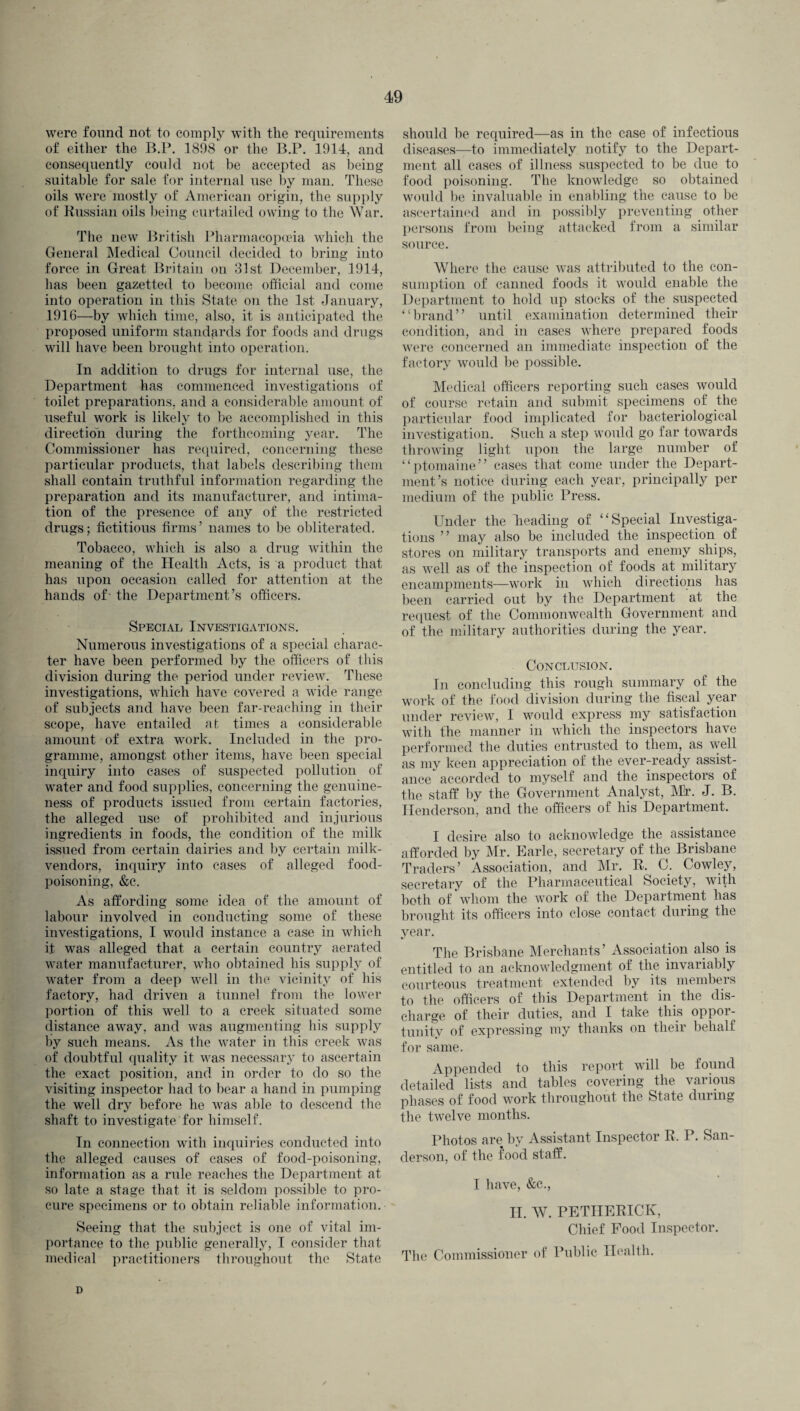 were found not to comply with the requirements of either the B.P. 1898 or the B.P. 1914, and consequently could not be accepted as being suitable for sale for internal use by man. These oils were mostly of American origin, the supply of Russian oils being curtailed owing to the War. The new British Pharmacopoeia which the General Medical Council decided to bring into force in Great Britain on 31st December, 1914, has been gazetted to become official and come into operation in this State on the 1st January, 1916—by which time, also, it is anticipated the proposed uniform standards for foods and drugs will have been brought into operation. In addition to drugs for internal use, the Department has commenced investigations of toilet preparations, and a considerable amount of useful work is likely to be accomplished in this direction during the forthcoming year. The Commissioner has required, concerning these particular products, that labels describing them shall contain truthful information regarding the preparation and its manufacturer, and intima¬ tion of the presence of any of the restricted drugs; fictitious firms’ names to be obliterated. Tobacco, which is also a drug within the meaning of the Health Acts, is a product that has upon occasion called for attention at the hands of the Department’s officers. Special Investigations. Numerous investigations of a special charac¬ ter have been performed by the officers of this division during the period under review. These investigations, which have covered a wide range of subjects and have been far-reaching in their scope, have entailed at times a considerable amount of extra work. Included in the pro¬ gramme, amongst other items, have been special inquiry into cases of suspected pollution of water and food supplies, concerning the genuine¬ ness of products issued from certain factories, the alleged use of prohibited and injurious ingredients in foods, the condition of the milk issued from certain dairies and by certain milk- vendors, inquiry into cases of alleged food¬ poisoning, &c. As affording some idea of the amount of labour involved in conducting some of these investigations, I would instance a case in which it was alleged that a certain country aerated water manufacturer, who obtained his supply of water from a deep well in the vicinity of his factory, had driven a tunnel from the lower portion of this well to a creek situated some distance away, and was augmenting his supply by such means. As the water in this creek was of doubtful quality it was necessary to ascertain the exact position, and in order to do so the visiting inspector had to bear a hand in pumping the well dry before he was able to descend the shaft to investigate for himself. In connection with inquiries conducted into the alleged causes of cases of food-poisoning, information as a rule reaches the Department at so late a stage that it is seldom possible to pro¬ cure specimens or to obtain reliable information. Seeing that the subject is one of vital im¬ portance to the public generally, I consider that medical practitioners throughout the State should be required—as in the case of infectious diseases—to immediately notify to the Depart¬ ment all cases of illness suspected to be due to food poisoning. The knowledge so obtained would be invaluable in enabling the cause to be ascertained and in possibly preventing other persons from being attacked from a similar source. Where the cause was attributed to the con¬ sumption of canned foods it would enable the Department to hold up stocks of the. suspected “brand” until examination determined their condition, and in cases where prepared foods were concerned an immediate inspection of the factory would be possible. Medical officers reporting such cases would of course retain and submit specimens of the particular food implicated for bacteriological investigation. Such a step would go i ar towards throwing light upon the large number of “ptomaine” cases that come under the Depart¬ ment’s notice during each year, principally per medium of the public Press. Under the Reading of “Special Investiga¬ tions ” may also be included the inspection of stores on military transports and enemy ships, as well as of the inspection of foods at military encampments—work in which directions has been carried out by the Department at the request of the Commonwealth Government and of the military authorities during the year. Conclusion. In concluding this rough summary of the work of the food division during the fiscal year under review, I would express my satisfaction with the manner in which the inspectors have performed the duties entrusted to them, as well as my keen appreciation of the ever-ready assist¬ ance accorded to myself and the inspectors of the staff by the Government Analyst, Mir. J. B. Henderson, and the officers of his Department. I desire also to acknowledge the assistance afforded by Mr. Earle, secretary of the Brisbane Traders’ Association, and Mr. R. C. Cowley, secretary of the Pharmaceutical Society, with both of whom the work of the Department lias brought its officers into close contact during the year. The Brisbane Merchants’ Association also is entitled to an acknowledgment of the invariably courteous treatment extended by its members to the officers of this Department in the dis¬ charge of their duties, and I take this oppor¬ tunity of expressing my thanks on their behalf for same. Appended to this report will be found detailed lists and tables covering the various phases of food work throughout the State during the twelve months. Photos are by Assistant Inspector R. P. San¬ derson, of the food staff. I have, &c., II. AY. PETIIERICK, Chief Pood Inspector. The Commissioner of Public Health. D