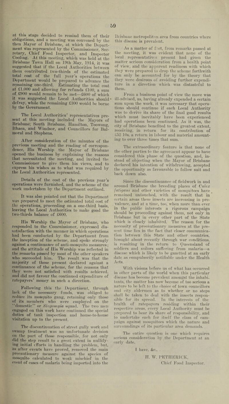 at this stage decided to remind them of their obligations, and a meeting was convened by the then Mayor of Brisbane, at which the Depart¬ ment was represented by the Commissioner, Sec¬ retary, Chief Food Inspector, and Inspector Cooling. At this meeting, which was held at the Brisbane Town Hall on 19th May, 1914, it was suggested that if the Local Authorities between them contributed two-thirds of the estimated total cost of the full year’s operations the Department would be prepared to advance the remaining one-third. Estimating the total cost at £1,000 and allowing for refunds £100, a sum of. £900 would remain to be met—£600 of which it was suggested the Local Authorities should defray, while the remaining £300 would be borne by the Government. The Local Authorities’ representatives pre¬ sent at this meeting included the Mayors of Brisbane; South Brisbane, Hamilton, Toowong, Ithaca, and Windsor, and Councillors for Bal¬ moral and Stephens. After consideration of the minutes of the previous meeting and the reading of correspon¬ dence, His Worship the Mayor of Brisbane opened the business by explaining the reasons that necessitated the meeting, and invited the Commissioner to give them his views, and to express his wishes as to what was required by the Local Authorities represented. Details of the cost of the previous year’s operations were furnished, and the scheme of the work undertaken by the Department outlined. It was also pointed out that the Department was prepared to meet the estimated total cost of the operations, proceeding on a one-third basis, leaving the Local Authorities to make good the two-thirds balance of £600. His Worship the Mayor of Brisbane, who responded to the Commissioner, expressed dis¬ satisfaction with the manner in which operations had been conducted by the Department from the inception of the scheme, and spoke strongly against a continuance of anti-mosquito measures; and the attitude of His Worship was reflected in the remarks passed by most of the other speakers who succeeded him. The result was that the majority of those present declared against a continuance of the scheme, for the reasons that they were not satisfied with results achieved, and did not favour the continued expenditure of ratepayers’ money in such a direction. Following this the Department, through lack of the necessary funds, was obliged to reduce its mosquito gang, retaining only those of its members who were employed on the “domestic” or Stegomyia squad. The two men- engaged on this work have continued the special duties of tank inspection and house-to-house visitation up to the present. The discontinuation of street gully work and swamp treatment was an unfortunate decision on the part of those responsible, for not only did the step result to a great extent in nullify¬ ing initial efforts in handling the problem, but, as after events have proved, removed the main precautionary measure against the species of mosquito calculated to work mischief in the event of cases of malaria being imported into the Brisbane metropolitan area from countries where this disease is prevalent. As a matter of fact, from remarks passed at the meeting, it was evident that none of the local representatives present had given the matter serious consideration from a health point of view, and the apparent readiness with which they were prepared to drop the scheme forthwith can only be accounted for by the theory that they were desirous of avoiding further expendi¬ ture in a direction which was distasteful to them. From a business point of view the move was ill-advised, as, having already expended a certain sum upon the work, it was necessary that opera¬ tions should continue if each Local Authority was to derive its share of the final good results which must inevitably have been experienced had operations been continued. As it was, the city of Brisbane benefited to the greatest extent, receiving, in return for its contribution of £52 10s. a return in labour and material amount¬ ing to over three times that sum. The extraordinary feature is that none of the other parties to the agreement appear to have considered this phase of the question, and, in¬ stead of objecting when the Mayor of Brisbane declared his intention of withdrawing, accepted the opportunity as favourable to follow suit and back down also. Since the discontinuance of fieldwork in and around Brisbane the breeding places of Culex fatigans and other varieties of mosquitoes have remained untouched, with the result that in certain areas these insects are increasing in pre¬ valence, and at a time, too, when more than ever in the public interests a rigorous campaign should be proceeding against them, not only in Brisbane but in every other part of the State which is closely inhabited. The reason for the necessity of precautionary measures at the pre¬ sent time lies in the fact that closer communica¬ tion between this State and other countries, brought about recently through war conditions, is resulting in the return to Queensland of soldiers and sailors suffering from malaria—a disease which is likely to be gazetted at an early date as compulsorily notifiable under the Health Acts. With visions before us of what has occurred in other parts of the world when this particular disease has become prevalent amongst the inhabi¬ tants, the matter lias now become of too serious a nature to be left to the choice of town councillors and city aldermen as to whether or no steps shall be taken to deal with the insects respon¬ sible for its spread. In the interests of the health of ratepayers residing within their respective areas, every Local Authority must be prepared to bear its share of responsibility, and to undertake each for itself the class of cam¬ paign against mosquitoes which the nature and surroundings of its particular area demands. The entire question is one which requires serious consideration by the Department at an early date. I have, &c., II. W. PETHERICK, Chief Food Inspector.