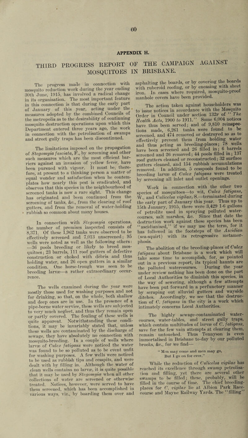 appendix h. THIRD PROGRESS REPORT OF THE CAMPAIGN AGAINST MOSQUITOES IN BRISBANE. The progress made in connection with mosquito reduction work during the year ending 30th June, 1915, has involved a radical change in its organisation. The most important feature in this connection is that during the early part of January of this year, acting under the. measures adopted by the combined Councils. of the metropolis as to the desirability of continuing mosquito destruction operations upon which this Department entered three years ago, the work in connection with the petrolisation of swamps and street gully traps has been discontinued. The limitations imposed on the propagation of Stegomyia fasciata, F., by screening and other such measures which are the most efficient bar¬ riers against an invasion of yellow fever, have been pursued with vigour. It must be,- there¬ fore, at present to a thinking person a matter of equal wonder and satisfaction when he contem¬ plates how nearly this pest is eradicated, and observes that this species in the neighbourhood of screened tanks is now a rare sight. This change has originated and been continued from the screening of tanks, &c., from the clearing of roof gutters, and from the removal of water-holding * rubbish so common about many houses. In connection with Stegomyia operations, the number of premises inspected consists of 8,371. Of these 1,962 tanks were observed to be effectively screened and 7,013 unscreened; 95 wells were noted as well as the following others: —36 pools breeding or likely to breed mos¬ quitoes; 23 barrels, 111 roof gutters of defective construction or choked with debris and thus holding water, and 26 open gutters in a similar condition. One horse-trough was seen to be breeding larvaa—a rather extraordinary occur¬ rence. The wells examined during the year were mostly those used for washing purposes and not for drinking, so that, on the whole, both shallow and deep ones are in use. In the presence of a pipe-borne water service, these wells are subjected to very much neglect, and thus they remain open or partly covered. The fouling of these wells is quite apparent. Notwithstanding these condi¬ tions, it may be invariably stated that, unless these wells are contaminated by the discharge of sewage, they have absolutely no connection with mosquito-breeding. In a couple of wells where larvas of Culex fatigans were noticed the water was found to be so polluted as to be event unfit for washing purposes. A few wells were noticed to be used as rubbish tips and cesspits, and were dealt with by filling in. Although the water of clean wells contains no larvae, it is quite possible that it may be used by Stegomyim when all other collections of water are screened or otherwise treated. Notices, however, were served to have them screened, which has been accomplished in various ways, viz., by boarding them over and asphalting the boards, or by covering the boards with ruberoid roofing, or by encasing with sheet iron. In cases where required, mosquito-proof manhole covers have been provided. The action taken against householders was to issue notices in accordance with the Mosquito Order in Council under section 132f of “ The Health Acts, 1900 to 1911.” Some 6,004 notices have thus been served; and of 9,810 reinspec¬ tions made, 6,261 tanks were found to be screened, and 474 removed or destroyed so as to effectively prevent them from holding water and thus acting as breeding-places; 78 wells have been screened and 26 filled in; 6 barrels screened and 26 removed; 44 pools filled in; 137 roof gutters cleaned or reconstructed; 32 surface gutters cleaned, and 154 rubbish accumulations removed. In addition, o cesspools found to be breeding larvae of Culex fatigans were treated by screening all inlet and outlet openings. Work in connection with the other two species of mosquitoes—to wit, Culex fatigans, W., and Culicelsa vigilax, S—terminated during the early part of January this year. Thus up to 15th January, 1915, there were 3,429 1-6 gallons of petrolite used in spraying polluted water¬ courses, salt marshes, &c. Since that date the destruction work against these species has been “ ascidianised, ” if we may use the term, for it has followed in the footsteps of the Ascidian (sea-squirt) with its retrogressive metamor¬ phosis. The abolition of the breeding-places of Culex fatigans about Brisbane is a work which will take some time to accomplish, for, as pointed out in a previous report, its typical haunts are the polluted watercourses. During the year under review nothing has been done on the part of Local Authorities to diminish this species, in the way of sewering, although a few attempts have been put forward in a perfunctory manner by scraping out alluvial gutters and wayside ditches. Accordingly, we see that the destruc¬ tion of C. fatigans in the city is a work which intimately concerns Local Authorities. The highly sewage-contaminated water¬ courses, water-tables, and street gully traps, which contain multitudes of larvae of C. f atigans, save for the few vain attempts at clearing them, ■ remain untouched. Thus Tennyson is even immortalised in Brisbane to-day by our polluted brooks, &c., for we find— “ Men may come and men may go, But I go on for ever.” While the reduction of Cidicelsa vigilax has reached its excellence through swamp petrolisa¬ tion and filling, yet there are several other swamps to be filled; these, probably, will be filled in the course of time. The chief breeding- places for C. vigilax lie at Albion Bark Race¬ course and Mayne Railway Yards. The “filling”