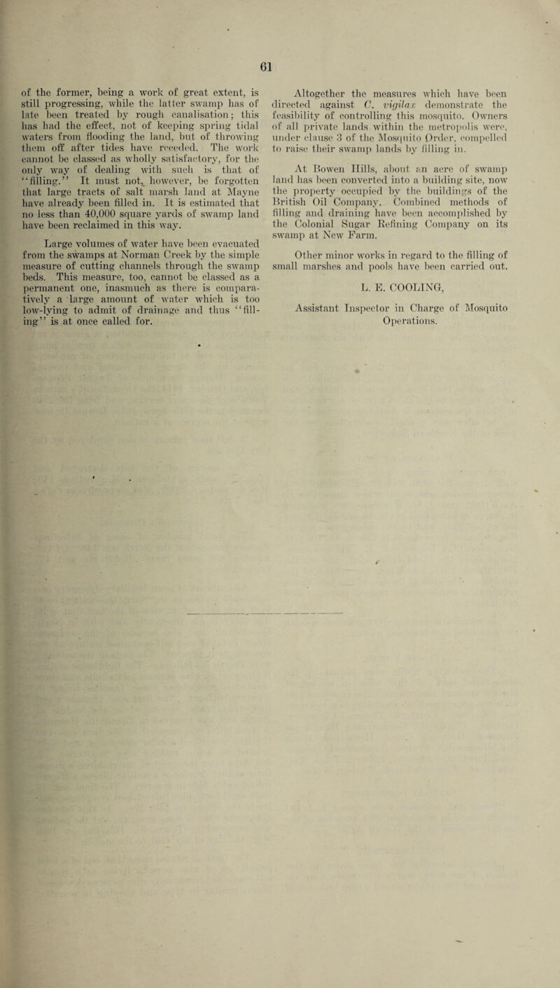 of the former, being a work of great extent, is still progressing, while the latter swamp has of late been treated by rough canalisation; this has had the effect, not of keeping spring tidal waters from flooding the land, but of throwing them off after tides have receded. The work cannot be classed as wholly satisfactory, for the only way of dealing with such is that of “filling.” It must not,_ however, be forgotten that large tracts of salt marsh land at Mayne have already been filled in. It is estimated that no less than 40,000 square yards of swamp land have been reclaimed in this way. Large volumes of water have been evacuated from the swamps at Norman Creek by the simple measure of cutting channels through the swamp beds. This measure, too, cannot be classed as a permanent one, inasmuch as there is compara¬ tively a large amount of water which is too low-lying to admit of drainage and thus “fill¬ ing” is at once called for. Altogether the measures which have been directed against C. vigilax demonstrate the feasibility of controlling this mosquito. Owners of all private lands within the metropolis were, under clause 3 of the Mosquito Order, compelled to raise their swamp lands by filling in. At Bowen Hills, about an acre of swamp land has been converted into a building site, now the property occupied by the buildings of the British Oil Company. Combined methods of filling and draining have been accomplished by the Colonial Sugar Refining Company on its swamp at New Farm. Other minor works in regard to the filling of small marshes and pools have been carried out. L. E. COOLING, Assistant Inspector in Charge of Mosquito Operations.