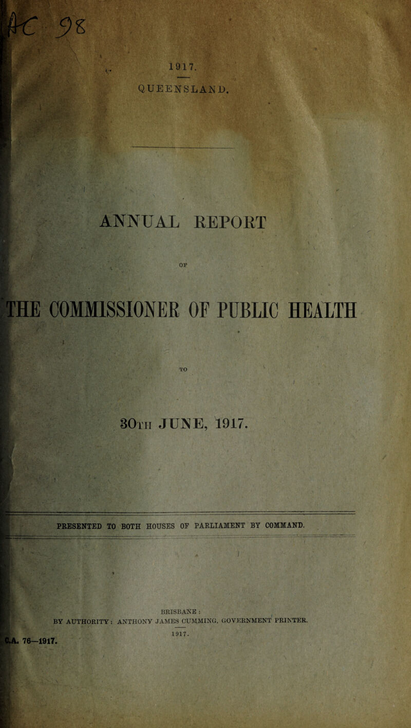 1917. QUEENSLAND. B/v % ;-vC & % (, \V,Vj I,' 1 t I ANNUAL REPORT OF THE COMMISSIONER OF PUBLIC HEALTH TO 30th JUNE, 1917 PRESENTED TO BOTH HOUSES OF PARLIAMENT BY COMMAND. BRISBANE : C.A. 76—1917. BY AUTHORITY: ANTHONY JAMES CUMMING. GOVERNMENT PRINTER. 1917. '