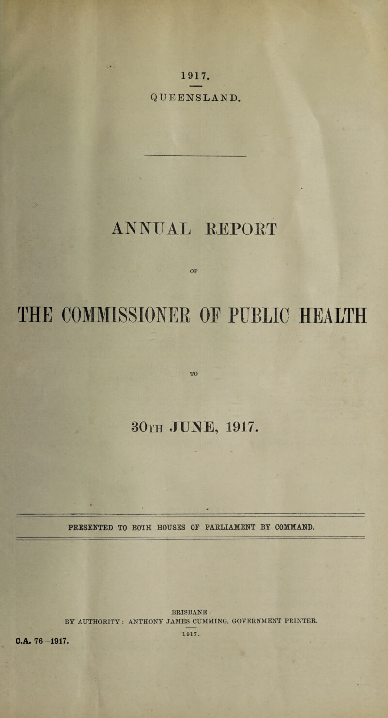 1917 QUEENSLAND. ANNUAL REPORT OP THE COMMISSIONER OF PUBLIC HEALTH 30rH JUNE, 19)7. PRESENTED TO BOTH HOUSES OF PARLIAMENT BY COMMAND. BRISBANE : BY AUTHORITY : ANTHONY JAMES CUMMING. GOVERNMENT PRINTER. C.A. 76-1917 1917.