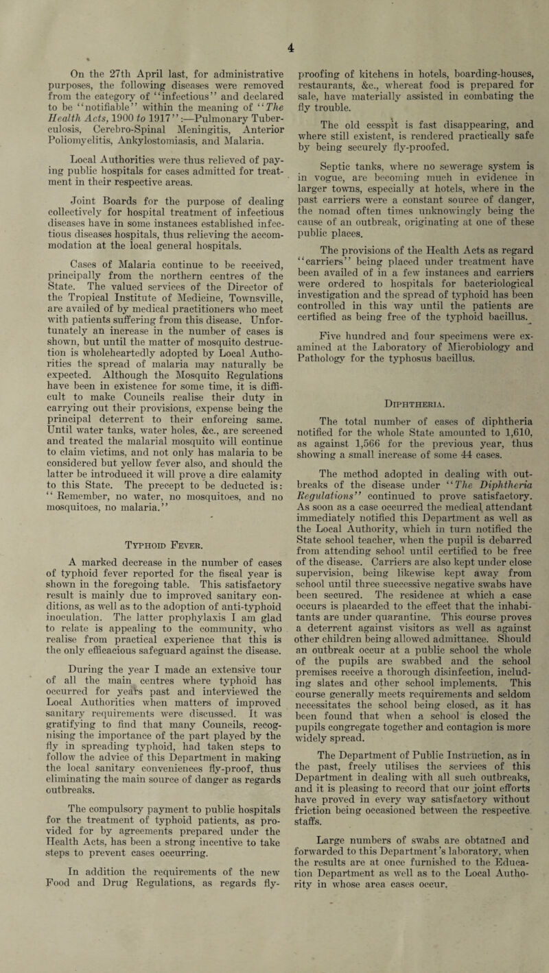 On the 27th April last, for administrative purposes, the following diseases were removed from the category of “infectious” and declared to be “notifiable” within the meaning of 11 The Health Acts, 1900 to 1917” :—Pulmonary Tuber¬ culosis, Cerebro-Spinal Meningitis, Anterior Poliomyelitis, Ankylostomiasis, and Malaria. Local Authorities were thus relieved of pay¬ ing public hospitals for cases admitted for treat¬ ment in their respective areas. Joint Boards for the purpose of dealing collectively for hospital treatment of infectious diseases have in some instances established infec¬ tious diseases hospitals, thus relieving the accom¬ modation at the local general hospitals. Cases of Malaria continue to be received, principally from the northern centres of the State. The valued services of the Director of the Tropical Institute of Medicine, Townsville, are availed of by medical practitioners who meet with patients suffering from this disease. Unfor¬ tunately an increase in the number of cases is shown, but until the matter of mosquito destruc¬ tion is wholeheartedly adopted by Local Autho¬ rities the spread of malaria may naturally be expected. Although the Mosquito Regulations have been in existence for some time, it is diffi¬ cult to make Councils realise their duty in carrying out their provisions, expense being the principal deterrent to their enforcing same. Until water tanks, water holes, &c., are screened and treated the malarial mosquito will continue to claim victims, and not only has malaria to be considered but yellow fever also, and should the latter be introduced it will prove a dire calamity to this State. The precept to be deducted is: “ Remember, no water, no mosquitoes, and no mosquitoes, no malaria.” Typhoid Fever. A marked decrease in the number of cases of typhoid fever reported for the fiscal year is shown in the foregoing table. This satisfactory result is mainly due to improved sanitary con¬ ditions, as well as to the adoption of anti-typhoid inoculation. The latter prophylaxis I am glad to relate is appealing to the community, who realise from practical experience that this is the only efficacious safeguard against the disease. During the year I made an extensive tour of all the main centres where typhoid has occurred for years past and interviewed the Local Authorities when matters of improved sanitary requirements were discussed. It was gratifying to find that many Councils, recog¬ nising the importance of the part played by the fly in spreading typhoid, had taken steps to follow the advice of this Department in making the local sanitary conveniences fly-proof, thus eliminating the main source of danger as regards outbreaks. The compulsory payment to public hospitals for the treatment of typhoid patients, as pro¬ vided for by agreements prepared under the Health Acts, has been a strong incentive to take steps to prevent cases occurring. In addition the requirements of the new Food and Drug Regulations, as regards fly¬ proofing of kitchens in hotels, boarding-houses, restaurants, &c., whereat food is prepared for sale, have materially assisted in combating the fly trouble. The old cesspit is fast disappearing, and where still existent, is rendered practically safe by being securely fly-proofed. Septic tanks, vdiere no sewerage system is in vogue, are becoming much in evidence in larger towns, especially at hotels, where in the past carriers were a constant source of danger, the nomad often times unknowingly being the cause of an outbreak, originating at one of these public places. The provisions of the Health Acts as regard “carriers” being placed under treatment have been availed of in a few instances and carriers were ordered to hospitals for bacteriological investigation and the spread of typhoid has been controlled in this way until the patients are certified as being free of the typhoid bacillus. Five hundred and four specimens were ex¬ amined at the Laboratory of Microbiology and Pathology for the typhosus bacillus. Diphtheria. The total number of cases of diphtheria notified for the whole State amounted to 1,610, as against 1,566 for the previous year, thus showing a small increase of some 44 cases. The method adopted in dealing with out¬ breaks of the disease under “The Diphtheria Regulations9* continued to prove satisfactory. As soon as a case occurred the medical attendant immediately notified this Department as well as the Local Authority, which in turn notified the State school teacher, when the pupil is debarred from attending school until certified to be free of the disease. Carriers are also kept under close supervision, being likewise kept away from school until three successive negative swabs have been secured. The residence at which a case occurs is placarded to the effect that the inhabi¬ tants are under quarantine. This course proves a deterrent against visitors as well as against other children being allowed admittance. Should an outbreak occur at a public school the whole of the pupils are swabbed and the school premises receive a thorough disinfection, includ¬ ing slates and other school implements. This course generally meets requirements and seldom necessitates the school being closed, as it has been found that when a school is closed the pupils congregate together and contagion is more widely spread. The Department of Public Instruction, as in the past, freely utilises the services of this Department in dealing with all such outbreaks, and it is pleasing to record that our joint efforts have proA'ed in every way satisfactory without friction being occasioned between the respective staffs. Large numbers of swabs are obtained and forwarded to this Department’s laboratory, when the results are at once furnished to the Educa¬ tion Department as well as to the Local Autho¬ rity in whose area cases occur.