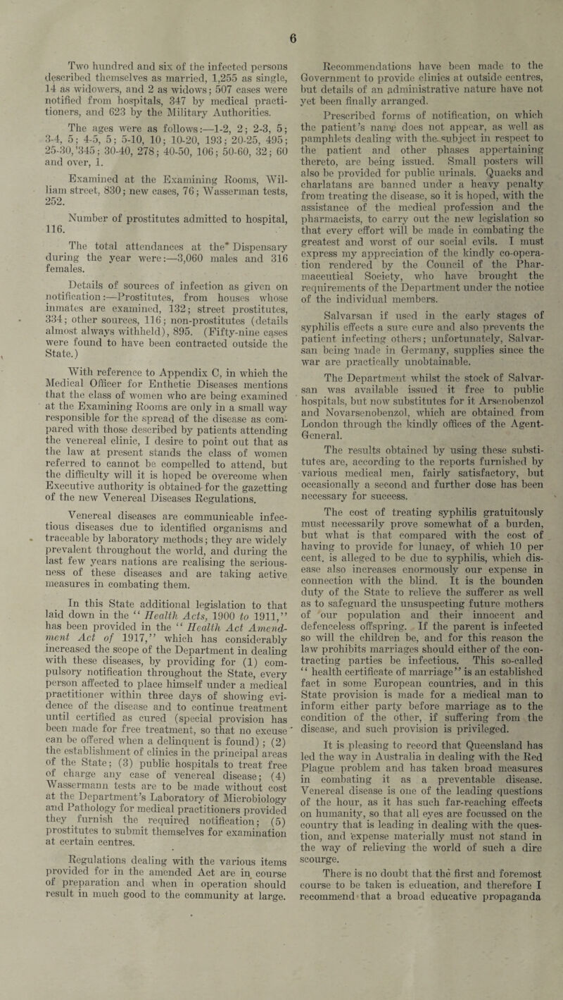 Two hundred and six of the infected persons described themselves as married, 1,255 as single, 14 as widowers, and 2 as widows; 507 cases were notified from hospitals, 347 by medical practi¬ tioners, and 623 by the Military Authorities. The ages were as follows:—1-2, 2; 2-3, 5; 3-4, 5; 4-5, 5; 5-10, 10; 10-20, 193; 20-25, 495; 25-30, *345; 30-40, 278; 40-50, 106; 50-60, 32; 60 and over, 1. Examined at the Examining Rooms, Wil¬ liam street, 830; new cases, 76 ; Wasserman tests, 252. Number of prostitutes admitted to hospital, 116. The total attendances at the* Dispensary during the year were:—3,060 males and 316 females. Details of sources of infection as given on notification:—Prostitutes, from houses whose inmates are examined, 132; street prostitutes, 334; other sources, 116; non-prostitutes (details almost always withheld), 895. (Fifty-nine cases were found to have been contracted outside the State.) With reference to Appendix C, in which the Medical Officer for Enthetie Diseases mentions that the class of women who are being examined at the Examining Rooms are only in a small way responsible for the spread of the disease as com¬ pared with those described by patients attending the venereal clinic, I desire to point out that as the law at present stands the class of women referred to cannot be compelled to attend, but the difficulty will it is hoped be overcome when Executive authority is obtained for the gazetting of the new Venereal Diseases Regulations. Venereal diseases are communicable infec¬ tious diseases due to identified organisms and . traceable by laboratory methods; they are widely prevalent throughout the world, and during the last few years nations are realising the serious¬ ness of these diseases and are taking active measures in combating them. In this State additional legislation to that laid down in the “ Health Acts, 1900 to 1911,” has been provided in the “ Health Act Amend¬ ment Act of 1917,” which has considerably increased tlm scope of the Department in dealing with these diseases, by providing for (1) com¬ pulsory notification throughout the State, every person affected to place himself under a medical practitioner within three days of showing evi¬ dence of the disease and to continue treatment until certified as cured (special provision has been made for free treatment, so that no excuse can be offered when a delinquent is found) ; (2) the establishment of clinics in the principal areas of the State; (3) public hospitals to treat free of charge any case of venereal disease; (4) Wasserman n tests are to be made without cost at the Department’s Laboratory of Microbiology and Pathology for medical practitioners provided they furnish the required notification; (5) prostitutes to submit themselves for examination at certain centres. Regulations dealing with the various items provided for in the amended Act are in course of preparation and when in operation should result in much good to the community at large. Recommendations have been made to the Government to provide clinics at outside centres, but details of an administrative nature have not yet been finally arranged. Prescribed forms of notification, on which the patient’s namp does not appear, as well as pamphlets dealing with the-.subject in respect to the patient and other phases appertaining thereto, are being issued. Small posters will also be provided for public urinals. Quacks and charlatans are banned under a heavy penalty from treating the disease, so it is hoped, with the assistance of the medical profession and the pharmacists, to carry out the new legislation so that every effort will be made in combating the greatest and worst of our social evils. I must express my appreciation of the kindly co-opera¬ tion rendered by the Council of the Phar¬ maceutical Society, who have brought the requirements of the Department under the notice of the individual members. Salvarsan if used in the early stages of syphilis effects a sure cure and also prevents the patient infecting others; unfortunately, Salvar¬ san being made in Germany, supplies since the war are practically unobtainable. The Department whilst the stock of Salvar¬ san was available issued it free to public hospitals, but now substitutes for it Arsenobenzol and Novarsenobenzol, which are obtained from London through the kindly offices of the Agent- General. The results obtained by using these substi¬ tutes are, according to the reports furnished by various medical men, fairly satisfactory, but occasionall}'' a second and further dose has been necessary for success. The cost of treating syphilis gratuitously must necessarily prove somewhat of a burden, but what is that compared with the cost of having to provide for lunacy, of which 10 per cent, is alleged to be due to syphilis, which dis¬ ease also increases enormously our expense in connection with the blind. It is the bounden duty of the State to relieve the sufferer as well as to safeguard the unsuspecting future mothers of our population and their innocent and defenceless offspring. If the parent is infected so will the children be, and for this reason the law prohibits marriages should either of the con¬ tracting parties be infectious. This so-called ‘ ‘ health certificate of marriage ” is an established fact in some European countries, and in this State provision is made for a medical man to inform either party before marriage as to the condition of the other, if suffering from the disease, and such provision is privileged. It is pleasing to record that Queensland has led the way in Australia in dealing with the Red Plague problem and has taken broad measures in combating it as a preventable disease. Venereal disease is one of the leading questions of the hour, as it has such far-reaching effects on humanity, so that all eyes are focussed on the country that is leading in dealing with the ques¬ tion, and expense materially must not stand in the way of relieving the world of such a dire scourge. There is no doubt that the first and foremost course to be taken is education, and therefore I recommend that a broad educative propaganda