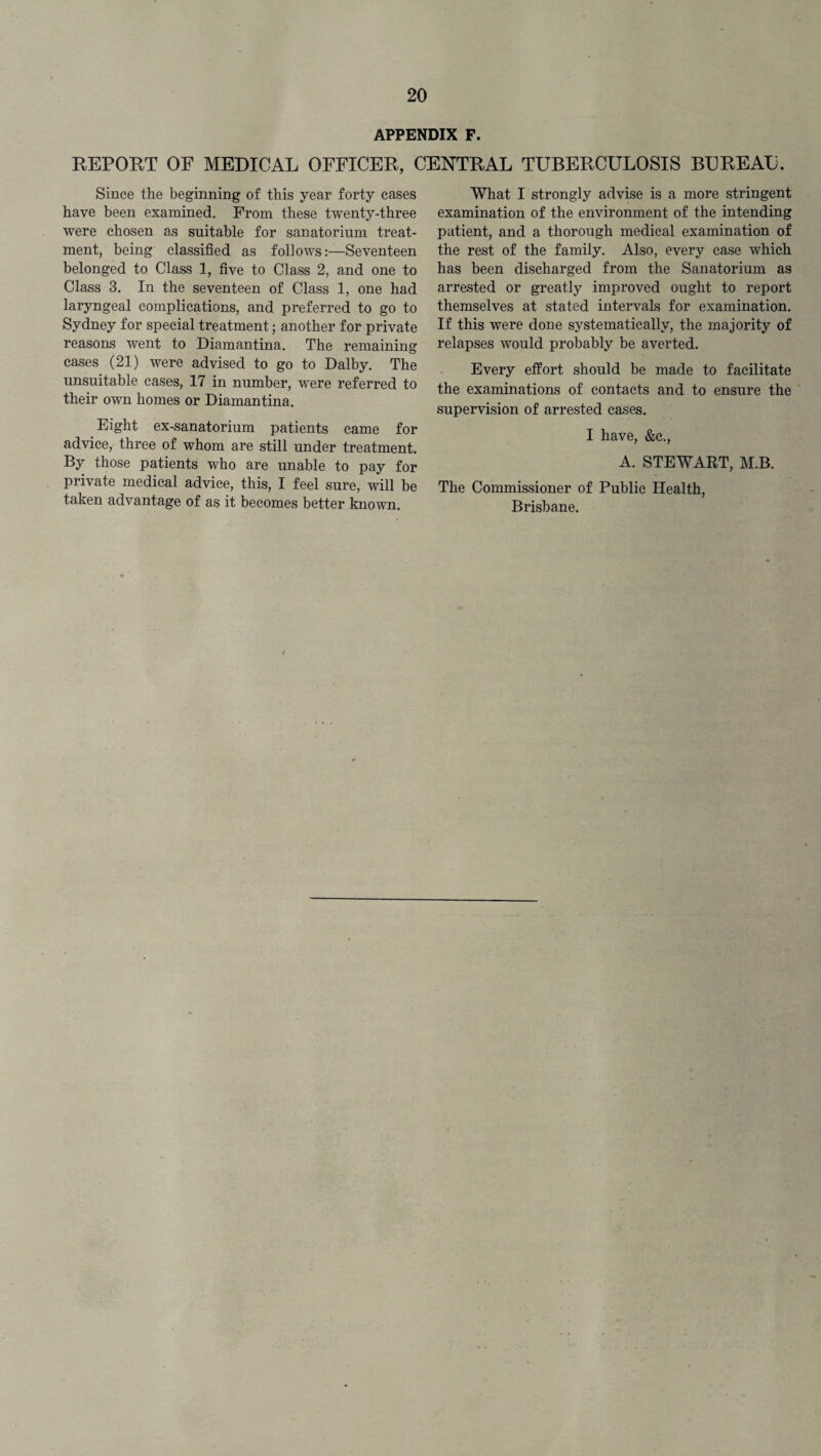 APPENDIX F. REPORT OF MEDICAL OFFICER, CENTRAL TUBERCULOSIS BUREAU. Since the beginning of this year forty cases have been examined. From these twenty-three were chosen as suitable for sanatorium treat¬ ment, being classified as follows:—Seventeen belonged to Class 1, five to Class 2, and one to Class 3. In the seventeen of Class 1, one had laryngeal complications, and preferred to go to Sydney for special treatment; another for private reasons went to Diamantina. The remaining cases (21) were advised to go to Dalby. The unsuitable cases, 17 in number, were referred to their own homes or Diamantina. Eight ex-sanatorium patients came for advice, three of whom are still under treatment. By those patients who are unable to pay for private medical advice, this, I feel sure, will be taken advantage of as it becomes better known. What I strongly advise is a more stringent examination of the environment of the intending patient, and a thorough medical examination of the rest of the family. Also, every case which has been discharged from the Sanatorium as arrested or greatly improved ought to report themselves at stated intervals for examination. If this were done systematically, the majority of relapses would probably be averted. Every effort should be made to facilitate the examinations of contacts and to ensure the supervision of arrested cases. I have, &c., A. STEWART, M.B. The Commissioner of Public Health,