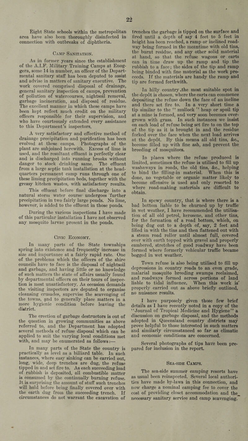 » Eight State schools within the metropolitan area have also been thoroughly disinfected in connection with outbreaks of diphtheria. Camp Sanitation. As in former years since the establishment of the A.I.F. Military Training Camps at Enog- gera, some 14 in number, an officer of the Depart¬ mental sanitary staff has been deputed to assist and advise in matters of sanitary executive. The work covered comprised disposal of drainage, general sanitary inspection of camps, prevention of pollution of watercourses, nightsoil removal, garbage incineration, and disposal of residue. The excellent manner in which these camps have been kept reflect much credit on the military officers responsible for their supervision, and who have courteously extended every assistance to this Department’s inspectors. A very satisfactory and effective method of drainage precipitation and purification has been evolved at these camps. Photographs of the plant are subjoined herewith. Excess of lime is used, and the resultant effluent is perfectly clear and is discharged into running brooks without danger to stock drinking same. The effluent from a large septic tank installation at the head¬ quarters permanent camp runs through one of these liming precipitation beds, together with the greasy kitchen wastes, with satisfactory results. This effluent before final discharge into a natural storm water course undergoes further precipitation in two fairly large ponds. No lime, however, is added to the effluent in those ponds. During the various inspections I have made of this particular installation I have not observed any mosquito larvae present in the ponds. Civic Economy. In many parts of the State townships spring into existence and frequently increase in size and importance at a fairly rapid rate. One of the problems which the officers of the shire councils have to face is the disposal of nightsoil and garbage, and having little or no knowledge of such matters the state of affairs usually found by departmental officers on their tours of inspec¬ tion is most unsatisfactory. As occasion demands the visiting inspectors are deputed to organise cleansing crusades, supervise the scavenging of the towns, and to generally place matters in a more hygienic condition before leaving the district. The erection of garbage destructors is out of the question in growing communities as above referred to, and the Department has adopted several methods of refuse disposal which can be applied to suit the varying local conditions met with, and may be enumerated as follows:— In many parts of the State the country is practically as level as a billiard table. In such instances, where easy sinking can be carried out, long, wide, deep trenches are dug, the refuse tipped in and set fire to. As each succeeding load of rubbish is deposited, all combustible matter is consumed by the continually burning refuse. It is surprising the amount of stuff such trenches will hold before being finally covered over with the earth dug from the succeeding trench. If circumstances do not warrant the excavation of trenches the garbage is tipped on the surface and fired until a depth of say 4 feet to 5 feet in height has been reached, a ramp or inclined road¬ way being formed in the meantime with old tins, the burnt residue, and any other solid material at hand, so that the refuse wagons or carts can in time draw up the ramp and tip the rubbish to a face; the sides of the tip and ramp being binded with fine material as the work pro¬ ceeds. If the materials are handy the ramp and tip are formed forthwith. In hilly country .the most suitable spot in the depot is chosen, where the carts can commence depositing the refuse down the face of an incline and there set fire to. In a very short time a tip similar to the “ mullock ” heap or spoil tip at a mine is formed, and very soon becomes over¬ grown with grass. In such instances we insist on each load of refuse being set fire to on the top of the tip as it is brought in and the residue forked over the face when the next load arrives at the depot. By this means ail old tins, &c., become filled up with fine ash, and prevent the breeding of mosquitoes. In places where the refuse produced is limited, sometimes the refuse is utilised to fill up washaways in roads, the old tins, &c., helping to bind the filling-in material. When this is done, no vegetable or organic matter likely to become offensive is used and only resorted to where road-making materials are difficult to obtain. In spewy country, that is where there is a bad bottom liable to be churned up by traffic in wet weather, I have recommended the utilisa¬ tion of all old petrol, kerosene, and other tins, for the formation of a road bottom, which, on being dug out to a depth of, say, 2 feet and filled in with the tins and then flattened out with a steam road roller until almost full, covered over with earth topped with gravel and properly cambered, stretches of good roadway have been formed where formerly vehicular traffic became bogged in wet weather. Town refuse is also being utilised to fill up depressions in country roads to an even grade, malarial mosquito breeding swamps reclaimed, and roadways formed across portions of land liable to tidal influence. When this work is properly carried out as above briefly outlined,, no nuisance results. I have purposely given those few brief details as I have recently noted in a copy of the “Journal of Tropical Medicine and Hygiene” a discussion on garbage disposal, and the methods adopted in Queensland country districts may prove helpful to those interested in such matters and similarly circumstanced so far as climatic and economic conditions are concerned. Several photographs of tips have been pre¬ pared for inclusion in the report. Sea-side Camps. The sea-side summer camping resorts have as usual been reinspected. Several local authori¬ ties have made by-laws in this connection, and now charge a nominal camping fee to cover the cost of providing closet accommodation and the necessary sanitary service and camp scavenging.