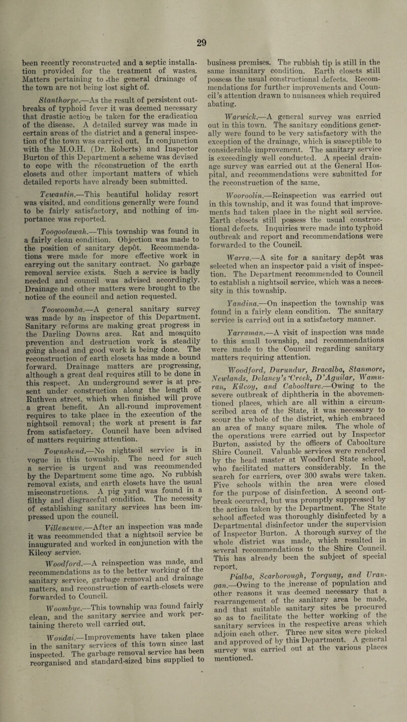 been recently reconstructed and a septic installa¬ tion provided for the treatment of wastes. Matters pertaining to -the general drainage of the town are not being lost sight of. St author pe.—As the result of persistent out¬ breaks of typhoid fever it was deemed necessary that drastic action be taken for the eradication of the disease. A detailed survey was made iu certain areas of the district and a general inspec¬ tion of the town was carried out. In conjunction with the M.O.H. (Dr. Roberts) and Inspector Burton of this Department a scheme was devised to cope with the reconstruction of the earth closets and other important matters of which detailed reports have already been submitted. Tewantin.—This beautiful holiday resort was visited, and conditions generally were found to be fairly satisfactory, and nothing of im¬ portance was reported. Toogoolawah.—This township was found in a fairly clean condition. Objection was made to the position of sanitary depot. Recommenda¬ tions were made for more effective work in carrying out the sanitary contract. No garbage removal service exists. Such a service is badly needed and council was advised accordingly. Drainage and other matters were brought to the notice of the council and action requested. Toowoomba.—A general sanitary survey was made by an inspector of this Department. Sanitary reforms are making great progress in the Darling Downs area. Rat and mosquito prevention and destruction work is steadily going ahead and good work is being done. The reconstruction of earth closets has made a bound forward. Drainage matters are progressing, although a great deal requires still to be done in this respect. An underground sewer is at pre¬ sent under construction along the length of Ruthven street, which when finished will prove a great benefit. An all-round improvement requires to take place in the execution of the nightsoil removal; the work at present is far from satisfactory. Council have been advised of matters requiring attention. Townshend.—No nightsoil service is in vogue in this township. The need for such a service is urgent and was recommended by the Department some time ago. No rubbish removal exists, and earth closets have the usual misconstructions. A pig yard was found in a filthy and disgraceful condition. The necessity of establishing sanitary services has been im¬ pressed upon the council. Villeneuve.—After an inspection was made it was recommended that a nightsoil service be inaugurated and worked in conjunction with the Kilcoy service. Woodford.—A reinspection was made, and recommendations as to the better working of the sanitary service, garbage removal and drainage matters, and reconstruction of earth-closets were forwarded to Council. Woombye.—This township was found fairly clean, and the sanitary service and work per¬ taining thereto well carried out. Wondai.—Improvements have taken place in the sanitary services of this town since last inspected. The garbage removal service has been reorganised and standard-sized bins supplied to business premises. The rubbish tip is still in the same insanitary condition. Earth closets still possess the usual constructional defects. Recom¬ mendations for further improvements and Coun¬ cil ’s attention drawn to nuisances which required abating. Warwick.—-A general survey was carried out in this town. The sanitary conditions gener¬ ally were found to be very satisfactory with the exception of the drainage, which is susceptible to considerable improvement. The sanitary service is exceedingly well conducted. A special drain¬ age survey was carried out at the General Hos¬ pital, and recommendations were submitted for the reconstruction of the same. Wooroolin.—Reinspection was carried out in this township, and it was found that improve¬ ments had taken place in the night soil service. Earth closets still possess the usual construc¬ tional defects. Inquiries were made into typhoid outbreak and report and recommendations were forwarded to the Council. Warra.—A site for a sanitary depot was selected when an inspector paid a visit of inspec¬ tion. The Department recommended to Council to establish a nightsoil service, which was a neces¬ sity in this township. Yandina.—On inspection the township was found in a fairly clean condition. The sanitary service is carried out in a satisfactory manner. Y arraman.—A visit of inspection was made to this small township, and recommendations were made to the Council regarding sanitary matters requiring attention. Woodford, Durundur, Bracalba, Stanmore, Newlands, Delaney’s'Creek, D’Aguilar, Wamu- ran, Kilcoy, and Caboolture.—Owing to the severe outbreak of diphtheria in the abovemen- tioned places, which are all within a circum¬ scribed area of the State, it was necessary to scour the whole of the district, which embraced an area of many square miles. The whole of the operations were carried out by Inspector Burton, assisted by the officers of Caboolture Shire Council. Valuable services were rendered by the head master at Woodford State school, who facilitated matters considerably. In the search for carriers, over 300 swabs were taken. Five schools within the area were closed for the purpose of disinfection. A second out¬ break occurred, but was promptly suppressed by the action taken by the Department. The State school affected was thoroughly disinfected by a Departmental disinfector under the supervision of Inspector Burton. A thorough survey of the whole district was made, which resulted in several recommendations to the Shire Council. This has already been the subject of special report. Pialba, Scarborough, Torquay, and TJran- gan'_Owing to the increase of population and other reasons it was deemed necessary that a rearrangement of the sanitary area be made, and that suitable sanitary sites be procured so as to facilitate the better working of the sanitary services in the respective areas which adjoin each other. Three new sites were picked and approved of by this Department. > A general survey was carried out at the vaiious places mentioned.