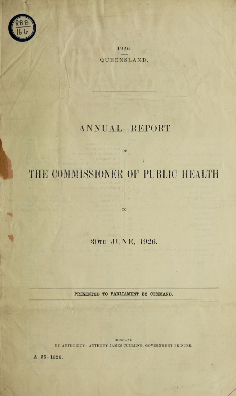 1926. QUEENSLAND. ANNUAL REPORT OF « TO 80th JUNE, 1926. PRESENTED TO PARLIAMENT BY COMMAND. BRISBANE : BY AUTHORITY: ANTHONY JAMES GUMMING. GOVERNMENT PRINTER. A. 35-1926.
