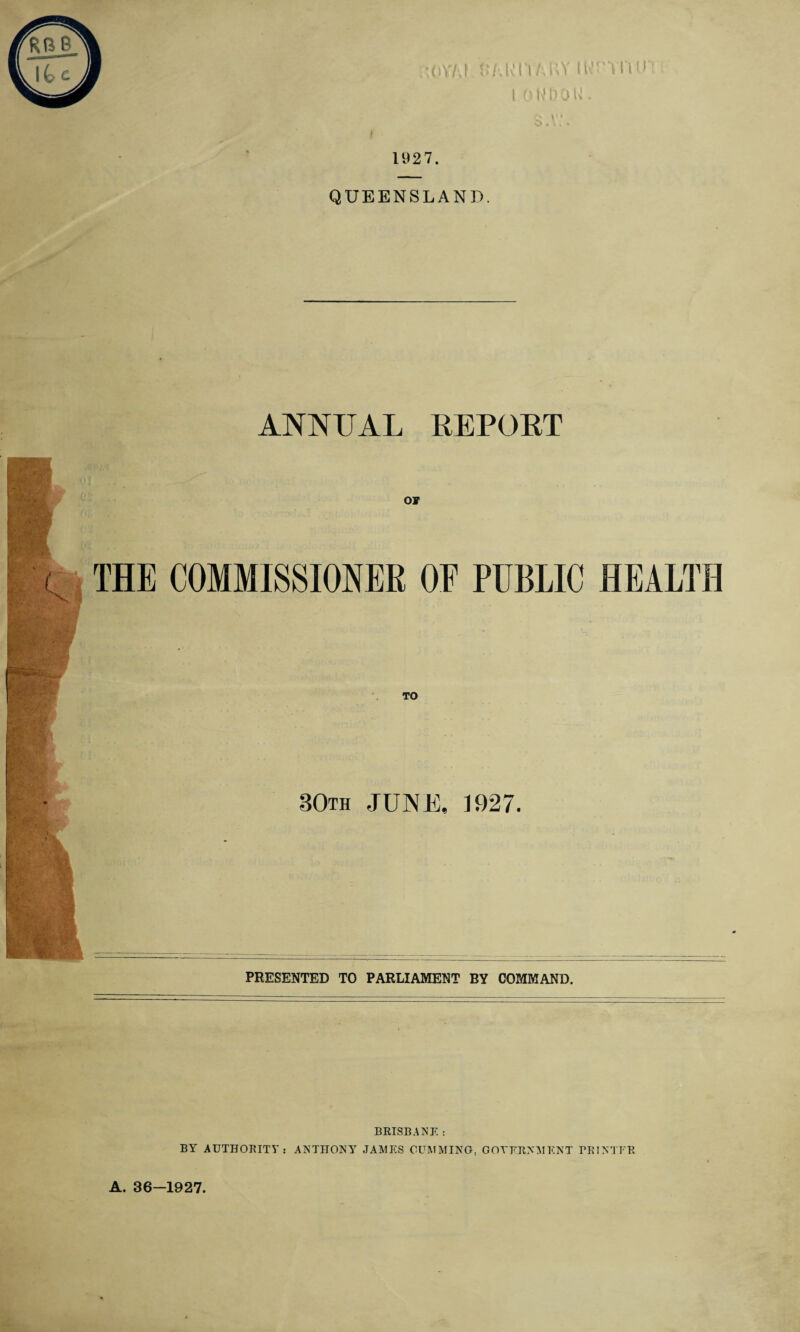 1927. IOMD01 QUEENSLAND. ANNUAL REPORT THE COMMISSIONER OF PUBLIC HEALTH TO 30th JUNE, 1927. PRESENTED TO PARLIAMENT BY COMMAND. BRISBANE : BY AUTHORITY: ANTHONY JAMES GUMMING. GOVERNMENT rRINTER A. 36—1927.