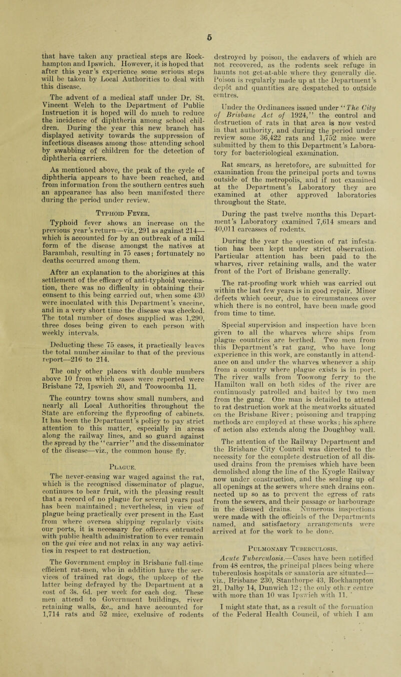 that have taken any practical steps are Rock¬ hampton and Ipswich. However, it is hoped that after this year’s experience some serious steps will be taken by Local Authorities to deal with this disease. The advent of a medical staff under Dr. St. Vincent Welch to the Department of Public Instruction it is hoped will do much to reduce the incidence of diphtheria among school chil¬ dren. During the year this new branch has displayed activity towards the suppression of infectious diseases among those attending school by swabbing of children for the detection of diphtheria carriers. As mentioned above, the peak of the cycle of diphtheria appears to have been reached, and from information from the southern centres such an appearance has also been manifested there during the period under review. Typhoid Fever. Typhoid fever shows an increase on the previous year’s return—viz., 291 as against 214— which is accounted for by an outbreak of a mild form of the disease amongst the natives at Barambah, resulting in 75 cases; fortunately no deaths occurred among them. After an explanation to the aborigines at this settlement of the efficacy of anti-typhoid vaccina¬ tion, there was no difficulty in obtaining their consent to this being carried out, when some 430 were inoculated with this Department’s vaccine, and in a very short time the disease was checked. The total number of doses supplied was 1,290, three doses being given to each person with weekly intervals. Deducting these 75 cases, it practically leaves the total number similar to that of the previous report—216 to 214. The only other places with double numbers above 10 from which cases were reported were Brisbane 72, Ipswich 20, and Toowoomba 11. The country towns show small numbers, and nearly all Local Authorities throughout the State are enforcing the flyproofing of cabinets. It has been the Department ’s policy to pay strict attention to this matter, especially in areas along the railway lines, and so guard against the spread by the “carrier” and the disseminator of the disease—viz., the common house fly. Plague. The never-ceasing war waged against the rat, which is the recognised disseminator of plague, continues to bear fruit, with the pleasing result that a record of no plague for several years past has been maintained; nevertheless, in view of plague being practically ever present in the East from where oversea shipping regularly visits our ports, it is necessary for officers entrusted with public health administration to ever remain on the qui vive and not relax in any way activi¬ ties in respect to rat destruction. The Government employ in Brisbane full-time efficient rat-men, who in addition have the ser¬ vices of trained rat dogs, the upkeep of the latter being defrayed by the Department at a cost of 3s. 6d. per week for each dog. These men attend to Government buildings, river retaining walls, &c., and have accounted for 1,714 rats and 52 mice, exclusive of rodents destroyed by poison, the cadavers of which are not recovered, as the rodents seek refuge in haunts not get-at-able where they generally die. Poison is regularly made up at the Department’s depot and quantities are despatched to oufside centres. Under the Ordinances issued under “ The City of Brisbane Act of 1924,” the control and destruction of rats in that area is now vested in that authority, and during the period under review some 36,422 rats and 1,752 mice were submitted by them to this Department’s Labora¬ tory for bacteriological examination. Rat smears, as heretofore, are submitted for examination from the principal ports and towns outside of the metropolis, and if not examined at the Department’s Laboratory they are examined at other approved laboratories throughout the State. During the past twelve months this Depart¬ ment’s Laboratory examined 7,614 smears and 40,011 carcasses of rodents. During the year the question of rat infesta¬ tion has been kept under strict observation. Particular attention has been paid to the wharves, river retaining walls, and the water front of the Port of Brisbane generally. The rat-proofing work which was carried out within the last few years is in good repair. Minor defects which occur, due to circumstances over which there is no control, have been made good from time to time. Special supervision and inspection have been given to all the wharves where ships from plague countries are berthed. Two men from this Department’s rat gang, who have long experience in this work, are constantly in attend¬ ance on and under the wharves whenever a ship from a country where plague exists is in port. The river walls from Toowong ferry to the Hamilton wall on both sides of the river are continuously patrolled and baited by two men from the gang. One man is detailed to attend to rat destruction work at the meatworks situated on the Brisbane River; poisoning and trapping methods arc employed at these works; his sphere of action also extends along the Doughboy wall. The attention of the Railway Department and the Brisbane City Council was directed to the necessity for the complete destruction of all dis¬ used drains from the premises which have been demolished along the line of the Kyogle Railway now under construction, and the sealing up of all openings at the sewers where such drains con¬ nected up so as to prevent the egress of rats from the sewers, and their passage or harbourage in the disused drains. Numerous inspections were made with the officials of the Departments named, and satisfactory arrangements were arrived at for the work to be done. Pulmonary Tuberculosis. Acute Tuberculosis.—Cases have been notified from 48 centres, the principal places being where tuberculosis hospitals or sanatoria are situated— viz., Brisbane 230, Stanthorpe 43, Rockhampton 21, Dalby 14, Dunwich 32; the only other centre with more than 10 was Ipswich with 11. I might state that, as a result of the formation of the Federal Health Council, of which I am