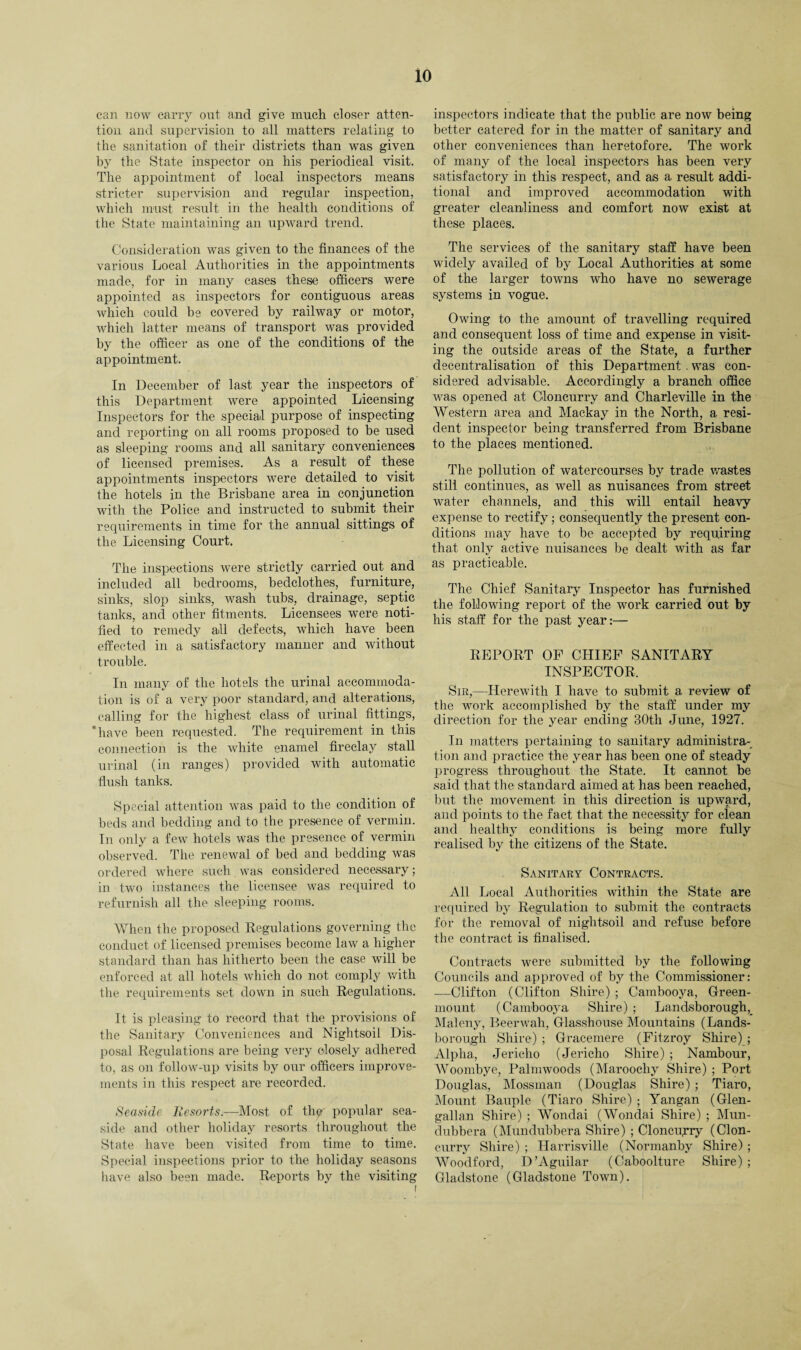 can now carry out and give much closer atten¬ tion and supervision to all matters relating to the sanitation of their districts than was given by the State inspector on his periodical visit. The appointment of local inspectors means stricter supervision and regular inspection, which must result in the health conditions of the State maintaining an upward trend. Consideration was given to the finances of the various Local Authorities in the appointments made, for in many cases these officers were appointed as inspectors for contiguous areas which could be covered by railway or motor, which latter means of transport was provided by the officer as one of the conditions of the appointment. In December of last year the inspectors of this Department were appointed Licensing Inspectors for the special purpose of inspecting and reporting on all rooms proposed to be used as sleeping rooms and all sanitary conveniences of licensed premises. As a result of these appointments inspectors were detailed to visit the hotels in the Brisbane area in conjunction with the Police and instructed to submit their requirements in time for the annual sittings of the Licensing Court. The inspections were strictly carried out and included all bedrooms, bedclothes, furniture, sinks, slop sinks, wash tubs, drainage, septic tanks, and other fitments. Licensees were noti¬ fied to remedy all defects, which have been effected in a satisfactory manner and without trouble. In many of the hotels the urinal accommoda¬ tion is of a very poor standard, and alterations, calling for the highest class of urinal fittings, ‘have been requested. The requirement in this connection is the white enamel fireclay stall urinal (in ranges) provided Avith automatic flush tanks. Special attention was paid to the condition of beds and bedding and to the presence of vermin. In only a few hotels was the presence of vermin observed. The renewal of bed and bedding was ordered where such was considered necessary; in two instances the licensee was required to refurnish all the sleeping rooms. When the proposed Regulations governing the conduct of licensed premises become law a higher standard than has hitherto been the case will be enforced at all hotels which do not comply with the requirements set down in such Regulations. It is pleasing to record that the provisions of the Sanitary Conveniences and Nightsoil Dis¬ posal Regulations are being very closely adhered to, as on follow-up visits by our officers improve¬ ments in this respect are recorded. Seaside Resorts.—Most of thp popular sea¬ side and other holiday resorts throughout the State have been visited from time to time. Special inspections prior to the holiday seasons have also been made. Reports by the visiting inspectors indicate that the public are now being better catered for in the matter of sanitary and other conveniences than heretofore. The work of many of the local inspectors has been very satisfactory in this respect, and as a result addi¬ tional and improved accommodation with greater cleanliness and comfort now exist at these places. The services of the sanitary staff have been widely availed of by Local Authorities at some of the larger towns who have no sewerage systems in vogue. Owing to the amount of travelling required and consequent loss of time and expense in visit¬ ing the outside areas of the State, a further decentralisation of this Department . was con¬ sidered advisable. Accordingly a branch office was opened at Cloncurry and Charleville in the Western area and Mackay in the North, a resi¬ dent inspector being transferred from Brisbane to the places mentioned. The pollution of watercourses by trade wastes still continues, as well as nuisances from street water channels, and this will entail heavy expense to rectify; consequently the present con¬ ditions may have to be accepted by requiring that only active nuisances be dealt with as far as practicable. The Chief Sanitary Inspector has furnished the following report of the work carried out by his staff for the past year:— REPORT OF CHIEF SANITARY INSPECTOR, Sir,—Herewith I have to submit a review of the work accomplished by the staff under my direction for the year ending 30th June, 1927. In matters pertaining to sanitary administra¬ tion and practice the year has been one of steady progress throughout the State. It cannot be said that the standard aimed at has been reached, but the movement in this direction is upward, and points to the fact that the necessity for clean and healthy conditions is being more fully realised by the citizens of the State. Sanitary Contracts. All Local Authorities within the State are required by Regulation to submit the contracts for the removal of nightsoil and refuse before the contract is finalised. Contracts were submitted by the following Councils and approved of by the Commissioner: —Clifton (Clifton Shire) ; Cambooya, Green- mount (Cambooya Shire) ; Landsborough, Maleny, Beerwah, Glasshouse Mountains (Lands- borough Shire) ; Gracemere (Fitzroy Shire) ; Alpha, Jericho (Jericho Shire) ; Nambour, Woombye, Palmwoods (Maroochy Shire) ; Port Douglas, Mossman (Douglas Shire) ; Tiaro, Mount Bauple (Tiaro Shire) ; Yangan (Glen- gallan Shire) ; Wondai (Wondai Shire) ; Mun- dubbera (Mundubbera Shire) ; Cloncuyry (Clon¬ curry Shire) ; Harrisville (Normanby Shire); Woodford, D’Aguilar (Caboolture Shire) ; Gladstone (Gladstone Town).