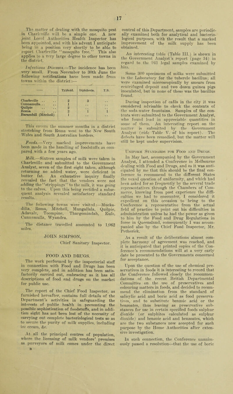 The matter of dealing with the mosquito pest in Charleville will be a simple one. A new joint Local Authorities Health Inspector has been appointed, and with his advent I anticipate being in a position very shortly to he able to report Charleville “mosquito free.” This also applies to a very large degree to other towns in the district. Infectious Diseases.—The incidence has been very small. From November to 30th June the following notifications have been made from towns within the district:— Typhoid. Diphtheria. T.B. Charleville .. 2 3 Cunnamulla . . 1 Quilpie 2 , , . . Roma 2 1 i Barambill (Mitchell) 1 • * This covers the summer months in a district stretching from Roma west to the New South Wales and South Australian borders. Foods.—Very marked improvements have been made in the handling of foodstuffs as com¬ pared with a few years ago. Milk.—Sixteen samples of milk were taken in Charleville and submitted to the Government Analyst, seven of the first eight taken, although returning no added water, were deficient in butter fat. An exhaustive inquiry finally revealed the fact that the vendors were not adding the “strippings” to the milk, it was going to the calves. Upon this being rectified a subse¬ quent analysis revealed satisfactory standard results. The following towns were visited:—Mucka- dilla, Roma, Mitchell, Mungallala, Quilpie, Adavale, Toompine, Thargomindah, Eulo, Cunnamulla, Wyandra. The distance travelled amounted to 1,062 miles. JOHN SIMPSON, Chief Sanitary Inspector. FOOD AND DRUGS. The work performed by the inspectorial staff in connection with Food and Drugs has been very complete, and in addition has been satis¬ factorily carried out, embracing as it has all descriptions of food and drugs on the market for public use. , The report of the Chief Food Inspector, as furnished hereafter, contains full details of the Department’s activities in safeguarding the interests of public health in preventing the possible sophistication of foodstuffs, and in addi¬ tion sight has not been lost of the necessity of carrying out complete bacteriological tests so as to secure the purity of milk supplies, including ice cream, &c. At all the principal centres of population, where the licensing of milk vendors’ premises as purveyors of milk comes under the direct control of this Department, samples are periodic¬ ally examined both for analytical and bacterio¬ logical purposes, with the result that a marked improvement of the milk supply has been obtained. An interesting table (Table III.) is shown in the Government Analyst’s report (page 34) in regard to the 941 legal samples examined by him. Some 300 specimens of milks were submitted to the Laboratory for the tubercle bacillus; all were examined microscopically by smears from centrifuged deposit and two dozen guinea pigs inoculated, but in none of these was the bacillus found. During inspection of cafes in the city it was considered advisable to check the contents of the soda-water fountains. Samples of the con¬ tents were submitted to the Government Analyst, who found lead in appreciable quantities in some of them. An interesting report on the matter is submitted by the Government Analyst (vide Table V. of his report). The defects have been remedied, but the matter will still be kept under supervision. Uniform Standards for Food and Drugs. In May last, accompanied by the Government Analyst, I attended a Conference in Melbourne dealing with Food and Drugs, and as it was anti¬ cipated by me that this should be the final con¬ ference to recommend to the different States the vexed question of uniformity, and which had been asked for so frequently by the several trade representatives through the Chambers of Com¬ merce, knowing from past experience the diffi¬ culties we had to encounter, I considered it expedient on this occasion to bring to the Conference a representative from the actual field of practice to point out his difficulties in administration unless lie had the power as given to him by the Food and Drug Regulations in force in Queensland, consequently I was accom¬ panied also by the Chief Food Inspector, Mr. Petherick. As a result of the deliberations almost com¬ plete harmony of agreement was reached, and it is anticipated that printed copies of the Con¬ ference’s recommendations will at a very early date be presented to the Governments concerned for acceptance. Upon the question of the use of chemical pre¬ servatives in foods it is interesting to record that the Conference followed closely the recommen¬ dations of the recent British Departmental Committee on the use of preservatives and colouring matters in foods, and decided to recom¬ mend the elimination from the standard of salicylic acid and boric acid as food preserva¬ tives, and to substitute benzoic acid or the benzoates, thus leaving as preservative sub¬ stances for use in certain specified foods sulphur dioxide (or sulphites calculated as sulphur dioxide) and benzoic acid and benzoates, which are the two substances now accepted for such purpose by the Home Authorities after exten¬ sive investigation. In such connection, the Conference unanim¬ ously passed a resolution—-that the use of boric B