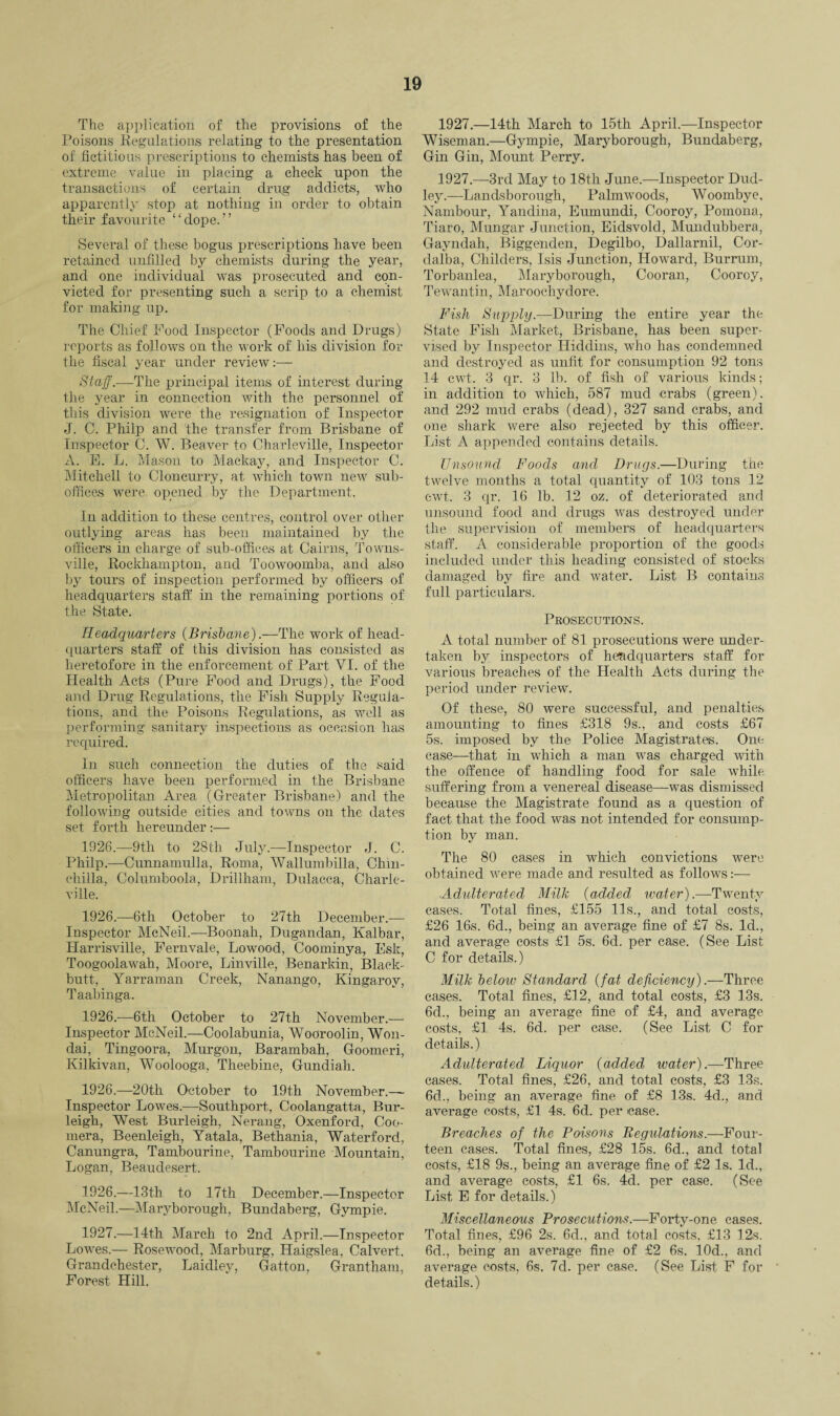 The application of the provisions of the Poisons Regulations relating to the presentation of fictitious prescriptions to chemists has been of extreme value in placing a check upon the transactions of certain drug addicts, who apparently stop at nothing in order to obtain their favourite “dope.” Several of these bogus prescriptions have been retained unfilled by chemists during the year, and one individual was prosecuted and con¬ victed for presenting such a scrip to a chemist for making up. The Chief Food Inspector (Foods and Drugs) reports as follows on the work of his division for the fiscal year under review:— Staff.—-The principal items of interest during the year in connection with the personnel of this division were the resignation of Inspector J. C. Philp and the transfer from Brisbane of Inspector C. W. Beaver to Oharleville, Inspector A. E. L. Mason to Mackay, and Inspector C. Mitchell to Cloncurry, at which town new sub¬ offices were opened by the Department. In addition to these centres, control over other outlying areas has been maintained by the officers in charge of sub-offices at Cairns, Towns¬ ville, Rockhampton, and Toowoomba, and also by tours of inspection performed by officers of headquarters staff in the remaining portions of the State. Headquarters (Brisbane).—The work of head¬ quarters staff of this division has consisted as heretofore in the enforcement of Part VI. of the Health Acts (Pure Food and Drugs), the Food and Drug Regulations, the Fish Supply Regula¬ tions, and the Poisons Regulations, as well as performing sanitary inspections as occasion has required. In such connection the duties of the said officers have been performed in the Brisbane Metropolitan Area (Greater Brisbane) and the following outside cities and towns on the dates set forth hereunder :— 1926.—9th to 28th July.—Inspector J. C. Philp.—Cunnamulla, Roma, Wallumbilla, Chin¬ chilla, Columboola, Drillham, Dulacca, Charle- ville. 1926.—6th October to 27th December.— Inspector McNeil.—Boonah, Dugandan, Kalbar, Harrisville, Fernvale, Lowood, Coominya, Esk, Toogoolawah, Moore, Linville, Benarkin, Black- butt, Yarraman Creek, Nanango, Kingarov, Taabinga. 1926.—6th October to 27th November.— Inspector McNeil.—Coolabunia, Wooroolin, Won- dai, Tingoora, Murgon, Barambah, Goomeri, Kilkivan, Woolooga, Theebine, Gundiah. 1926.—20th October to 19th November.— Inspector Lowes.—Southport, Coolangatta, Bur¬ leigh, West Burleigh, Nerang, Oxenford, Coo- mera, Beenleigh, Yatala, Bethania, Waterford, Canungra, Tambourine, Tambourine Mountain, Logan, Beaudesert. 1926. —13th to 17th December.—Inspector McNeil.—Maryborough, Bundaberg, Gympie. 1927. —14th March to 2nd April.—Inspector Lowes.— Rosewood, Marburg, ILaigslea, Calvert. Grandchester, Laidley, Gatton, Grantham, Forest Hill. 1927.—14th March to 15th April.—Inspector Wiseman.—Gympie, Maryborough, Bundaberg, Gin Gin, Mount Perry. 1927.—3rd May to 18th June.—Inspector Dud¬ ley.—Landsborougli, Palmwoods, Woombye, Nambour, Yandina, Eumundi, Cooroy, Pomona, Tiaro, Mungar Junction, Eidsvold, Mundubbera, Gayndah, Biggenden, Degilbo, Dallarnil, Cor- dalba, Childers, Isis Junction, Howard, Burrum, Torbanlea, Maryborough, Cooran, Cooroy, Tewantin, Maroocliydore. Fish Supply— During the entire year the State Fish Market, Brisbane, has been super¬ vised by Inspector Hiddins, who has condemned and destroyed as unfit for consumption 92 tons 14 cwt. 3 qr. 3 lb. of fish of various kinds; in addition to which, 587 mud crabs (green), and 292 mud crabs (dead), 327 sand crabs, and one shark were also rejected by this officer. List A appended contains details. Unsound Foods and Drugs.—During the twelve months a total quantity of 103 tons 12 cwt. 3 qr. 16 lb. 12 oz. of deteriorated and unsound food and drugs was destroyed under the supervision of members of headquarters staff. A considerable proportion of the goods included under this heading consisted of stocks damaged by fire and water. List B contains full particulars. Prosecutions. A total number of 81 prosecutions were under¬ taken by inspectors of headquarters staff for various breaches of the Health Acts during the period under review. Of these, 80 were successful, and penalties amounting to fines £318 9s., and costs £67 5s. imposed by the Police Magistrates. One case—that in which a man was charged with the offence of handling food for sale while, suffering from a venereal disease—was dismissed because the Magistrate found as a question of fact that the food was not intended for consump¬ tion by man. The 80 cases in which convictions were obtained were made and resulted as follows:— .Adulterated Milk (added water).—Twenty cases. Total fines, £155 11s., and total costs, £26 16s. 6d., being an average fine of £7 8s. Id., and average costs £1 5s. 6d. per case. (See List C for details.) Milk below Standard (fat deficiency).—Three cases. Total fines, £12, and total costs, £3 13s. 6d., being an average fine of £4, and average costs, £1 4s. 6d. per case. (See List C for details.) Adulterated Liquor (added water).—Three cases. Total fines, £26, and total costs, £3 13s. 6d., being an average fine of £8 13s. 4d., and average costs, £1 4s. 6d. per case. Breaches of the Poisons Regulations.—Four¬ teen cases. Total fines, £28 15s. 6d., and total costs, £18 9s., being an average fine of £2 Is. Id., and average costs, £1 6s. 4d. per case. (See List E for details.) Miscellaneous Prosecutions.—Forty-one cases. Total fines, £96 2s. 6d., and total costs, £13 12,s. 6d., being an average fine of £2 6s. 10d., and average costs, 6s. 7d. per case. (See List F for details.)
