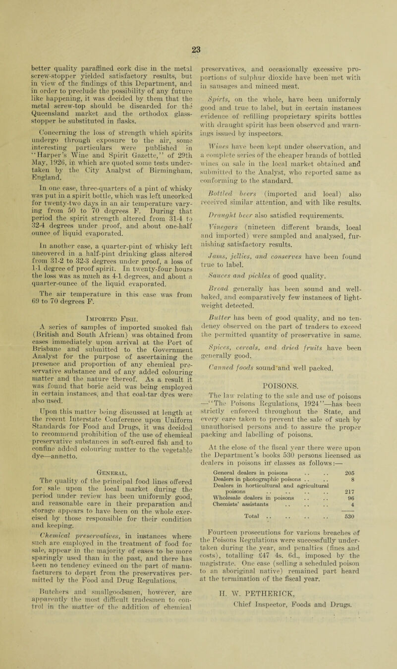 better quality paraffined cork disc in the metal screw-stopper yielded satisfactory results, but in view of the findings of this Department, and in order to preclude the possibility of any future like happening, it was decided by them that the metal screw-top should be discarded for the Queensland market and the orthodox glass- stopper be substituted in flasks. Concerning the loss of strength which spirits undergo through exposure to the air, some interesting particulars were published in “Harper’s Wine and Spirit Gazette,” of 29th May, 1926, in which are quoted some tests under¬ taken by the City Analyst of Birmingham, England. In one case, three-quarters of a pint of whisky was put in a spirit bottle, which was left uncorked for twenty-two days in an air temperature vary¬ ing from 50 to 70 degrees F. During that period the spirit strength altered from 314 to 324 degrees under proof, and about one-half ounce of liquid evaporated. In another case, a quarter-pint of whisky left uncovered in a half-pint drinking glass altered from 31-2 to 32-3 degrees under proof, a loss of 14 degree of proof spirit. In twenty-four hours the loss was as much as 44, degrees, and about a quarter-ounce of the liquid evaporated. The air temperature in this case was from 69 to 70 degrees F. Imported Fish. A series of samples of imported smoked fish (British and South African) was obtained from cases immediately upon arrival at the Port of Brisbane and submitted to the Governmient Analyst for the purpose of ascertaining the presence and proportion of any chemical pre¬ servative substance and of any added colouring matter and the nature thereof. As a result it was found that boric acid was being employed in certain instances, and that coal-tar dyes were also used. Upon this matter being discussed at length at the recent Interstate Conference upon Uniform Standards for Food and Drugs, it was decided to recommend prohibition of the use of chemical preservative substances in soft-cured fish and to confine added colouring matter to the vegetable dye—annetto. General. The quality of the principal food lines offered for sale upon the local market during the period under review has been uniformly good, and reasonable care in their preparation and storage appears to have been on the whole exer¬ cised by those responsible for their condition and keeping. Chemical preservatives, in instances whery such are employed in the treatment of food for sale, appear in the majority of cases to be more sparingly used than in the past, and there has been no tendency evinced on the part of manu¬ facturers to depart from the preservatives per¬ mitted by the Food and Drug Regulations. Butchers and smallgoodsmen, however, are apparently the most difficult tradesmen to con¬ trol in the matter of the addition of chemical preservatives, and occasionally excessive pro¬ portions of sulphur dioxide have been met with in sausages and minced meat. Spirts, on the whole, have been uniformly good and true to label, but in certain instances evidence of refilling proprietary spirits bottles with draught spirit has been observed and warn¬ ings issued by inspectors. Wines have been kept under observation, and a complete series of the cheaper brands of bottled wines on sale in the local market obtained and submitted to the Analyst, who reported same as conforming to the standard. Bottled beers (imported and local) also received similar attention, and with like results. Draught beer also satisfied requirements. Vinegars (nineteen different brands, local and imported) were sampled and analysed, fur¬ nishing satisfactory results. Jams, jellies, and conserves have been found true to label. Sauces and 'pickles of good quality. Bread generally has been sound and well- baked, and comparatively few instances of light¬ weight detected. Butter has been of good quality, and no ten¬ dency observed on the part of traders; to exceed the permitted quantity of preservative in same. Spices, cereals, and dried fruits have been generally good. Canned foods sound and well packed. POISONS. The law relating to the sale and use of poisons —“The Poisons Regulations, 1924”—has been strictly enforced throughout the State, and every care taken to prevent the sale of such by unauthorised persons and- to assure the proper packing and labelling of poisons. At the close of the fiscal year there were upon the Department’s books 530 persons licensed as dealers in poisons nr classes as follows:— General dealers in poisons . . . . 205 Dealers in photographic poisons .. .. 8 Dealers in horticultural and agricultural poisons . . . . .. . . 217 Wholesale dealers in poisons . . . . 96 Chemists’ assistants . . .. . . 4 Total. 530 Fourteen prosecutions for various breaches of the Poisons Regulations were successfully under¬ taken during the year, and penalties (fines and costs), totalling £47 4s. 6d., imposed by the magistrate. One case (selling a scheduled poison to an aboriginal native) remained part heard at the termination of the fiscal year. II. W. PETHERICK, Chief Inspector, Foods and Drugs.