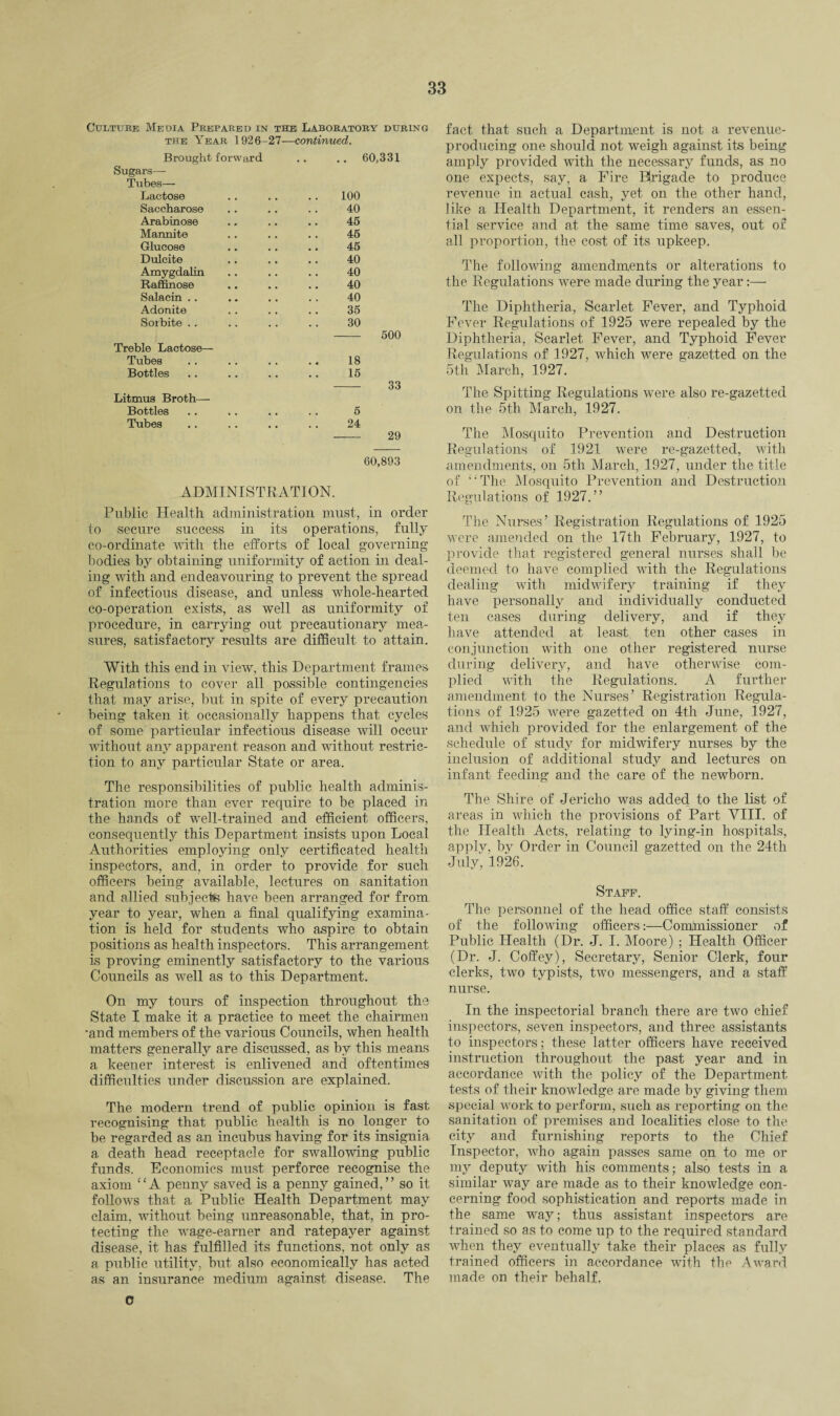 Culture Media Prepared in the Laboratory during the Year 1926-27—continued. Brought forward .. 60,331 Sugars— Tubes— Lactose 100 Saccharose 40 Arabinose 45 Mannite 45 Glucose 45 Dulcite 40 Amygdalin 40 Raffinose 40 Salacin . . 40 Adonite 35 Sorbite . . 30 500 Treble Lactose— Tubes 18 Bottles 16 33 Litmus Broth— Bottles . . 5 Tubes 24 29 60,893 ADMINISTRATION. Public Health administration must, in order to secure success in its operations, fully co-ordinate with the efforts of local governing bodies by obtaining uniformity of action in deal¬ ing with and endeavouring to prevent the spread of infectious disease, and unless whole-hearted co-operation exists, as well as uniformity of procedure, in carrying out precautionary mea¬ sures, satisfactory results are difficult to attain. With this end in view, this Department frames Regulations to cover all possible contingencies that may arise, but in spite of every precaution being taken it occasionally happens that cycles of some particular infectious disease will occur without any apparent reason and without restric¬ tion to any particular State or area. The responsibilities of public health adminis¬ tration more than ever require to be placed in the hands of well-trained and efficient officers, consequently this Department insists upon Local Authorities employing only certificated health inspectors, and, in order to provide for such officers being available, lectures on sanitation and allied subjects have been arranged for from year to year, when a final qualifying examina¬ tion is held for students who aspire to obtain positions as health inspectors. This arrangement is proving eminently satisfactory to the various Councils as well as to this Department. On my tours of inspection throughout the State I make it a practice to meet the chairmen ■and members of the various Councils, when health matters generally are discussed, as by this means a keener interest is enlivened and oftentimes difficulties under discussion are explained. The modern trend of public opinion is fast recognising that public health is no longer to be regarded as an incubus having for its insignia a death head receptacle for swallowing public funds. Economics must perforce recognise the axiom “A penny saved is a penny gained,” so it follows that a Public Health Department may claim, without being unreasonable, that, in pro¬ tecting the wage-earner and ratepayer against disease, it has fulfilled its functions, not only as a public utility, but also economically has acted as an insurance medium against disease. The fact that such a Department is not a revenue- producing one should not weigh against its being amply provided with the necessary funds, as no one expects, say, a Fire Brigade to produce revenue in actual cash, yet on the other hand, like a Health Department, it renders an essen¬ tial service and at the same time saves, out of all proportion, the cost of its upkeep. The following amendments or alterations to the Regulations were made during the year:— The Diphtheria, Scarlet Fever, and Typhoid Fever Regulations of 1925 were repealed by the Diphtheria, Scarlet Fever, and Typhoid Fever Regulations of 1927, which were gazetted on the 5th March, 1927. The Spitting Regulations were also re-gazetted on the 5th March, 1927. The Mosquito Prevention and Destruction Regulations of 1921 were re-gazetted, with amendments, on 5th March, 1927, under the title of ‘'The Mosquito Prevention and Destruction Regulations of 1927.” The Nurses’ Registration Regulations of 1925 were amended on the 17th February, 1927, to provide that registered general nurses shall be deemed to have complied with the Regulations dealing with midwifery training if they have personally and individually conducted ten cases during delivery, and if they have attended at least ten other cases in conjunction with one other registered nurse during delivery, and have otherwise com¬ plied with the Regulations. A further amendment to the Nurses’ Registration Regula¬ tions, of 1925 were gazetted on 4th June, 1927, and which provided for the enlargement of the schedule of study for midwifery nurses by the inclusion of additional study and lectures on infant feeding and the care of the newborn. The Shire of Jericho was added to the list of areas in which the provisions of Part VIII. of the Health Acts, relating to lying-in hospitals, apply, by Order in Council gazetted on the 24th July, 1926. Staff. The personnel of the head office staff consists of the following officers:—Comlnissioner of Public Health (Dr. J. I. Moore) ; Health Officer (Dr. J. Coffey), Secretary, Senior Clerk, four clerks, two typists, two messengers, and a staff nurse. In the inspectorial branch there are two chief inspectors, seven inspectors, and three assistants to inspectors; these latter officers have received instruction throughout the past year and in accordance Avith the policy of the Department tests of their knoAvledge are made by giving them special work to perform, such as reporting on the sanitation of premises and localities close to the city and furnishing reports to the Chief Inspector, AArho again passes same on to me or my deputy Avith his comments; also tests in a similar way are made as to their knowledge con¬ cerning food sophistication and reports made in the same way; thus assistant inspectors are trained so as to come up to the required standard when they eventually take their places as fully trained officers in accordance with the Award made on their behalf, 0