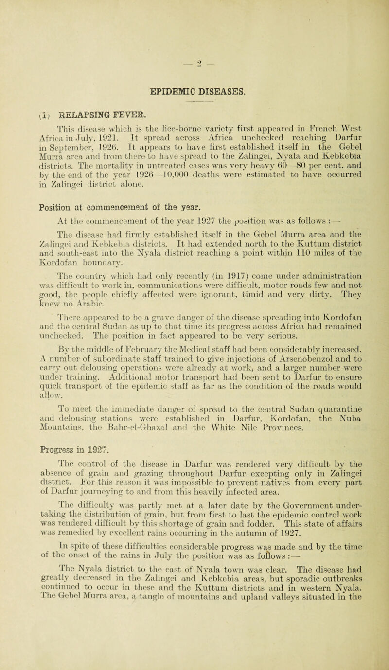 EPIDEMIC DISEASES. (I) RELAPSING FEVER. This disease which is the lice-borne variety first appeared in French West Africa in July, 1921. It spread across Africa unchecked reaching Darfur in September, 1926. It appears to have first established itself in the Gebel Murra area and from there to have spread to the Zalingei, Nyala and Kebkebia districts. The mortality in untreated cases was very heavy 60—80 per cent, and by the end of the year 1926—10,000 deaths were estimated to have occurred in Zalingei district alone. Position at commencement of. the year. At the commencement of the year 1927 the position was as follows : — The disease had firmly established itself in the Gebel Murra area and the Zalingei and Kebkebia districts. It had extended north to the Kuttum district and south-east into the Nyala district reaching a point within 110 miles of the Kordofan boundary. The country which had only recently (in 1917) come under administration was difficult to work in, communications were difficult, motor roads few and not good, the people chiefly affected were ignorant, timid and very dirty. They knew no Arabic. There appeared to be a grave danger of the disease spreading into Kordofan and the central Sudan as up to that time its progress across Africa had remained unchecked. The position in fact appeared to be very serious. By the middle of February the Medical staff had been considerably increased. A number of subordinate staff trained to give injections of Arsenobenzol and to carry out delousing operations were already at work, and a larger number were under training. Additional motor transport had been sent to Darfur to ensure quick transport of the epidemic staff as far as the condition of the roads would allow. To meet the immediate danger of spread to the central Sudan quarantine and delousing stations were established in Darfur, Kordofan, the Nuba Mountains, the Bahr-el-Ghazal and the White Nile Provinces. Progress in 1927. The control of the disease in Darfur was rendered very difficult by the absence of grain and grazing throughout Darfur excepting only in Zalingei district. For this reason it was impossible to prevent natives from every part of Darfur journeying to and from this heavily infected area. The difficulty was partly met at a later date by the Government under¬ taking the distribution of grain, but from first to last the epidemic control work was rendered difficult by this shortage of grain and fodder. This state of affairs was remedied by excellent rains occurring in the autumn of 1927. In spite of these difficulties considerable progress was made and by the time of the onset of the rains in July the position was as follows :—- The Nyala district to the east of Nyala town was clear. The disease had greatly decreased in the Zalingei and Kebkebia areas, but sporadic outbreaks continued to occur in these and the Kuttum districts and in western Nyala. The Gebel Murra area, a tangle of mountains and upland valleys situated in the