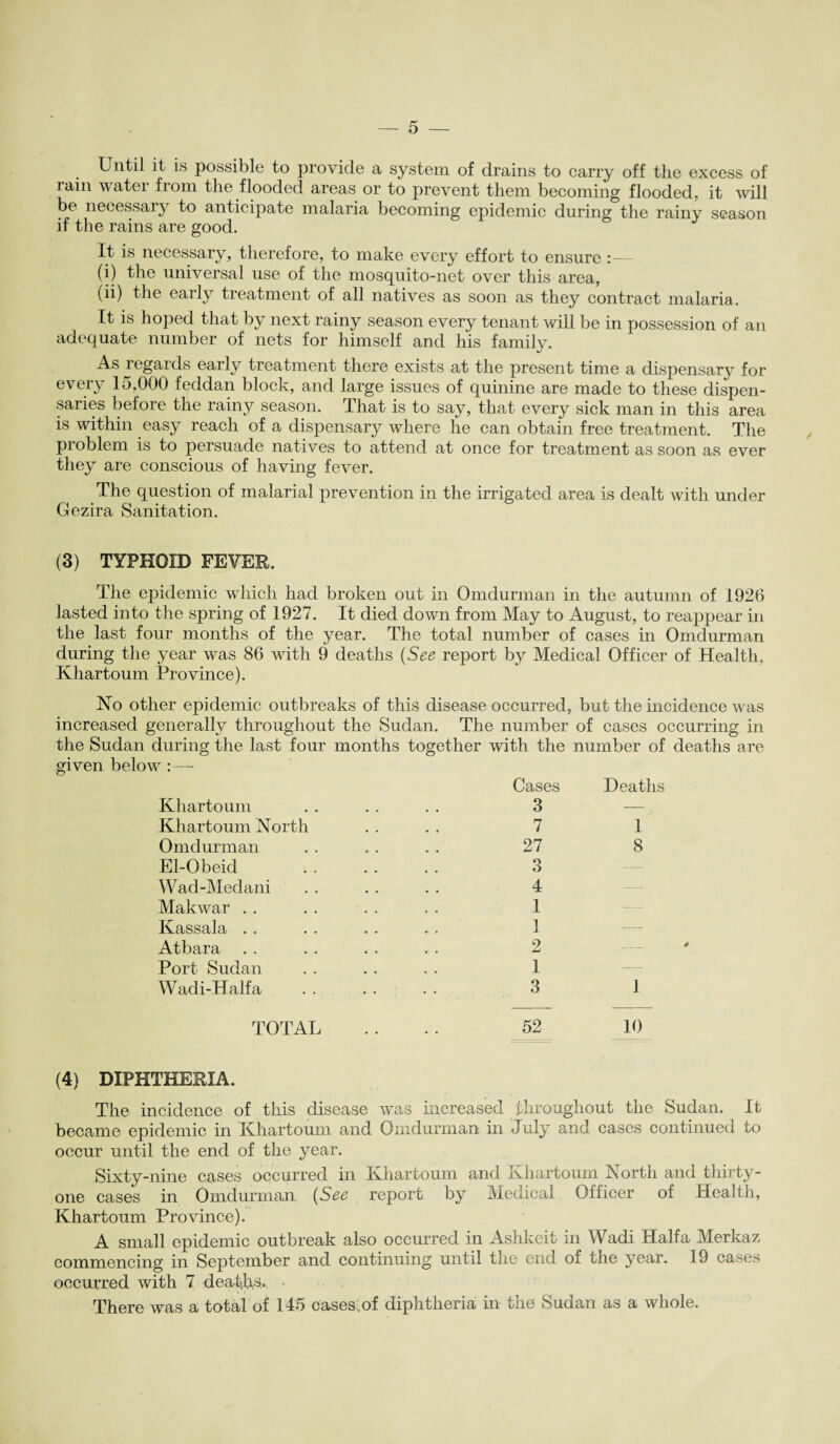 Until it is possible to provide a system of drains to carry off the excess of ram water from the flooded areas or to prevent them becoming flooded, it will be necessary to anticipate malaria becoming epidemic during the rainy season if the rains are good. It is necessary, therefore, to make every effort to ensure:— (i) the universal use of the mosquito-net over this area, (ii) the early treatment of all natives as soon as they contract malaria. It is hoped that by next rainy season every tenant will be in possession of an adequate number of nets for himself and his family. As regards early treatment there exists at the present time a dispensary for every 15,000 feddan block, and large issues of quinine are made to these dispen¬ saries before the rainy season. That is to say, that every sick man in this area is within easy reach of a dispensary where he can obtain free treatment. The problem is to persuade natives to attend at once for treatment as soon as ever they are conscious of having fever. The question of malarial prevention in the irrigated area is dealt with under Gezira Sanitation. (3) TYPHOID FEVER. The epidemic which had broken out in Omdurman in the autumn of 1926 lasted into the spring of 1927. It died down from May to August, to reappear in the last four months of the year. The total number of cases in Omdurman during the year was 86 with 9 deaths (See report by Medical Officer of Health, Khartoum Province). No other epidemic outbreaks of this disease occurred, but the incidence was increased generally throughout the Sudan. The number of cases occurring in the Sudan during the last four months together with the number of deaths are given below :—- Khartoum Khartoum North Omdurman El-Obeid Wad-Medani Makwar . . Kassala . . Atbara Port Sudan Wadi-Half a Cases Deaths 3 — 7 1 27 8 3 4 1 1 2 1 3 1 TOTAL .... 52 10 (4) DIPHTHERIA. The incidence of this disease was increased throughout the Sudan. It became epidemic in Khartoum and Omdurman in July and cases continued to occur until the end of the year. Sixty-nine cases occurred in Khartoum and Khartoum North and thirty- one cases in Omdurman (See report by Medical Officer of Health, Khartoum Province). A small epidemic outbreak also occurred in Ashkeit in Wadi Haifa Merkaz commencing in September and continuing until the end of the year. 19 cases occurred with 7 deaths* There was a total of 145 Cases.of diphtheria in the Sudan as a whole.