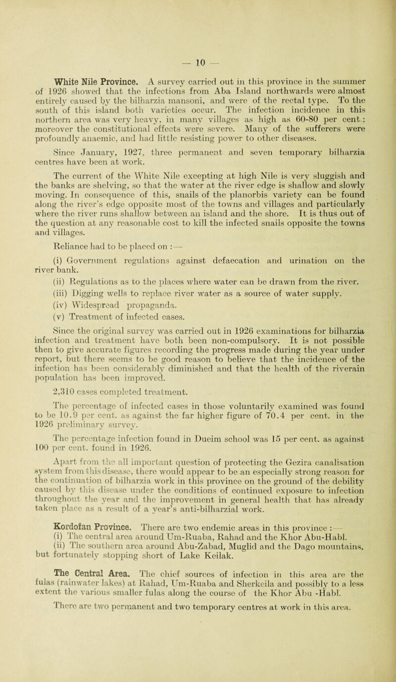 White Nile Province. A survey carried out in this province in the summer of 1926 showed that the infections from Aba Island northwards were almost entirely caused by the bilharzia mansoni, and were of the rectal type. To the south of this island both varieties occur. The infection incidence in this northern area was very heavy, in many villages as high as 60-80 per cent.: moreover the constitutional effects were severe. Many of the sufferers were profoundly anaemic, and had little resisting power to other diseases. Since January, 1927, three permanent and seven temporary bilharzia centres have been at work. The current of the White Nile excepting at high Nile is very sluggish and the banks are shelving, so that the water at the river edge is shallow and slowly moving. In consequence of this, snails of the planorbis variety can be found along the river’s edge opposite most of the towns and villages and particularly where the river runs shallow between an island and the shore. It is thus out of the question at any reasonable cost to kill the infected snails opposite the towns and villages. Reliance had to be placed on :—- (i) Government regulations against defaecation and urination on the river bank. (ii) Regulations as to the places where water can be drawn from the river. (iii) Digging wells to replace river water as a source of water supply. (iv) Widespread propaganda. (v) Treatment of infected cases. Since the original survey was carried out in 1926 examinations for bilharzia infection and treatment have both been non-compulsory. It is not possible then to give accurate figures recording the progress made during the year under report, but there seems to be good reason to believe that the incidence of the infection has been considerably diminished and that the health of the riverain population has been improved. 2,310 cases completed treatment. The percentage of infected cases in those voluntarily examined was found to be 10.9 per cent, as against the far higher figure of 70.4 per cent, in the 1926 preliminary survey. The percentage infection found in Dueim school was 15 per cent, as against 100 per cent, found in 1926. Apart from the all important question of protecting the Gezira canalisation system from this disease, there would appear to be.an especially strong reason for the continuation of bilharzia work in this province on the ground of the debility caused by this disease under the conditions of continued exposure to infection throughout the year and the improvement in general health that has already taken place as a result of a year’s anti-bilharzial work. Kordofan Province. There are two endemic areas in this province : (i) The central area around Um-Ruaba, Rahad and the Khor Abu-Habl. (ii) The southern area around Abu-Zabad, Muglid and the Dago mountains, but fortunately stopping short of Lake Keilak. The Central Area. The chief sources of infection in this area are the fulas (rainwater lakes) at Rahad, Um-Ruaba and Sherkeila and possibly to a less extent the various smaller fulas along the course of the Khor Abu -Habl. There are two permanent and two temporary centres at work in this area.