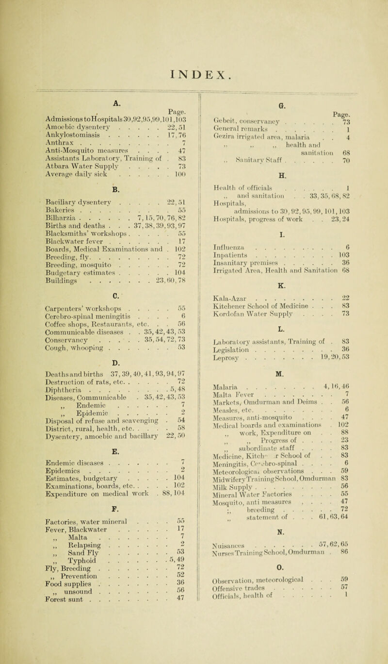 INDEX. A. , Page. Admissions toHospitals 30,92,95,99,10] ,103 Amoebic dysentery.22,51 Ankylostomiasis.17,76 Anthrax. 7 Anti-Mosquito measures .... 47 Assistants Laboratory, Training of . 83 Atbara Water Supply.73 Average daily sick.100 B. Bacillary dysentery.22,51 Bakeries.55 Bilharzia. 7,15,70,76,82 Births and deaths . . . 37,38,39,93,97 Blacksmiths’ workshops.55 Blackwater fever.17 Boards, Medical Examinations and . 102 Breeding, fly.72 Breeding, mosquito.72 Budgetary estimates.104 Buildings . 23,60,78 C. Carpenters’ workshops.55 Cerebro-spinal meningitis .... 6 Coffee shops, Restaurants, etc. . . 56 Communicable diseases . . 35,42,43, 53 Conservancy. 35,54,72,73 Cough, whooping.53 D. Deaths and births 37, 39,40,41,93,94,97 Destruction of rats, etc.72 Diphtheria.5,48 Diseases, Communicable . 35,42,43,53 ,, Endemic. 7 ,, Epidemic. 2 Disposal of refuse and scavenging . 54 District, rural, health, etc.58 Dysentery, amoebic and bacillary 22, 50 E. Endemic diseases ..... . . 7 Epidemics. . . 2 Estimates, budgetary . . 104 Examinations, boards, etc. . . . 102 Expenditure on medical work . 88,104 F, Factories, water mineral . . 55 Fever, Blackwater .... . . 17 ,, Malta. . . 7 ,, Relapsing. . . 2 ,, Sand Fly. . . 53 ,, Typhoid. . . 5,49 Fly, Breeding. . . 72 ,, Prevention. 52 Food supplies. . . 36 ,, unsound. . . 56 Forest sunt. . . 47 G. ' Page. Gebeit, conservancy.73 General remarks. ] Gezira irrigated area, malaria . . 4 ,. ,, health and sanitation 68 ,, Sanitary Staff.70 H. Health of officials . 1 ,, and sanitation . . 33,35,68,82 Hospitals, admissions to 30,92,95,99,101,103 Hospitals, progress of work . . 23,24 I. Influenza . 6 Inpatients.103 Insanitary premises.36 Irrigated Area, Health and Sanitation 68 Kala-Azar.22 Kitchener School of Medicine ... 83 Kordofan Water Supply .... 73 L. Laboratory assistants, Training of . 83 Legislation.36 Leprosy . 19,20,53 M. Malaria.4,16,46 Malta Fever. 7 Markets, Omdurman and Deims . . 56 Measles, etc. 6 Measures, anti-mosquito .... 47 Medical boards and examinations . 102 ,, work, Expenditure on . . 88 ,, Progress of ... 23 ,, subordinate staff .... 83 Medicine, Kitch- x School of . . 83 Meningitis, Cerebro-spinal .... 6 Meteorological observations ... 59 Midwifery Training School, Omdurman 83 Milk Supply.56 Mineral Water Factories .... 55 Mosquito, anti measures , . . . 47 breeding.72 statement of . . . 61,63,64 N. Nuisances. 57,62,65 Nurses Training School, Omdurman . 86 0. Observation, meteorological Offensive trades . . . . Officials, health of . . . 59 57 1