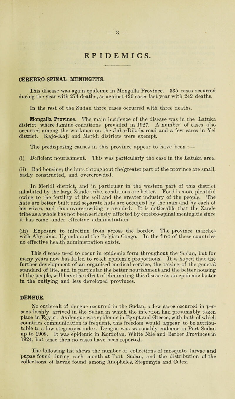 EPIDEMICS, CEREBRO SPINAL MENINGITIS. This disease was again epidemic in Mongalla Province. 335 cases occurred during the year with 274 deaths, as against 426 cases last year with 242 deaths. In the rest of the Sudan three cases occurred with three deaths. Mongalla Province. The main incidence of the disease was in the Latuka district where famine conditions prevailed in 1927. A number of cases also occurred among the workmen on the Juba-Dikala road and a few cases in Yei district. Kajo-Kaji and Meridi districts were exempt. The predisposing causes in this province appear to have been :— (i) Deficient nourishment. This was particularly the case in the Latuka area. (ii) Bad housing; the huts throughout thegreater part of the province are small, badly constructed, and overcrowded. In Meridi district, and in particular in the western part of this district inhabited by the large Zande tribe, conditions are better. Food is more plentiful owing to the fertility of the soil and the greater industry of the people. The huts are better built and separate huts are occupied by the man and by each of his wives, and thus overcrowding is avoided. It is noticeable that the Zande tribe as a whole has not been seriously affected by cerebro-spinal meningitis since it has come under effective administration. (iii) Exposure to infection from across the border. The province marches with Abyssinia, Uganda and the Belgian Congo. In the first of these countries no effective health administration exists. This disease used to occur in epidemic form throughout the Sudan, but for many years now has failed to reach epidemic proportions. It is hoped that the further development of an organised medical service, the raising of the general standard of life, and in particular the better nourishment and the better housing of the people, will have the effect of eliminating this disease as an epidemic factor in the outlying and less developed provinces. DENGUE. No outbreak of dengue occurred in the Sudan; a few cases occurred in per¬ sons freshly arrived in the Sudan in which the infection had presumably taken place in Egypt. As dengue was epidemic in Egypt and Greece, with both of wh'ch countries communication is frequent, this freedom would appear to be attribu¬ table to a low stegomyia index. Dengue was seasonably endemic in Port Sudan up to 1908. It was epidemic in Kordofan, White Nile and Berber Provinces in 1924, but since then no cases have been reported. The following list shews the number of collections of mosquito larvae and pupae found during each month at Port Sudan, and the distribution of the collections of larvae found among Anopheles, Stegomyia and Culex.