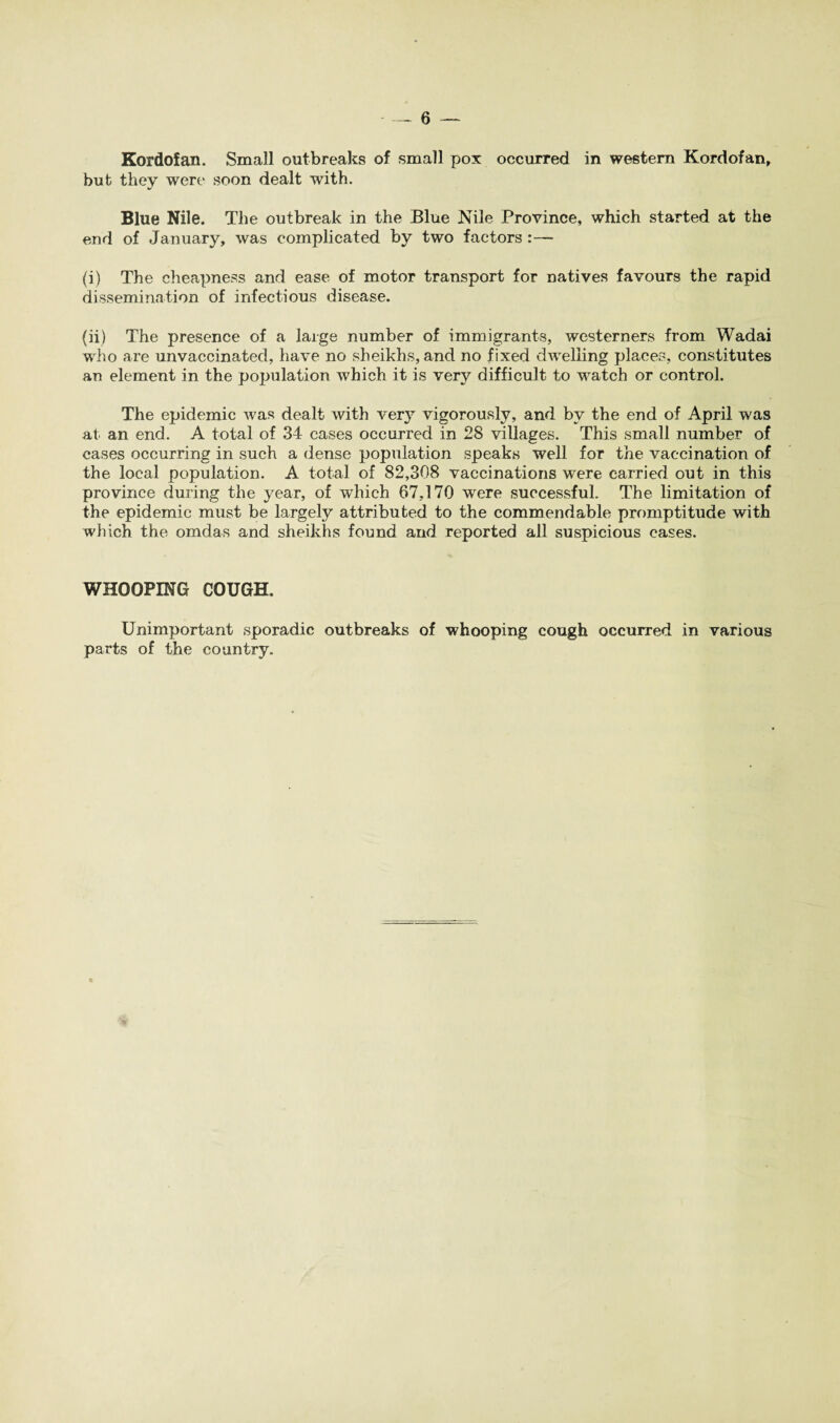 Kordofan. Small outbreaks of small pox occurred in western Kordofan, but they were soon dealt with. Blue Nile. The outbreak in the Blue Nile Province, which started at the end of January, was complicated by two factors :— (i) The cheapness and ease of motor transport for natives favours the rapid dissemination of infectious disease. (ii) The presence of a large number of immigrants, westerners from Wadai who are unvaccinatecl, have no sheikhs, and no fixed dwelling places, constitutes an element in the population which it is very difficult to watch or control. The epidemic was dealt with very vigorously, and by the end of April was at an end. A total of 34 cases occurred in 28 villages. This small number of cases occurring in such a dense population speaks well for the vaccination of the local population. A total of 82,308 vaccinations were carried out in this province during the year, of which 67,170 were successful. The limitation of the epidemic must be largely attributed to the commendable promptitude with which the omdas and sheikhs found arid reported all suspicious cases. WHOOPING COUGH, Unimportant sporadic outbreaks of whooping cough occurred in various parts of the country.