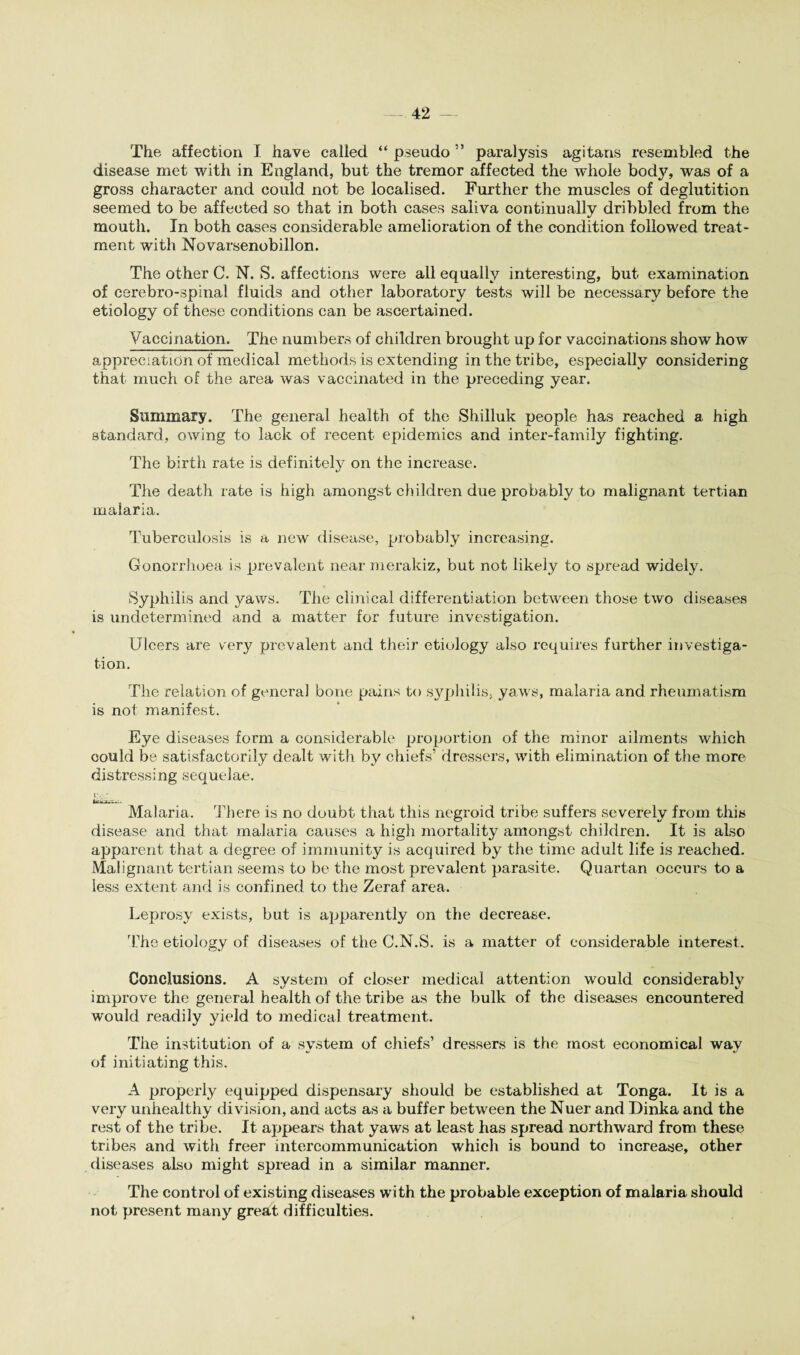 The affection I have called “ pseudo ” paralysis agitans resembled the disease met with in England, but the tremor affected the whole body, was of a gross character and could not be localised. Further the muscles of deglutition seemed to be affected so that in both cases saliva continually dribbled from the mouth. In both cases considerable amelioration of the condition followed treat¬ ment with Novarsenobillon. The other C. N. S. affections were all equally interesting, but examination of cerebro-spinal fluids and other laboratory tests will be necessary before the etiology of these conditions can be ascertained. Vaccination. The numbers of children brought up for vaccinations show how appreciation of medical methods is extending in the tribe, especially considering that much of the area was vaccinated in the preceding year. Summary. The general health of the Shilluk people has reached a high standard, owing to lack of recent epidemics and inter-family fighting. The birth rate is definitely on the increase. The death rate is high amongst children due probably to malignant tertian malaria. Tuberculosis is a new disease, probably increasing. Gonorrhoea is prevalent near merakiz, but not likely to spread widely. Syphilis and yaws. The clinical differentiation between those two diseases is undetermined and a matter for future investigation. Ulcers are very prevalent and their etiology also requires further investiga¬ tion. The relation of general bone pains to syphilis, yaws, malaria and rheumatism is not manifest. Eye diseases form a considerable proportion of the minor ailments which could be satisfactorily dealt with by chiefs' dressers, with elimination of the more distressing sequelae. btf •/fi• ■».. Malaria. There is no doubt that this negroid tribe suffers severely from this disease and that malaria causes a high mortality amongst children. It is also apparent that a degree of immunity is acquired by the time adult life is reached. Malignant tertian seems to be the most prevalent parasite. Quartan occurs to a less extent and is confined to the Zeraf area. Leprosy exists, but is apparently on the decrease. The etiology of diseases of the G.N.S. is a matter of considerable interest. Conclusions. A system of closer medical attention would considerably improve the general health of the tribe as the bulk of the diseases encountered would readily yield to medical treatment. The institution of a system of chiefs’ dressers is the most economical way of initiating this. A properly equipped dispensary should be established at Tonga. It is a very unhealthy division, and acts as a buffer between the Nuer and Dinka and the rest of the tribe. It appears that yaws at least has spread northward from these tribes and with freer intercommunication which is bound to increase, other diseases also might spread in a similar manner. The control of existing diseases with the probable exception of malaria should not present many great difficulties.