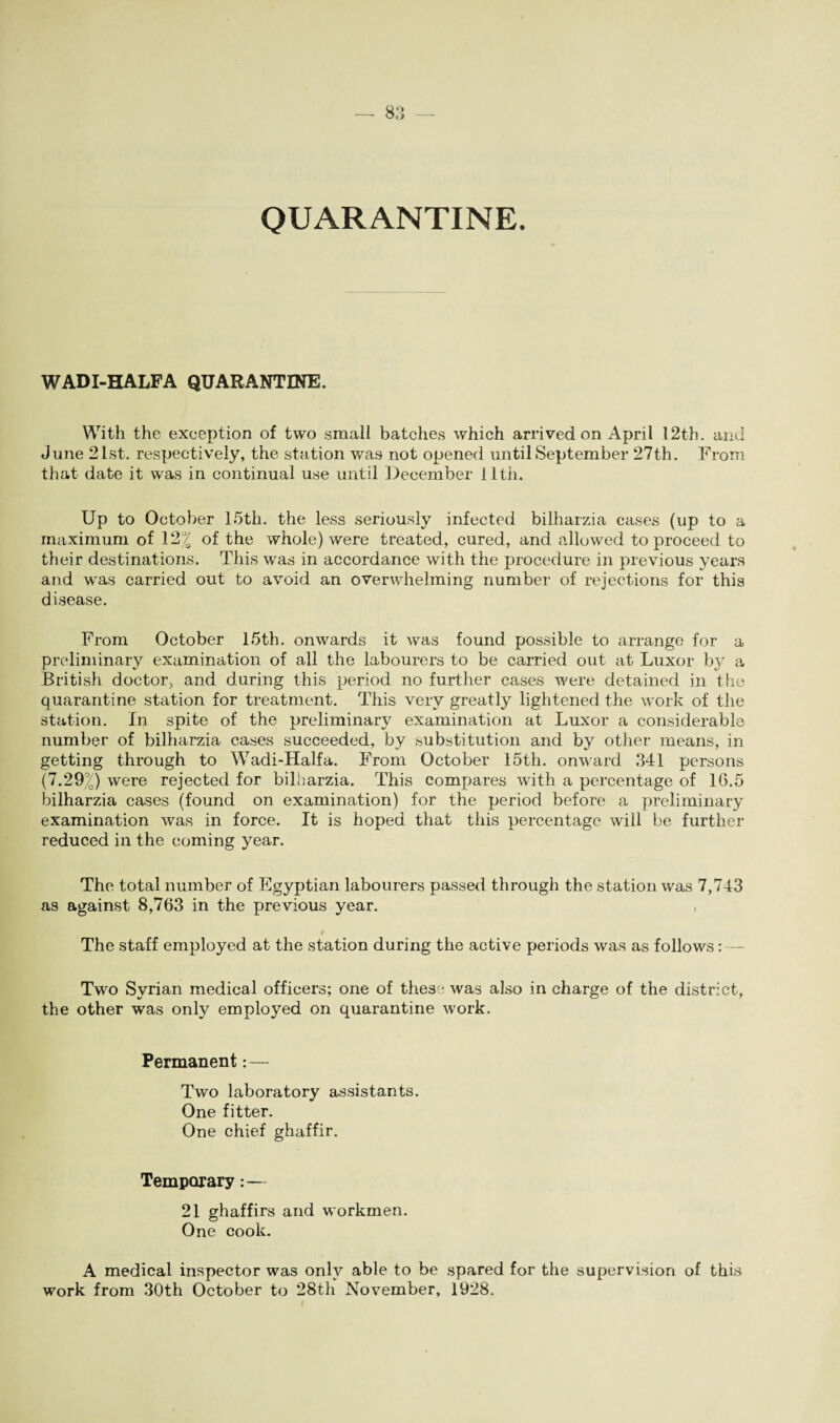 O — QUARANTINE. WADI-HALF A QUARANTINE. With the exception of two small batches which arrived on April 12th. and June 21st. respectively, the station was not opened until September 27th. From that date it was in continual use until December 11th. Up to October 15th. the less seriously infected bilharzia cases (up to a maximum of 12% of the whole) were treated, cured, and allowed to proceed to their destinations. This was in accordance with the procedure in previous years and was carried out to avoid an overwhelming number of rejections for this disease. From October 15th. onwards it was found possible to arrange for a preliminary examination of all the labourers to be carried out at Luxor by a British doctor, and during this period no further cases were detained in the quarantine station for treatment. This very greatly lightened the work of the station. In 3pite of the preliminary examination at Luxor a considerable number of bilharzia cases succeeded, by substitution and by other means, in getting through to Wadi-Halfa. From October 15th. onward .341 persons (7.29%) were rejected for bilharzia. This compares with a percentage of 16.5 bilharzia cases (found on examination) for the period before a preliminary examination was in force. It is hoped that this percentage will be further reduced in the coming year. The total number of Egyptian labourers passed through the station was 7,743 as against 8,763 in the previous year. , The staff employed at the station during the active periods was as follows: — Two Syrian medical officers; one of these was also in charge of the district, the other was only employed on quarantine work. Permanent:— Two laboratory assistants. One fitter. One chief ghaffir. Temporary:— 21 ghaffirs and workmen. One cook. A medical inspector was only able to be spared for the supervision of this work from 30th October to 28th November, 1928.