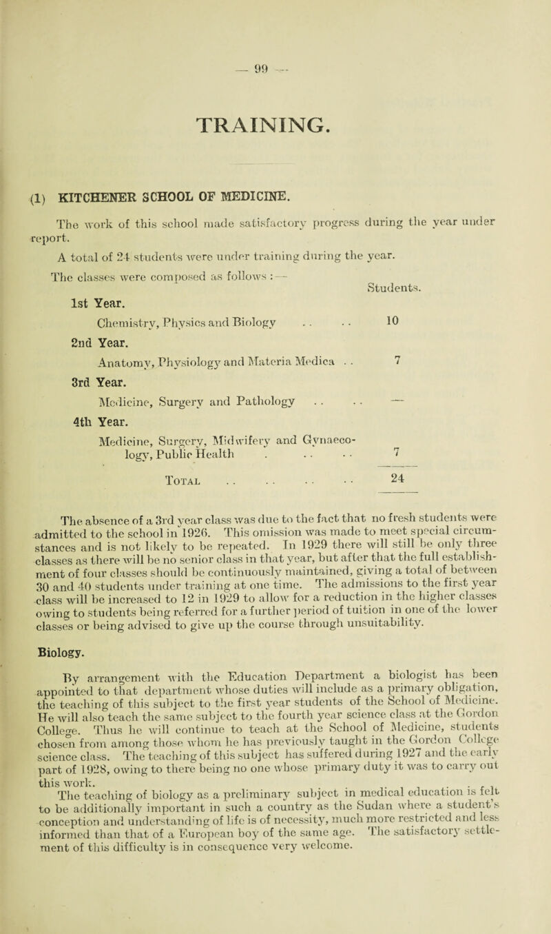 TRAINING. (1) KITCHENER SCHOOL OF MEDICINE. The work of this school made satisfactory progress during the year under report. A total of 24 students were under training during the year. The classes were composed as follows : — Students. 1st Year. Chemistry, Physics and Biology .. •• 2nd Year. Anatomy, Physiology and Materia Medica . . 7 3rd Year. Medicine, Surgery and Pathology . . . . — 4th Year. Medicine, Surgery, Midwifery and Gynaeco¬ logy, Public Health . .. * • 7 Total . . .. . . • • 24 The absence of a 3rd year class was due to the fact that no fresh students were admitted to the school in 1920. This omission was made to meet special circum¬ stances and is not likely to be repeated. In 1929 there will still be only three classes as there will be no senior class in that year, but after that the full establish¬ ment of four classes should be continuously maintained, giving a total of between 30 and 40 students under training at one time. The admissions to the first year class will be increased to 12 in 1929 to allow for a reduction in the higher classes owing to students being referred for a further period of tuition in one of the lower classes or being advised to give up the course through unsuitability. Biology. By arrangement with the Education Department a biologist has been appointed to that department whose duties will include as a primary obligation, the teaching of this subject to the first year students of the School of Medicine. He will also teach the same subject to the fourth year science class at the Gordon College. Thus he will continue to teach at the School of Medicine, students chosen from among those whom he has previously taught in the Gordon College science class. The teaching of this subject has suffered during 1927 and the earn part of 1928, owing to there being no one whose primary duty it was to cai ry out this work. . The teaching of biology as a preliminary subject in medical education is telt to be additionally important in such a country as the Sudan where a student s conception and understanding of life is of necessity, much more restricted and less informed than that of a Buropean boy of the same age. The satisfactory settle¬ ment of this difficulty is in consequence very welcome.