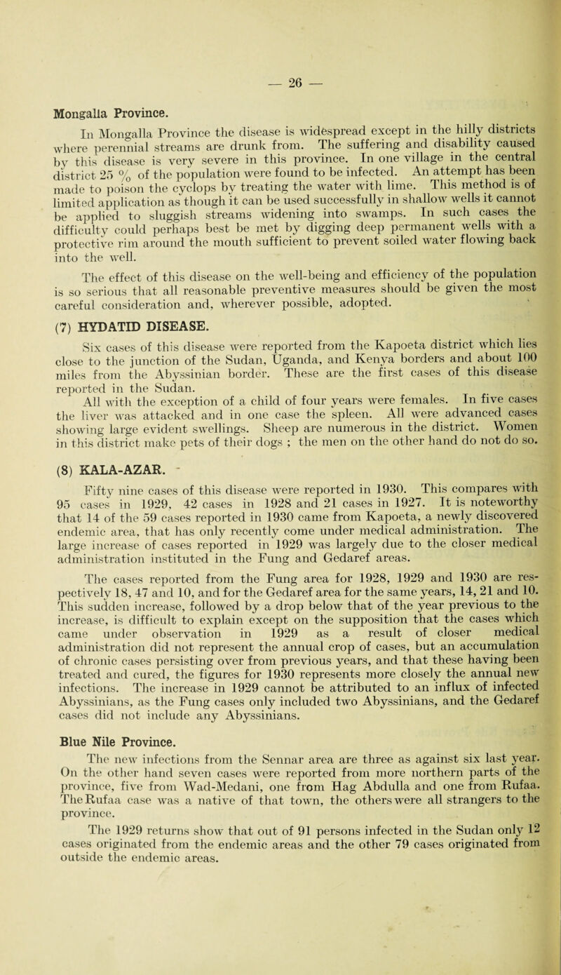 Mongalia Province. In Mongalia Province the disease is widespread except in the hilly districts where perennial streams are drunk from. The suffering and disability caused by this disease is very severe in this province. In one village in the central district 25 % of the population were found to be infected. An attempt has been made to poison the cyclops by treating the water with lime. This method is of limited application as though it can be used successfully in shallow wells it cannot be applied to sluggish streams widening into swamps. In such cases the difficulty could perhaps best be met by digging deep permanent wells with a protective rim around the mouth sufficient to prevent soiled water flowing back into the well. The effect of this disease on the well-being and efficiency of the population is so serious that all reasonable preventive measures should be given the most careful consideration and, wherever possible, adopted. (7) HYDATID DISEASE. Six cases of this disease were reported from the Kapoeta district which lies close to the junction of the Sudan, Uganda, and Kenya borders and about 100 miles from the Abyssinian border. These are the first cases of this disease reported in the Sudan. All with the exception of a child of four years were females. In five cases the liver was attacked and in one case the spleen. All were advanced cases showing large evident swellings. Sheep are numerous in the district. Women in this district make pets of their dogs ; the men on the other hand do not do so. (8) KALA-AZAR. - ^1 Fifty nine cases of this disease were reported in 1930. This compares with 95 cases in 1929, 42 cases in 1928 and 21 cases in 1927. It is noteworthy that 14 of the 59 cases reported in 1930 came from Kapoeta, a newly discovered endemic area, that has only recently come under medical administration. The large increase of cases reported in 1929 was largely due to the closer medical administration instituted in the Fung and Gedaref areas. The cases reported from the Fung area for 1928, 1929 and 1930 are res¬ pectively 18, 47 and 10, and for the Gedaref area for the same years, 14, 21 and 10. This sudden increase, followed by a drop below that of the year previous to the increase, is difficult to explain except on the supposition that the cases which came under observation in 1929 as a result of closer medical administration did not represent the annual crop of cases, but an accumulation of chronic cases persisting over from previous years, and that these having been treated and cured, the figures for 1930 represents more closely the annual new infections. The increase in 1929 cannot be attributed to an influx of infected Abyssinians, as the Fung cases only included two Abyssinians, and the Gedaref cases did not include any Abyssinians. Blue Nile Province. The new infections from the Sennar area are three as against six last year. On the other hand seven cases were reported from more northern parts of the province, five from Wad-Medani, one from Hag Abdulla and one from Rufaa. The Rufaa case was a native of that town, the others were all strangers to the province. The 1929 returns show that out of 91 persons infected in the Sudan only 12 cases originated from the endemic areas and the other 79 cases originated from outside the endemic areas.