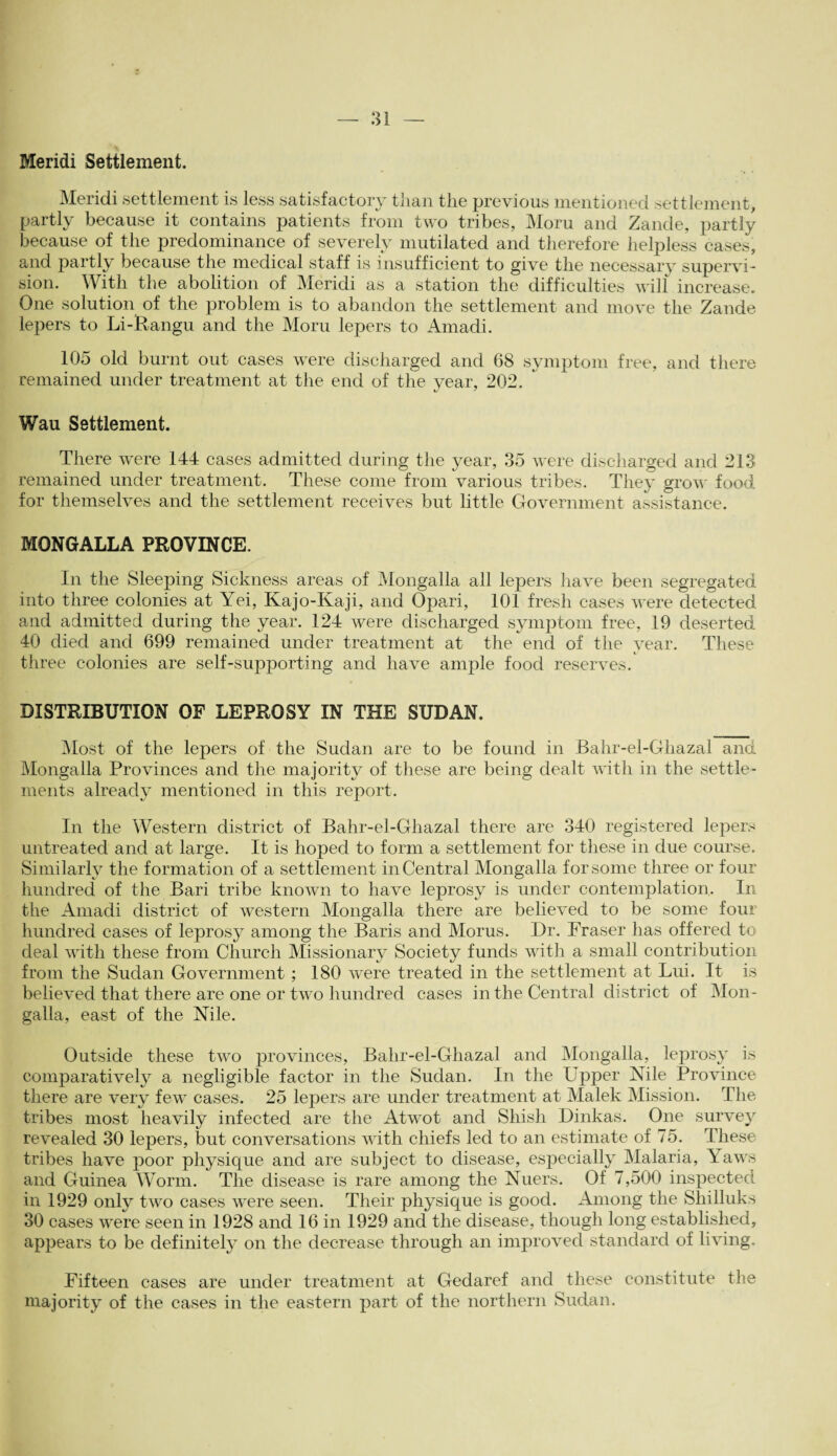 Meridi Settlement. Meridi settlement is less satisfactory than the previous mentioned settlement, partly because it contains patients from two tribes, Moru and Zande, partly because of the predominance of severely mutilated and therefore helpless cases, and partly because the medical staff is insufficient to give the necessary supervi¬ sion. With the abolition of Meridi as a station the difficulties will increase. One solution of the problem is to abandon the settlement and move the Zande lepers to Li-Rangu and the Moru lepers to Arnadi. 105 old burnt out cases were discharged and 68 symptom free, and there remained under treatment at the end of the year, 202. Wau Settlement. There were 144 cases admitted during the year, 35 were discharged and 213 remained under treatment. These come from various tribes. They grow food for themselves and the settlement receives but little Government assistance. MONGALLA PROVINCE. In the Sleeping Sickness areas of Mongalla all lepers have been segregated into three colonies at Yei, Kajo-Kaji, and Opari, 101 fresh cases were detected and admitted during the year. 124 were discharged symptom free, 19 deserted 40 died and 699 remained under treatment at the end of the year. These three colonies are self-supporting and have ample food reserves. DISTRIBUTION OF LEPROSY IN THE SUDAN. Most of the lepers of the Sudan are to be found in Bahr-el-Ghazal and Mongalla Provinces and the majority of these are being dealt with in the settle¬ ments already mentioned in this report. In the Western district of Bahr-el-Ghazal there are 340 registered lepers untreated and at large. It is hoped to form a settlement for these in due course. Similarly the formation of a settlement in Central Mongalla for some three or four hundred of the Bari tribe known to have leprosy is under contemplation. In the Amadi district of western Mongalla there are believed to be some four hundred cases of leprosy among the Baris and Morus. Dr. Fraser has offered to deal with these from Church Missionary Society funds with a small contribution from the Sudan Government ; 180 were treated in the settlement at Lui. It is believed that there are one or two hundred cases in the Central district of Mon¬ galla, east of the Nile. Outside these two provinces, Bahr-el-Ghazal and Mongalla, leprosy is comparatively a negligible factor in the Sudan. In the Upper Nile Province there are very few cases. 25 lepers are under treatment at Malek Mission. The tribes most heavily infected are the Atwot and Shish Dinkas. One survey revealed 30 lepers, but conversations with chiefs led to an estimate of 75. These tribes have poor physique and are subject to disease, especially Malaria, Yaws and Guinea Worm. The disease is rare among the Nuers. Of 7,500 inspected in 1929 only two cases were seen. Their physique is good. Among the Shilluks 30 cases were seen in 1928 and 16 in 1929 and the disease, though long established, appears to be definitely on the decrease through an improved standard of living. Fifteen cases are under treatment at Gedaref and these constitute the majority of the cases in the eastern part of the northern Sudan.