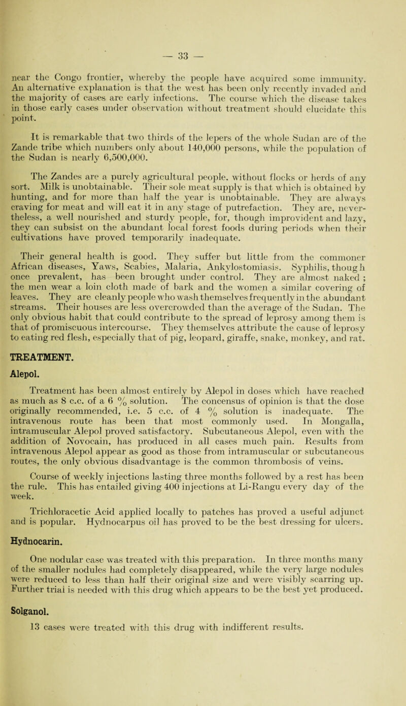 near the Congo frontier, whereby the people have acquired some immunity. An alternative explanation is that the west has been only recently invaded and the majority of cases are early infections. The course which the disease takes in those early cases under observation without treatment should elucidate this point. It is remarkable that two thirds of the lepers of the whole Sudan are of the Zande tribe which numbers only about 140,000 persons, while the population of the Sudan is nearly 6,500,000. The Zandes are a purely agricultural people, without flocks or herds of any sort. Milk is unobtainable. Their sole meat supply is that which is obtained by hunting, and for more than half the year is unobtainable. They are always craving for meat and will eat it in any stage of putrefaction. They are, never¬ theless, a well nourished and sturdy people, for, though improvident and lazy, they can subsist on the abundant local forest foods during periods when their cultivations have proved temporarily inadequate. Their general health is good. They suffer but little from the commoner African diseases, Yaws, Scabies, Malaria, Ankylostomiasis. Syphilis, though once prevalent, has been brought under control. They are almost naked ; the men wear a loin cloth made of bark and the women a similar covering of leaves. They are cleanly people who wash themselves frequently in the abundant streams. Their houses are less overcrowded than the average of the Sudan. The only obvious habit that could contribute to the spread of leprosy among them is that of promiscuous intercourse. They themselves attribute the cause of leprosy to eating red flesh, especially that of pig, leopard, giraffe, snake, monkey, and rat. TREATMENT. Alepol. Treatment has been almost entirely by Alepol in doses which have reached as much as 8 c.c. of a 6 % solution. The concensus of opinion is that the dose originally recommended, i.e. 5 c.c. of 4 % solution is inadequate. The intravenous route has been that most commonly used. In Mongalla, intramuscular Alepol proved satisfactory. Subcutaneous Alepol, even with the addition of Novocain, has produced in all cases much pain. Results Rom intravenous Alepol appear as good as those from intramuscular or subcutaneous routes, the only obvious disadvantage is the common thrombosis of veins. Course of weekly injections lasting three months followed bj^ a rest has been the rule. This has entailed giving 400 injections at Li-Rangu every day of the week. Trichloracetic Acid applied locally to patches has proved a useful adjunct and is popular. Hydnocarpus oil has proved to be the best dressing for ulcers. Hydnocarin. One nodular case was treated with this preparation. In three months many of the smaller nodules had completely disappeared, while the very large nodules were reduced to less than half their original size and were visibly scarring up. Further trial is needed with this drug which appears to be the best yet produced. Solganol. 13 cases were treated with this drug with indifferent results.