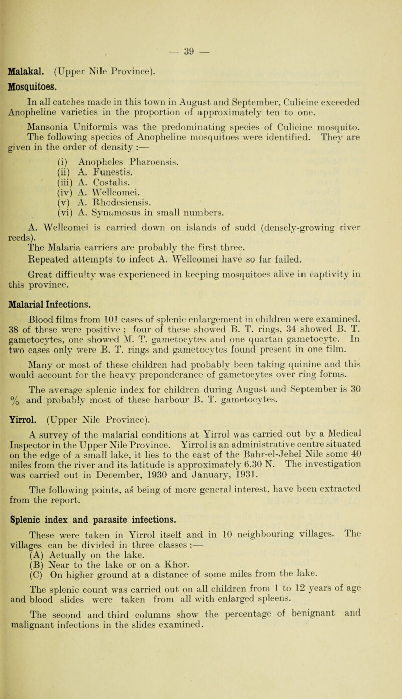 Malakal. (Upper Nile Province). Mosquitoes. In all catches made in this town in August and September, Culicine exceeded Anopheline varieties in the proportion of approximately ten to one. Mansonia Uniformis was the predominating species of Culicine mosquito. The following species of Anopheline mosquitoes were identified. They are given in the order of density :— (i) Anopheles Pharoensis. (ii) A. Funestis. (iii) A. Costalis. (iv) A. Wellcomei. (v) A. Rhcdesiensis. (vi) A. Synamosus in small numbers. A. Wellcomei is carried down on islands of sudd (densely-growing river- reeds). The Malaria carriers are probably the first three. Repeated attempts to infect A. Wellcomei have so far failed. Great difficulty was experienced in keeping mosquitoes alive in captivity in this province. Malarial Infections. Blood films from 101 cases of splenic enlargement in children were examined. 38 of these were positive ; four of these showed B. T. rings, 34 showed B. T. gametocytes, one showed M. T. gametocytes and one quartan gametocyte. In two cases only were B. T. rings and gametocytes found present in one film. Many or most of these children had probably been taking quinine and this would account for the heavy preponderance of gametocytes over ring forms. The average splenic index for children during August and September is 30 % and probably most of these harbour B. T. gametocytes. Yirrol. (Upper Nile Province). A survey of the malarial conditions at Yirrol was carried out by a Medical Inspector in the Upper Nile Province. Yirrol is an administrative centre situated on the edge of a small lake, it lies to the east of the Bahr-el-Jebel Nile some 40 miles from the river and its latitude is approximately 6.30 N. The investigation was carried out in December, 1930 and January, 1931. The following points, as being of more general interest, have been extracted from the report. Splenic index and parasite infections. These were taken in Yirrol itself and in 10 neighbouring villages. The villages can be divided in three classes :— (A) Actually on the lake. (B) Near to the lake or on a Khor. (C) On higher ground at a distance of some miles from the lake. The splenic count was carried out on all children from 1 to 12 years of age and blood slides were taken from all with enlarged spleens. The second and third columns show the percentage of benignant and malignant infections in the slides examined.