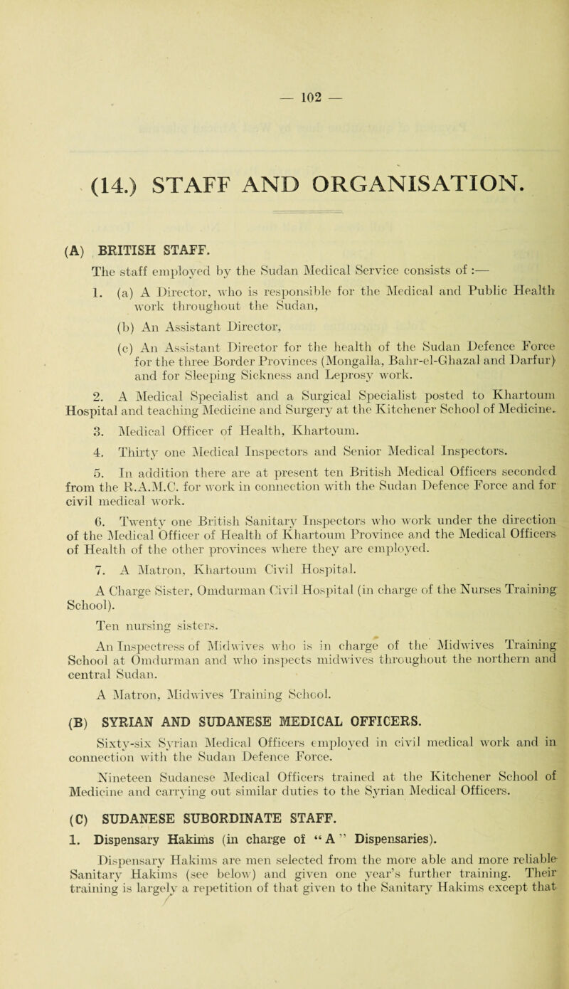 (14.) STAFF AND ORGANISATION. (A) BRITISH STAFF. The staff employed by the Sudan Medical Service consists of :— 1. (a) A Director, who is responsible for the Medical and Public Health work throughout the Sudan, (b) An Assistant Director, (c) An Assistant Director for the health of the Sudan Defence Force for the three Border Provinces (Mongalla, Bahr-el-Ghazal and Darfur) and for Sleeping Sickness and Leprosy work. 2. A Medical Specialist and a Surgical Specialist posted to Khartoum Hospital and teaching Medicine and Surgery at the Kitchener School of Medicine.. 3. Medical Officer of Health, Khartoum. 4. Thirty one Medical Inspectors and Senior Medical Inspectors. 5. In addition there are at present ten British Medical Officers seconded from the R.A.M.C. for work in connection with the Sudan Defence Force and for civil medical work. 6. Twenty one British Sanitary Inspectors who work under the direction of the Medical Officer of Health of Khartoum Province and the Medical Officers of Health of the other provinces where they are employed. 7. A Matron, Khartoum Civil Hospital. A Charge Sister, Omdurman Civil Hospital (in charge of the Nurses Training School). Ten nursing sisters. An Inspectress of Midwives who is in charge of the Midwives Training School at Omdurman and who inspects midwives throughout the northern and central Sudan. A Matron, Midwives Training School. (B) SYRIAN AND SUDANESE MEDICAL OFFICERS. Sixty-six Syrian Medical Officers employed in civil medical work and in connection with the Sudan Defence Force. Nineteen Sudanese Medical Officers trained at the Kitchener School of Medicine and carrying out similar duties to the Syrian Medical Officers. (C) SUDANESE SUBORDINATE STAFF. 1. Dispensary Hakims (in charge of “ A ” Dispensaries). Dispensary Hakims are men selected from the more able and more reliable Sanitary Hakims (see below) and given one year’s further training. Their training is largely a repetition of that given to the Sanitary Hakims except that