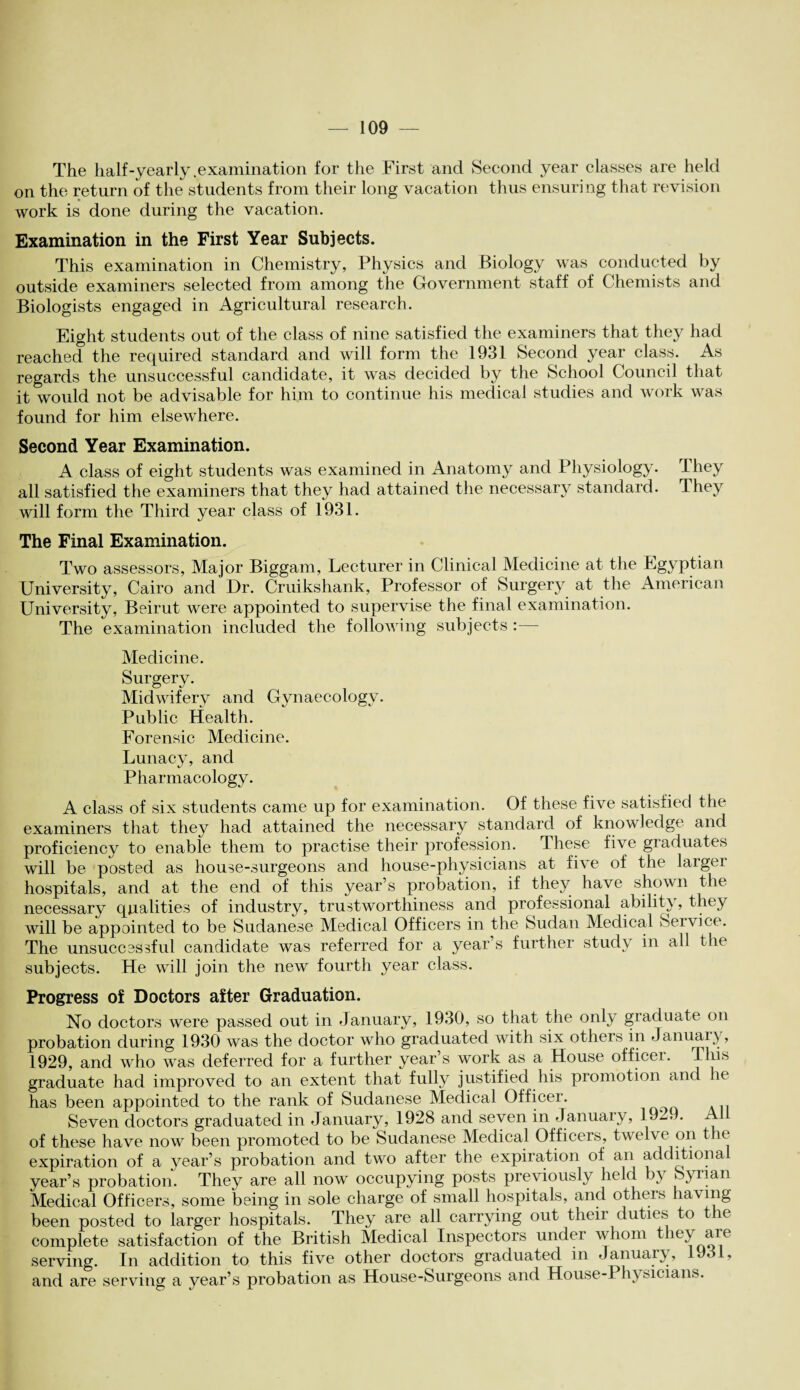 The half-yearly .examination for the First and Second year classes are held on the return of the students from their long vacation thus ensuring that revision work is done during the vacation. Examination in the First Year Subjects. This examination in Chemistry, Physics and Biology was conducted by outside examiners selected from among the Government staff of Chemists and Biologists engaged in Agricultural research. Eight students out of the class of nine satisfied the examiners that they had reached the required standard and will form the 1931 Second year class. As regards the unsuccessful candidate, it was decided by the School Council that it would not be advisable for him to continue his medical studies and work was found for him elsewhere. Second Year Examination. A class of eight students was examined in Anatomy and Physiology. They all satisfied the examiners that they had attained the necessary standard. They will form the Third year class of 1931. The Final Examination. Two assessors, Major Biggam, Lecturer in Clinical Medicine at the Egyptian University, Cairo and Dr. Cruikshank, Professor of Surgery at the American University, Beirut were appointed to supervise the final examination. The examination included the following subjects Medicine. Surgery. Midwifery and Gynaecology. Public Health. Forensic Medicine. Lunacy, and Pharmacology. A class of six students came up for examination. Of these five satisfied the examiners that they had attained the necessary standard of knowledge and proficiency to enable them to practise their profession. These five graduates will be posted as house-surgeons and house-physicians at five of the larger hospitals, and at the end of this year’s probation, if they have shown the necessary qualities of industry, trustworthiness and professional ability, they will be appointed to be Sudanese Medical Officers in the Sudan Medical Service. The unsuccessful candidate was referred for a year’s further study in all the subjects. He will join the new fourth year class. Progress of Doctors after Graduation. No doctors were passed out in January, 1930, so that the only graduate on probation during 1930 was the doctor who graduated with six others in 3 anuai \, 1929, and who was deferred for a further year’s work as a House officer. This graduate had improved to an extent that fully justified his promotion and he has been appointed to the rank of Sudanese Medical Officer. Seven doctors graduated in January, 1928 and seven in January, 1929. A1 of these have now been promoted to be Sudanese Medical Officers, twelve on t e expiration of a year’s probation and two after the expiration of an additional year’s probation. They are all now occupying posts previously held by Syrian Medical Officers, some being in sole charge of small hospitals, and others having been posted to larger hospitals. They are all carrying out their duties to the complete satisfaction of the British Medical Inspectors under whom they are serving. In addition to this five other doctors graduated in January, 1931, and are serving a year’s probation as House-Surgeons and House-Physicians.