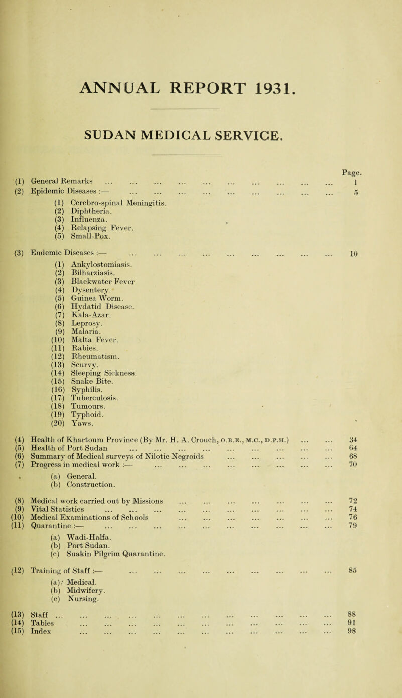 ANNUAL REPORT 1931. SUDAN MEDICAL SERVICE. (1) General Remarks (2) Epidemic Diseases :— (1) Cerebro-spinal Meningitis (2) Diphtheria. (3) Influenza. (4) Relapsing Fever. (5) Small-Pox. Endemic Diseases :— (1) Ankylostomiasis. (2) Bilharziasis. (3) Blackwater Fever (4) Dysentery. (5) Guinea Worm. (6) Hydatid Disease. (7) Kala-Azar. (8) Leprosy. (9) Malaria. (10) Malta Fever. (11) Rabies. (12) Rheumatism. (13) Scurvy. (14) Sleeping Sickness. (15) Snake Bite. (16) Syphilis. (17) Tuberculosis. (18) Tumours. (19) Typhoid. (20) Yaws. (4) Health of Khartoum Province (By Mr. H. A. Crouch, o.b.e., m.c., d.p.h.) (5) Health of Port Sudan (6) Summary of Medical surveys of Nilotic Negroids (7) Progress in medical work :— . (a) General. (b) Construction. (8) Medical work carried out by Missions (9) Vital Statistics . {10) Medical Examinations of Schools (11) Quarantine:— (a) Wadi-Halfa. (b) Port Sudan. (c) Suakin Pilgrim Quarantine. (12) Training of Staff :— (a) ; Medical. (b) Midwifery. (c) Nursing. (13) Staff... (14) Tables (15) Index