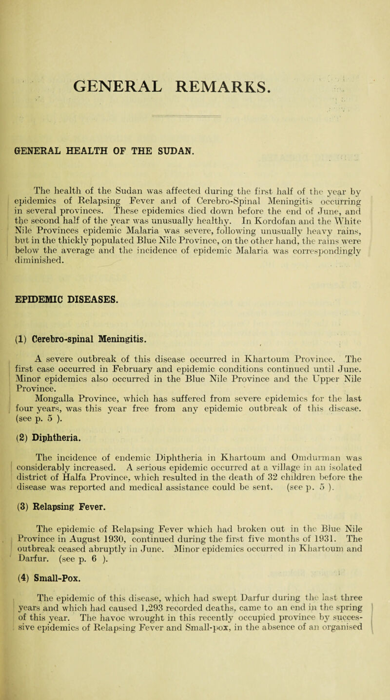 GENERAL REMARKS GENERAL HEALTH OF THE SUDAN. The health of the Sudan was affected during the first half of the year by epidemics of Relapsing Fever and of Cerebro-Spinal Meningitis occurring in several provinces. These epidemics died down before the end of June, and the second half of the year was unusually healthy. In Kordofan and the White Nile Provinces epidemic Malaria was severe, following unusually heavy rains, but in the thickly populated Blue Nile Province, on the other hand, the rains were below the average and the incidence of epidemic Malaria was correspondingly diminished. EPIDEMIC DISEASES. (1) Cerebro-spinal Meningitis. t ; A severe outbreak of this disease occurred in Khartoum Province. The first case occurred in February and epidemic conditions continued until June. Minot epidemics also occurred in the Blue Nile Province and the Upper Nile Province. Mongalla Province, which has suffered from severe epidemics for the last four years, was this year free from any epidemic outbreak of this disease, (see p. 5 ). (2) Diphtheria. The incidence of endemic Diphtheria in Khartoum and Omdurman was considerably increased. A serious epidemic occurred at a village in an isolated district of Haifa Province, which resulted in the death of 32 children before the disease was reported and medical assistance could be sent. (see p. 5 ). (3) Relapsing Fever. The epidemic of Relapsing Fever which had broken out in the Blue Nile Province in August 1930, continued during the first five months of 1931. The outbreak ceased abruptly in June. Minor epidemics occurred in Khartoum and Darfur, (see p. 6 ). (4) Small-Pox. The epidemic of this disease, which had swept Darfur during the last three years and which had caused 1,293 recorded deaths, came to an end in the spring of this year. The havoc wrought in this recently occupied province by succes¬ sive epidemics of Relapsing Fever and Small-pox, in the absence of an organised