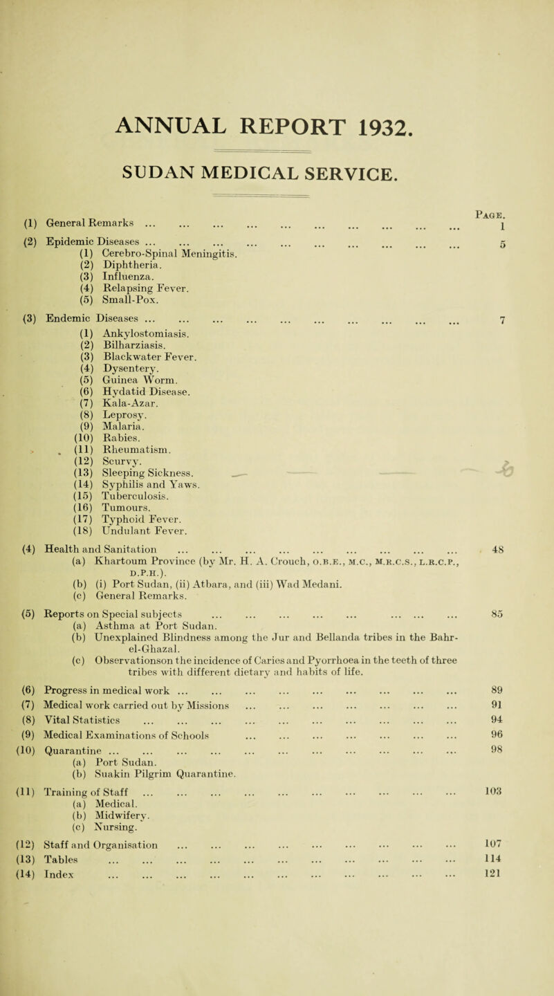 ANNUAL REPORT 1932. SUDAN MEDICAL SERVICE. (1) (2) (3) (4) (5) (6) 0) (8) (9) (10) (11) (12) (13) (14) General Remarks ... Epidemic Diseases ... (1) Cerebro-Spinal Meningitis (2) Diphtheria. (3) Influenza. (4) Relapsing Fever. (5) Small-Pox. Endemic Diseases ... (1) Ankylostomiasis. (2) Bilharziasis. (3) Blackwater Fever. (4) Dysentery. (5) Guinea Worm. (6) Hydatid Disease. (7) Kala-Azar. (8) Leprosy. (9) Malaria. (10) Rabies. . (11) Rheumatism. (12) Scurvy. (13) Sleeping Sickness. (14) Syphilis and Yaws. (15) Tuberculosis. (16) Tumours. (17) Typhoid Fever. (18) Undulant Fever. Health and Sanitation (a) Khartoum Province (by Mr. H. A. Crouch, o.b.e., m.c., m.r.c.s., l.r.c.p., D.P.H.). (b) (i) Port Sudan, (ii) Atbara, and (iii) Wad Medani. (c) General Remarks. Reports on Special subjects ... ... ... ... ... . (a) Asthma at Port Sudan. (b) Unexplained Blindness among the Jur and Bellanda tribes in the Bahr- el-Ghazal. (c) Observationson the incidence of Caries and Pyorrhoea in the teeth of three tribes with different dietary and habits of life. Progress in medical work ... Medical work carried out by Missions Vital Statistics Medical Examinations of Schools Quarantine ... (a) Port Sudan. (b) Suakin Pilgrim Quarantine. Training of Staff (a) Medical. (b) Midwifery. (c) Nursing. Staff and Organisation Tables Index Page. 1 5 7 48 85 89 91 94 96 98 103 107 114 121