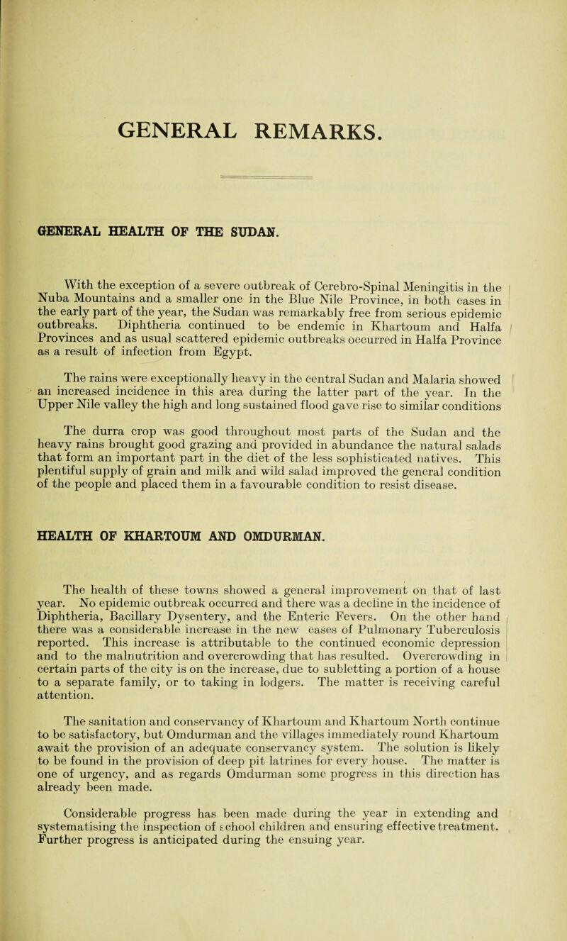 GENERAL REMARKS. GENERAL HEALTH OF THE SUDAN. With the exception of a severe outbreak of Cerebro-Spinal Meningitis in the Nuba Mountains and a smaller one in the Blue Nile Province, in both cases in the early part of the year, the Sudan was remarkably free from serious epidemic outbreaks. Diphtheria continued to be endemic in Khartoum and Haifa Provinces and as usual scattered epidemic outbreaks occurred in Haifa Province as a result of infection from Egypt. The rains were exceptionally heavy in the central Sudan and Malaria showed an increased incidence in this area during the latter part of the year. In the Upper Nile valley the high and long sustained flood gave rise to similar conditions The durra crop was good throughout most parts of the Sudan and the heavy rains brought good grazing and provided in abundance the natural salads that form an important part in the diet of the less sophisticated natives. This plentiful supply of grain and milk and wild salad improved the general condition of the people and placed them in a favourable condition to resist disease. HEALTH OF KHARTOUM AND OMDURMAN. The health of these towns showed a general improvement on that of last year. No epidemic outbreak occurred and there was a decline in the incidence of Diphtheria, Bacillary Dysentery, and the Enteric Fevers. On the other hand there was a considerable increase in the new cases of Pulmonary Tuberculosis reported. This increase is attributable to the continued economic depression and to the malnutrition and overcrowding that has resulted. Overcrowding in certain parts of the city is on the increase, due to subletting a portion of a house to a separate family, or to taking in lodgers. The matter is receiving careful attention. The sanitation and conservancy of Khartoum and Khartoum North continue to be satisfactory, but Omdurman and the villages immediately round Khartoum await the provision of an adequate conservancy system. The solution is likely to be found in the provision of deep pit latrines for every house. The matter is one of urgency, and as regards Omdurman some progress in this direction has already been made. Considerable progress has been made during the year in extending and systematising the inspection of school children and ensuring effective treatment. Further progress is anticipated during the ensuing year.