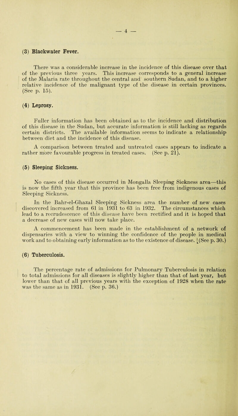 (3) Blackwater Fever. There was a considerable increase in the incidence of this disease over that of the previous three years. This increase corresponds to a general increase of the Malaria rate throughout the central and southern Sudan, and to a higher relative incidence of the malignant type of the disease in certain provinces. (See p. 15). (4) Leprosy. Fuller information has been obtained as to the incidence and distribution of this disease in the Sudan, but accurate information is still lacking as regards certain districts. The available information seems to indicate a relationship between diet and the incidence of this disease. A comparison between treated and untreated cases appears to indicate a rather more favourable progress in treated cases. (See p. 21). (5) Sleeping Sickness. No cases of this disease occurred in Mongalla Sleeping Sickness area—this is now the fifth year that this province has been free from indigenous cases of Sleeping Sickness. In the Bahr-el-Ghazal Sleeping Sickness area the number of new cases discovered increased from 61 in 1931 to 63 in 1932. The circumstances which lead to a recrudescence of this disease have been rectified and it is hoped that a decrease of new cases will now take place. A commencement has been made in the establishment of a network of dispensaries with a view to winning the confidence of the people in medical work and to obtaining early information as to the existence of disease. [(See p. 30.) (6) Tuberculosis. The percentage rate of admissions for Pulmonary Tuberculosis in relation to total admissions for all diseases is slightly higher than that of last year, but lower than that of all previous years with the exception of 1928 when the rate was the same as in 1931. (See p. 36.)