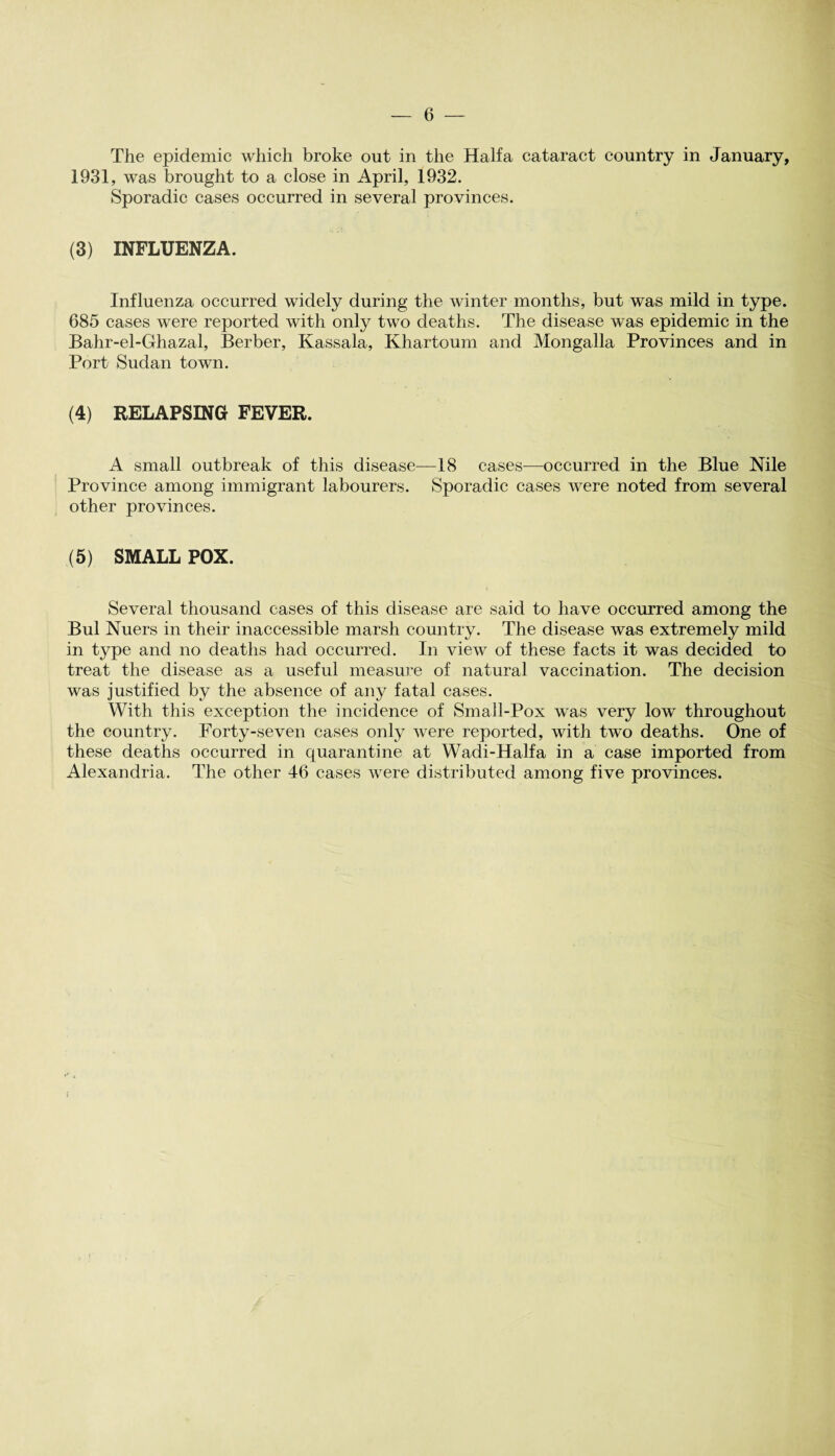 The epidemic which broke out in the Haifa cataract country in January, 1931, was brought to a close in April, 1932. Sporadic cases occurred in several provinces. (3) INFLUENZA. Influenza occurred widely during the winter months, but was mild in type. 685 cases were reported with only two deaths. The disease was epidemic in the Bahr-el-Ghazal, Berber, Kassala, Khartoum and Mongalla Provinces and in Port Sudan town. (4) RELAPSING FEVER. A small outbreak of this disease—18 cases—occurred in the Blue Nile Province among immigrant labourers. Sporadic cases were noted from several other provinces. (5) SMALL POX. Several thousand cases of this disease are said to have occurred among the Bui Nuers in their inaccessible marsh country. The disease was extremely mild in type and no deaths had occurred. In view of these facts it was decided to treat the disease as a useful measure of natural vaccination. The decision was justified by the absence of any fatal cases. With this exception the incidence of Small-Pox was very hrw throughout the country. Forty-seven cases only were reported, with two deaths. One of these deaths occurred in quarantine at Wadi-IIalfa in a case imported from Alexandria. The other 46 cases were distributed among five provinces.