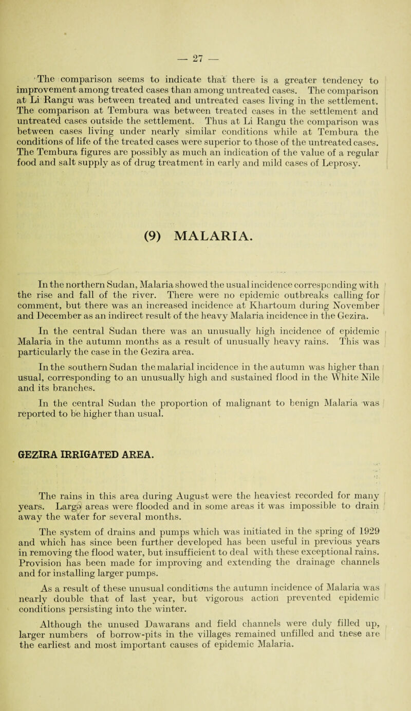 ’The comparison seems to indicate that there is a greater tendency to improvement among treated cases than among untreated cases. The comparison at Li Rangu was between treated and untreated cases living in the settlement. The comparison at Tembura was between treated cases in the settlement and untreated cases outside the settlement. Thus at Li Rangu the comparison was between cases living under nearly similar conditions while at Tembura the conditions of life of the treated cases were superior to those of the untreated cases. The Tembura figures are possibly as much an indication of the value of a regular food and salt supply as of drug treatment in early and mild cases of Leprosy. (9) MALARIA. In the northern Sudan, Malaria showed the usual incidence corresponding with the rise and fall of the river. There were no epidemic outbreaks calling for comment, but there was an increased incidence at Khartoum during November and December as an indirect result of the heavy Malaria incidence in the Gezira. In the central Sudan there was an unusually high incidence of epidemic Malaria in the autumn months as a result of unusually heavy rains. This was particularly the case in the Gezira area. In the southern Sudan the malarial incidence in the autumn was higher than usual, corresponding to an unusually high and sustained flood in the White Nile and its branches. In the central Sudan the proportion of malignant to benign Malaria was reported to be higher than usual. GEZIRA IRRIGATED AREA. The rains in this area during August were the heaviest recorded for many years. Largo areas were flooded and in some areas it was impossible to drain away the water for several months. The system of drains and pumps which was initiated in the spring of 1929 and which has since been further developed has been useful in previous years in removing the flood water, but insufficient to deal with these exceptional rains. Provision has been made for improving and extending the drainage channels and for installing larger pumps. As a result of these unusual conditions the autumn incidence of Malaria was nearly double that of last year, but vigorous action prevented epidemic conditions persisting into the winter. Although the unused Dawarans and field channels were duly filled up, larger numbers of borrow-pits in the villages remained unfilled and tnese are the earliest and most important causes of epidemic Malaria.