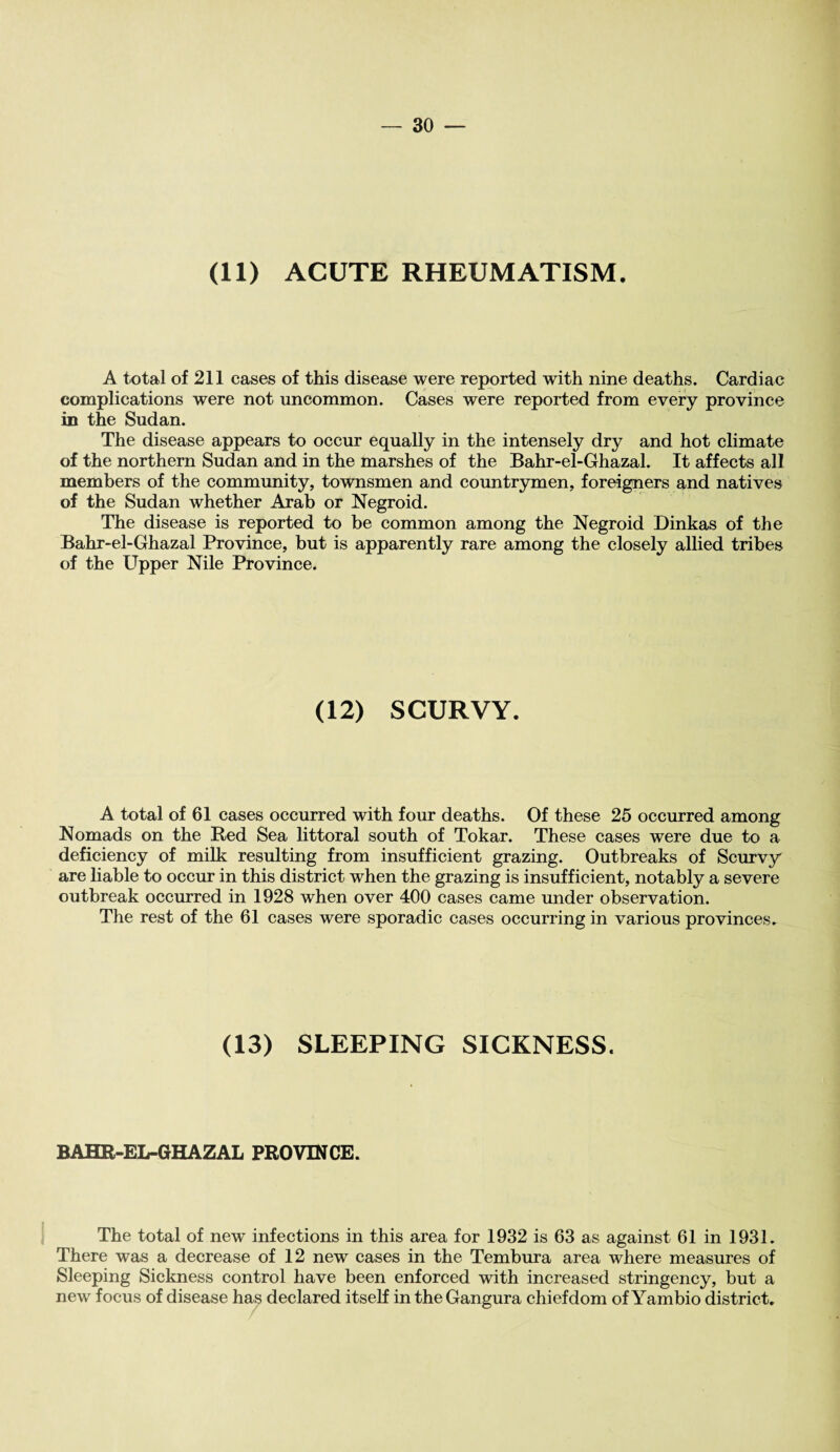 (11) ACUTE RHEUMATISM. A total of 211 cases of this disease were reported with nine deaths. Cardiac complications were not uncommon. Cases were reported from every province in the Sudan. The disease appears to occur equally in the intensely dry and hot climate of the northern Sudan and in the marshes of the Bahr-el-Ghazal. It affects all members of the community, townsmen and countrymen, foreigners and natives of the Sudan whether Arab or Negroid. The disease is reported to be common among the Negroid Dinkas of the Bahr-el-Ghazal Province, but is apparently rare among the closely allied tribes of the Upper Nile Province. (12) SCURVY. A total of 61 cases occurred with four deaths. Of these 25 occurred among Nomads on the Red Sea littoral south of Tokar. These cases were due to a deficiency of milk resulting from insufficient grazing. Outbreaks of Scurvy are liable to occur in this district when the grazing is insufficient, notably a severe outbreak occurred in 1928 when over 400 cases came under observation. The rest of the 61 cases were sporadic cases occurring in various provinces. (13) SLEEPING SICKNESS. BAHR-EL-GHAZAL PROVINCE. The total of new infections in this area for 1932 is 63 as against 61 in 1931. There was a decrease of 12 new cases in the Tembura area where measures of Sleeping Sickness control have been enforced with increased stringency, but a new focus of disease has declared itself in theGangura chiefdom of Yambio district.