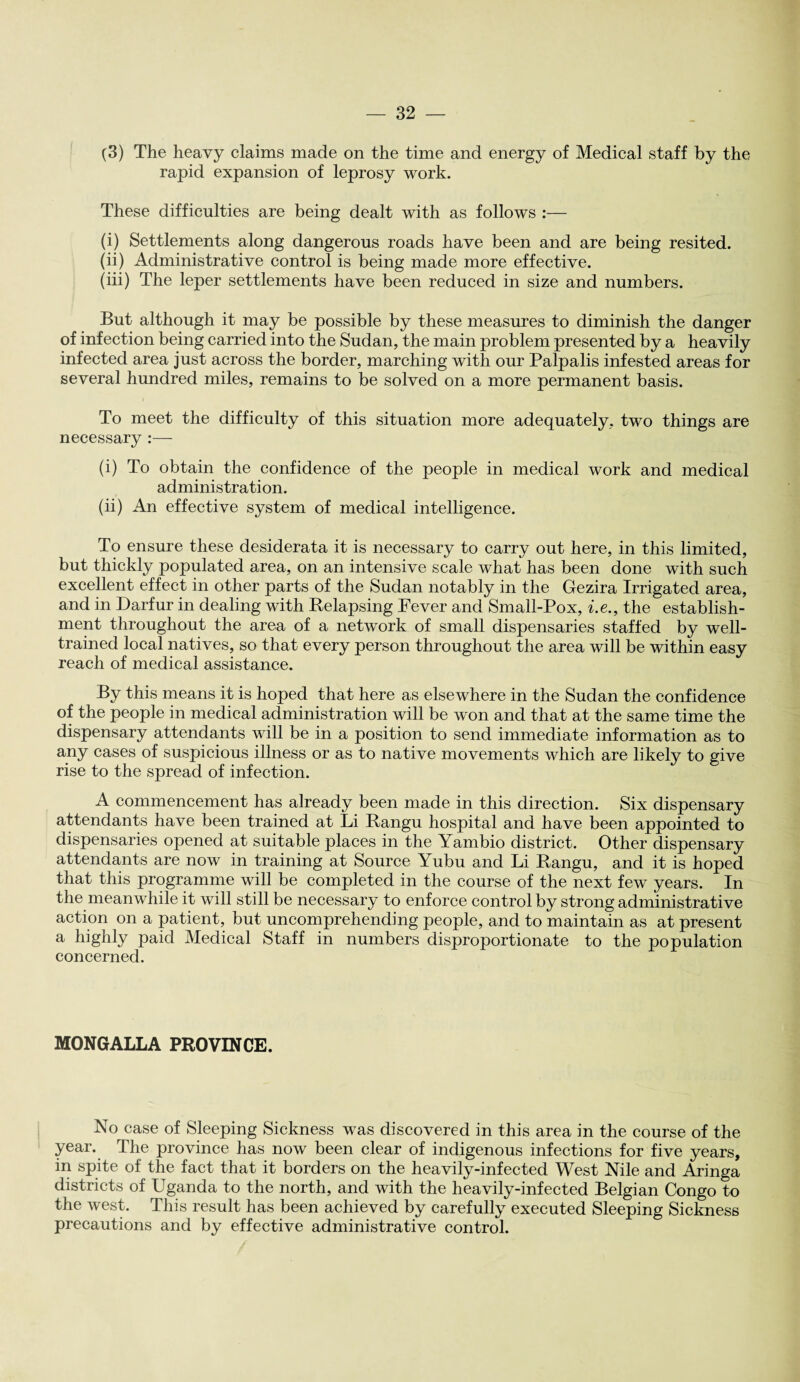(3) The heavy claims made on the time and energy of Medical staff by the rapid expansion of leprosy work. These difficulties are being dealt with as follows :— (i) Settlements along dangerous roads have been and are being resited. (ii) Administrative control is being made more effective. (iii) The leper settlements have been reduced in size and numbers. But although it may be possible by these measures to diminish the danger of infection being carried into the Sudan, the main problem presented by a heavily infected area just across the border, marching with our Palpalis infested areas for several hundred miles, remains to be solved on a more permanent basis. To meet the difficulty of this situation more adequately, two things are necessary :— (i) To obtain the confidence of the people in medical work and medical administration. (ii) An effective system of medical intelligence. To ensure these desiderata it is necessary to carry out here, in this limited, but thickly populated area, on an intensive scale what has been done with such excellent effect in other parts of the Sudan notably in the Gezira Irrigated area, and in Darfur in dealing with Relapsing Fever and Small-Pox, i.e., the establish¬ ment throughout the area of a network of small dispensaries staffed by well- trained local natives, so that every person throughout the area will be within easy reach of medical assistance. By this means it is hoped that here as elsewhere in the Sudan the confidence of the people in medical administration will be won and that at the same time the dispensary attendants will be in a position to send immediate information as to any cases of suspicious illness or as to native movements which are likely to give rise to the spread of infection. A commencement has already been made in this direction. Six dispensary attendants have been trained at Li Rangu hospital and have been appointed to dispensaries opened at suitable places in the Yambio district. Other dispensary attendants are now in training at Source Yubu and Li Rangu, and it is hoped that this programme will be completed in the course of the next few years. In the meanwhile it will still be necessary to enforce control by strong administrative action on a patient, but uncomprehending people, and to maintain as at present a highly paid Medical Staff in numbers disproportionate to the population concerned. MONGALLA PROVINCE. No case of Sleeping Sickness was discovered in this area in the course of the year. The province has now been clear of indigenous infections for five years, in spite of the fact that it borders on the heavily-infected West Nile and Aringa districts of Uganda to the north, and with the heavily-infected Belgian Congo to the west. This result has been achieved by carefully executed Sleeping Sickness precautions and by effective administrative control.